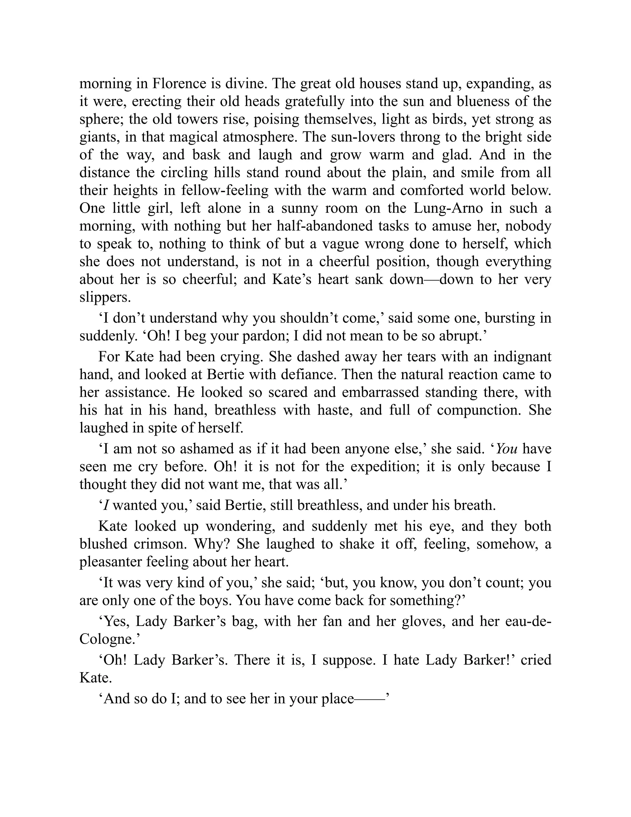 morning in Florence is divine. The great old houses stand up, expanding, as
it were, erecting their old heads gratefully into the sun and blueness of the
sphere; the old towers rise, poising themselves, light as birds, yet strong as
giants, in that magical atmosphere. The sun-lovers throng to the bright side
of the way, and bask and laugh and grow warm and glad. And in the
distance the circling hills stand round about the plain, and smile from all
their heights in fellow-feeling with the warm and comforted world below.
One little girl, left alone in a sunny room on the Lung-Arno in such a
morning, with nothing but her half-abandoned tasks to amuse her, nobody
to speak to, nothing to think of but a vague wrong done to herself, which
she does not understand, is not in a cheerful position, though everything
about her is so cheerful; and Kate’s heart sank down—down to her very
slippers.
‘I don’t understand why you shouldn’t come,’ said some one, bursting in
suddenly. ‘Oh! I beg your pardon; I did not mean to be so abrupt.’
For Kate had been crying. She dashed away her tears with an indignant
hand, and looked at Bertie with defiance. Then the natural reaction came to
her assistance. He looked so scared and embarrassed standing there, with
his hat in his hand, breathless with haste, and full of compunction. She
laughed in spite of herself.
‘I am not so ashamed as if it had been anyone else,’ she said. ‘You have
seen me cry before. Oh! it is not for the expedition; it is only because I
thought they did not want me, that was all.’
‘I wanted you,’ said Bertie, still breathless, and under his breath.
Kate looked up wondering, and suddenly met his eye, and they both
blushed crimson. Why? She laughed to shake it off, feeling, somehow, a
pleasanter feeling about her heart.
‘It was very kind of you,’ she said; ‘but, you know, you don’t count; you
are only one of the boys. You have come back for something?’
‘Yes, Lady Barker’s bag, with her fan and her gloves, and her eau-de-
Cologne.’
‘Oh! Lady Barker’s. There it is, I suppose. I hate Lady Barker!’ cried
Kate.
‘And so do I; and to see her in your place——’
 