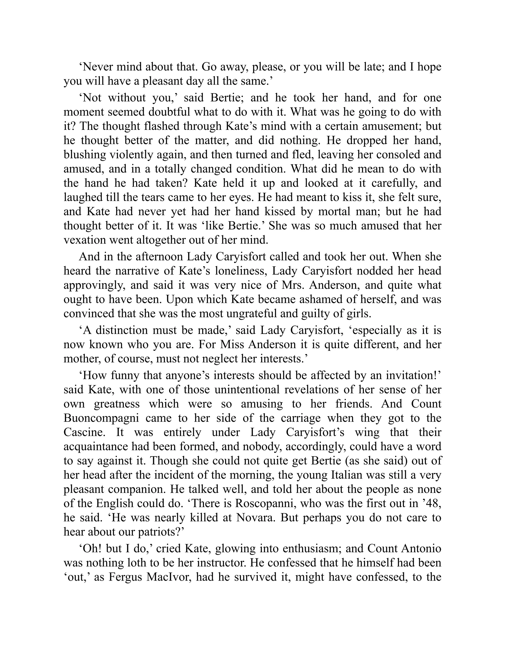‘Never mind about that. Go away, please, or you will be late; and I hope
you will have a pleasant day all the same.’
‘Not without you,’ said Bertie; and he took her hand, and for one
moment seemed doubtful what to do with it. What was he going to do with
it? The thought flashed through Kate’s mind with a certain amusement; but
he thought better of the matter, and did nothing. He dropped her hand,
blushing violently again, and then turned and fled, leaving her consoled and
amused, and in a totally changed condition. What did he mean to do with
the hand he had taken? Kate held it up and looked at it carefully, and
laughed till the tears came to her eyes. He had meant to kiss it, she felt sure,
and Kate had never yet had her hand kissed by mortal man; but he had
thought better of it. It was ‘like Bertie.’ She was so much amused that her
vexation went altogether out of her mind.
And in the afternoon Lady Caryisfort called and took her out. When she
heard the narrative of Kate’s loneliness, Lady Caryisfort nodded her head
approvingly, and said it was very nice of Mrs. Anderson, and quite what
ought to have been. Upon which Kate became ashamed of herself, and was
convinced that she was the most ungrateful and guilty of girls.
‘A distinction must be made,’ said Lady Caryisfort, ‘especially as it is
now known who you are. For Miss Anderson it is quite different, and her
mother, of course, must not neglect her interests.’
‘How funny that anyone’s interests should be affected by an invitation!’
said Kate, with one of those unintentional revelations of her sense of her
own greatness which were so amusing to her friends. And Count
Buoncompagni came to her side of the carriage when they got to the
Cascine. It was entirely under Lady Caryisfort’s wing that their
acquaintance had been formed, and nobody, accordingly, could have a word
to say against it. Though she could not quite get Bertie (as she said) out of
her head after the incident of the morning, the young Italian was still a very
pleasant companion. He talked well, and told her about the people as none
of the English could do. ‘There is Roscopanni, who was the first out in ’48,
he said. ‘He was nearly killed at Novara. But perhaps you do not care to
hear about our patriots?’
‘Oh! but I do,’ cried Kate, glowing into enthusiasm; and Count Antonio
was nothing loth to be her instructor. He confessed that he himself had been
‘out,’ as Fergus MacIvor, had he survived it, might have confessed, to the
 