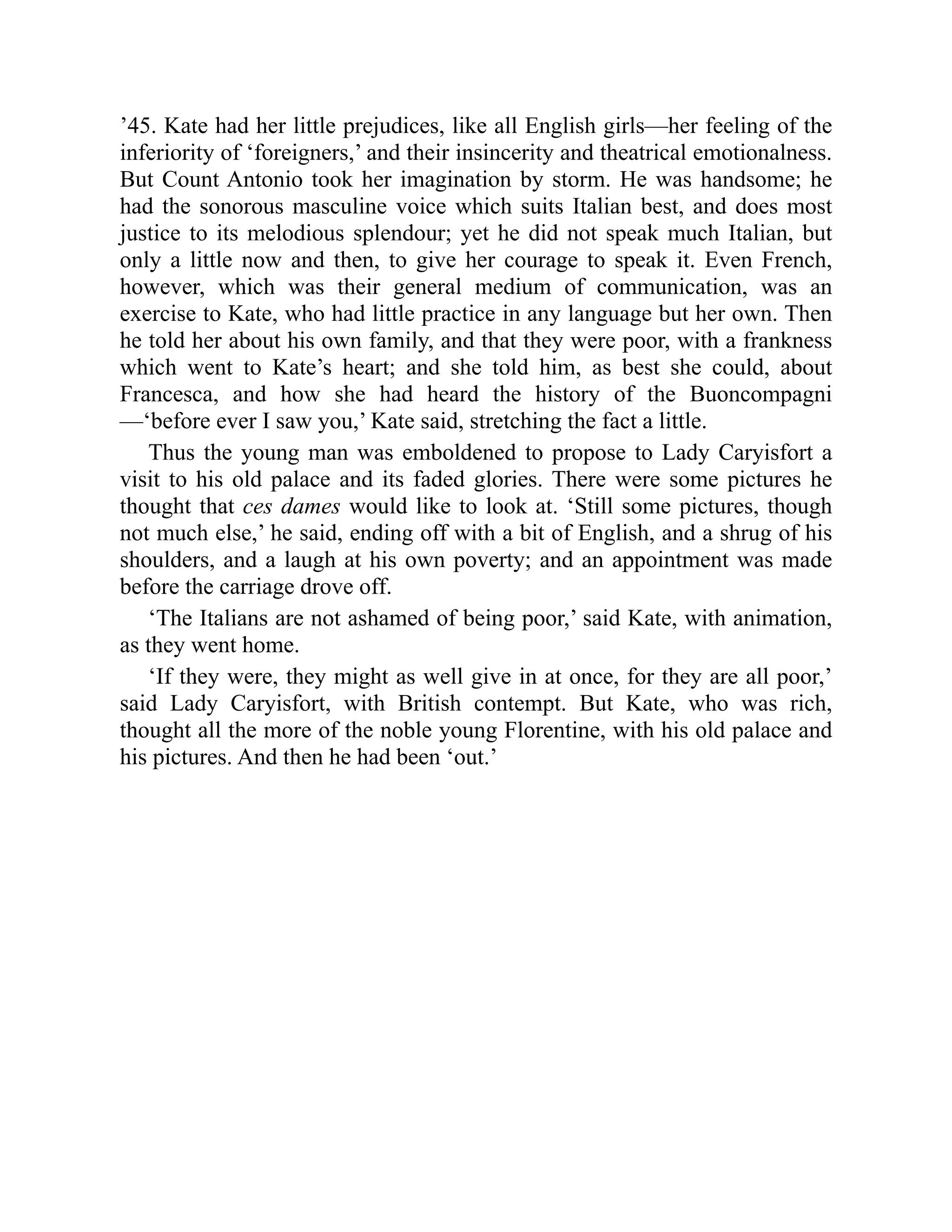 ’45. Kate had her little prejudices, like all English girls—her feeling of the
inferiority of ‘foreigners,’ and their insincerity and theatrical emotionalness.
But Count Antonio took her imagination by storm. He was handsome; he
had the sonorous masculine voice which suits Italian best, and does most
justice to its melodious splendour; yet he did not speak much Italian, but
only a little now and then, to give her courage to speak it. Even French,
however, which was their general medium of communication, was an
exercise to Kate, who had little practice in any language but her own. Then
he told her about his own family, and that they were poor, with a frankness
which went to Kate’s heart; and she told him, as best she could, about
Francesca, and how she had heard the history of the Buoncompagni
—‘before ever I saw you,’ Kate said, stretching the fact a little.
Thus the young man was emboldened to propose to Lady Caryisfort a
visit to his old palace and its faded glories. There were some pictures he
thought that ces dames would like to look at. ‘Still some pictures, though
not much else,’ he said, ending off with a bit of English, and a shrug of his
shoulders, and a laugh at his own poverty; and an appointment was made
before the carriage drove off.
‘The Italians are not ashamed of being poor,’ said Kate, with animation,
as they went home.
‘If they were, they might as well give in at once, for they are all poor,’
said Lady Caryisfort, with British contempt. But Kate, who was rich,
thought all the more of the noble young Florentine, with his old palace and
his pictures. And then he had been ‘out.’
 