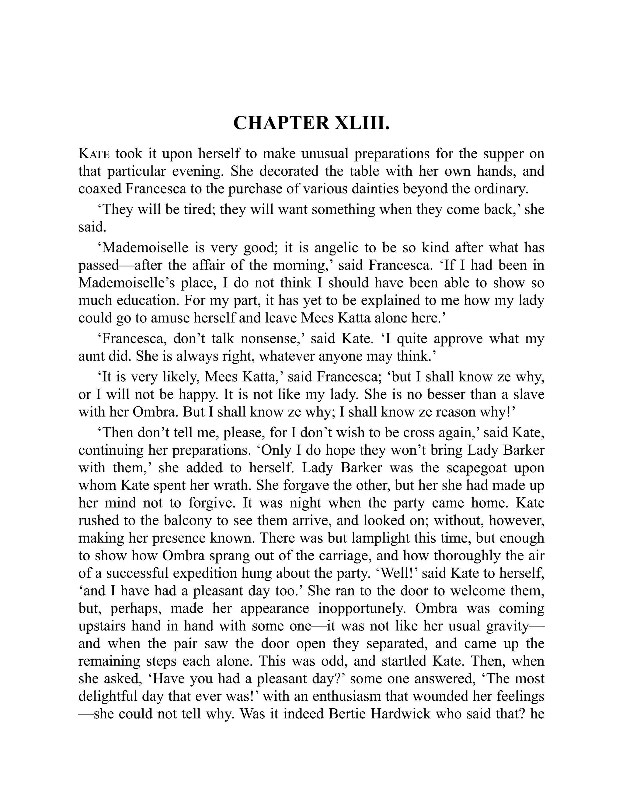 CHAPTER XLIII.
Kate took it upon herself to make unusual preparations for the supper on
that particular evening. She decorated the table with her own hands, and
coaxed Francesca to the purchase of various dainties beyond the ordinary.
‘They will be tired; they will want something when they come back,’ she
said.
‘Mademoiselle is very good; it is angelic to be so kind after what has
passed—after the affair of the morning,’ said Francesca. ‘If I had been in
Mademoiselle’s place, I do not think I should have been able to show so
much education. For my part, it has yet to be explained to me how my lady
could go to amuse herself and leave Mees Katta alone here.’
‘Francesca, don’t talk nonsense,’ said Kate. ‘I quite approve what my
aunt did. She is always right, whatever anyone may think.’
‘It is very likely, Mees Katta,’ said Francesca; ‘but I shall know ze why,
or I will not be happy. It is not like my lady. She is no besser than a slave
with her Ombra. But I shall know ze why; I shall know ze reason why!’
‘Then don’t tell me, please, for I don’t wish to be cross again,’ said Kate,
continuing her preparations. ‘Only I do hope they won’t bring Lady Barker
with them,’ she added to herself. Lady Barker was the scapegoat upon
whom Kate spent her wrath. She forgave the other, but her she had made up
her mind not to forgive. It was night when the party came home. Kate
rushed to the balcony to see them arrive, and looked on; without, however,
making her presence known. There was but lamplight this time, but enough
to show how Ombra sprang out of the carriage, and how thoroughly the air
of a successful expedition hung about the party. ‘Well!’ said Kate to herself,
‘and I have had a pleasant day too.’ She ran to the door to welcome them,
but, perhaps, made her appearance inopportunely. Ombra was coming
upstairs hand in hand with some one—it was not like her usual gravity—
and when the pair saw the door open they separated, and came up the
remaining steps each alone. This was odd, and startled Kate. Then, when
she asked, ‘Have you had a pleasant day?’ some one answered, ‘The most
delightful day that ever was!’ with an enthusiasm that wounded her feelings
—she could not tell why. Was it indeed Bertie Hardwick who said that? he
 