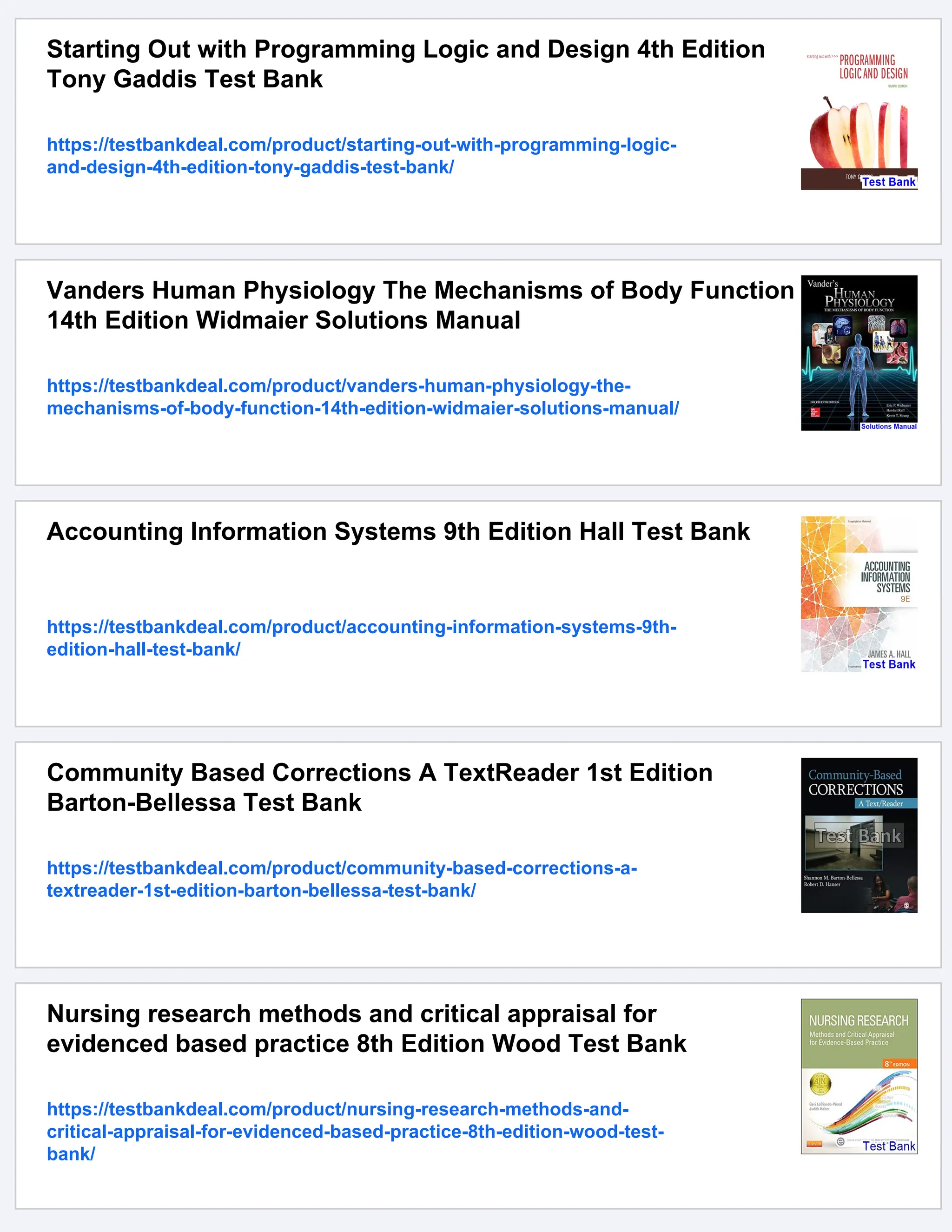 Starting Out with Programming Logic and Design 4th Edition
Tony Gaddis Test Bank
https://testbankdeal.com/product/starting-out-with-programming-logic-
and-design-4th-edition-tony-gaddis-test-bank/
Vanders Human Physiology The Mechanisms of Body Function
14th Edition Widmaier Solutions Manual
https://testbankdeal.com/product/vanders-human-physiology-the-
mechanisms-of-body-function-14th-edition-widmaier-solutions-manual/
Accounting Information Systems 9th Edition Hall Test Bank
https://testbankdeal.com/product/accounting-information-systems-9th-
edition-hall-test-bank/
Community Based Corrections A TextReader 1st Edition
Barton-Bellessa Test Bank
https://testbankdeal.com/product/community-based-corrections-a-
textreader-1st-edition-barton-bellessa-test-bank/
Nursing research methods and critical appraisal for
evidenced based practice 8th Edition Wood Test Bank
https://testbankdeal.com/product/nursing-research-methods-and-
critical-appraisal-for-evidenced-based-practice-8th-edition-wood-test-
bank/
 