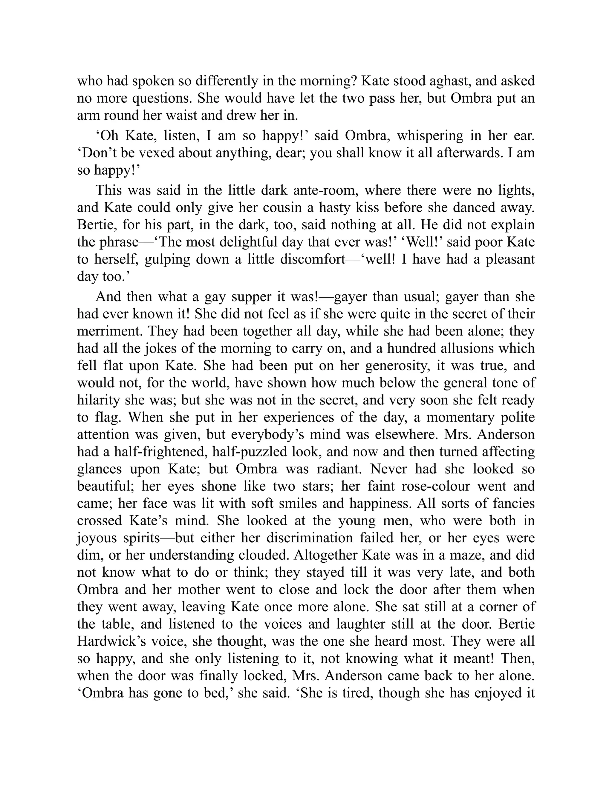 who had spoken so differently in the morning? Kate stood aghast, and asked
no more questions. She would have let the two pass her, but Ombra put an
arm round her waist and drew her in.
‘Oh Kate, listen, I am so happy!’ said Ombra, whispering in her ear.
‘Don’t be vexed about anything, dear; you shall know it all afterwards. I am
so happy!’
This was said in the little dark ante-room, where there were no lights,
and Kate could only give her cousin a hasty kiss before she danced away.
Bertie, for his part, in the dark, too, said nothing at all. He did not explain
the phrase—‘The most delightful day that ever was!’ ‘Well!’ said poor Kate
to herself, gulping down a little discomfort—‘well! I have had a pleasant
day too.’
And then what a gay supper it was!—gayer than usual; gayer than she
had ever known it! She did not feel as if she were quite in the secret of their
merriment. They had been together all day, while she had been alone; they
had all the jokes of the morning to carry on, and a hundred allusions which
fell flat upon Kate. She had been put on her generosity, it was true, and
would not, for the world, have shown how much below the general tone of
hilarity she was; but she was not in the secret, and very soon she felt ready
to flag. When she put in her experiences of the day, a momentary polite
attention was given, but everybody’s mind was elsewhere. Mrs. Anderson
had a half-frightened, half-puzzled look, and now and then turned affecting
glances upon Kate; but Ombra was radiant. Never had she looked so
beautiful; her eyes shone like two stars; her faint rose-colour went and
came; her face was lit with soft smiles and happiness. All sorts of fancies
crossed Kate’s mind. She looked at the young men, who were both in
joyous spirits—but either her discrimination failed her, or her eyes were
dim, or her understanding clouded. Altogether Kate was in a maze, and did
not know what to do or think; they stayed till it was very late, and both
Ombra and her mother went to close and lock the door after them when
they went away, leaving Kate once more alone. She sat still at a corner of
the table, and listened to the voices and laughter still at the door. Bertie
Hardwick’s voice, she thought, was the one she heard most. They were all
so happy, and she only listening to it, not knowing what it meant! Then,
when the door was finally locked, Mrs. Anderson came back to her alone.
‘Ombra has gone to bed,’ she said. ‘She is tired, though she has enjoyed it
 