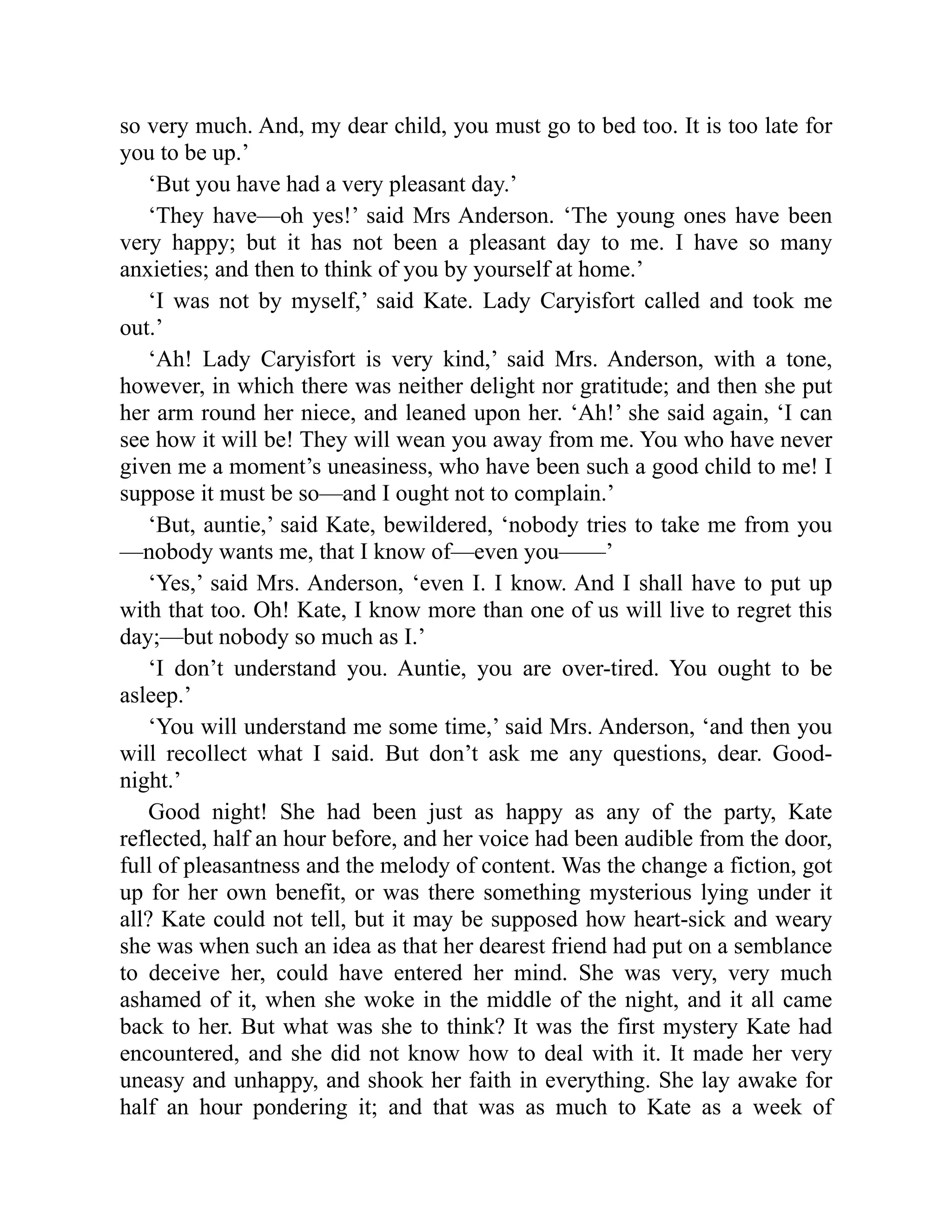 so very much. And, my dear child, you must go to bed too. It is too late for
you to be up.’
‘But you have had a very pleasant day.’
‘They have—oh yes!’ said Mrs Anderson. ‘The young ones have been
very happy; but it has not been a pleasant day to me. I have so many
anxieties; and then to think of you by yourself at home.’
‘I was not by myself,’ said Kate. Lady Caryisfort called and took me
out.’
‘Ah! Lady Caryisfort is very kind,’ said Mrs. Anderson, with a tone,
however, in which there was neither delight nor gratitude; and then she put
her arm round her niece, and leaned upon her. ‘Ah!’ she said again, ‘I can
see how it will be! They will wean you away from me. You who have never
given me a moment’s uneasiness, who have been such a good child to me! I
suppose it must be so—and I ought not to complain.’
‘But, auntie,’ said Kate, bewildered, ‘nobody tries to take me from you
—nobody wants me, that I know of—even you——’
‘Yes,’ said Mrs. Anderson, ‘even I. I know. And I shall have to put up
with that too. Oh! Kate, I know more than one of us will live to regret this
day;—but nobody so much as I.’
‘I don’t understand you. Auntie, you are over-tired. You ought to be
asleep.’
‘You will understand me some time,’ said Mrs. Anderson, ‘and then you
will recollect what I said. But don’t ask me any questions, dear. Good-
night.’
Good night! She had been just as happy as any of the party, Kate
reflected, half an hour before, and her voice had been audible from the door,
full of pleasantness and the melody of content. Was the change a fiction, got
up for her own benefit, or was there something mysterious lying under it
all? Kate could not tell, but it may be supposed how heart-sick and weary
she was when such an idea as that her dearest friend had put on a semblance
to deceive her, could have entered her mind. She was very, very much
ashamed of it, when she woke in the middle of the night, and it all came
back to her. But what was she to think? It was the first mystery Kate had
encountered, and she did not know how to deal with it. It made her very
uneasy and unhappy, and shook her faith in everything. She lay awake for
half an hour pondering it; and that was as much to Kate as a week of
 