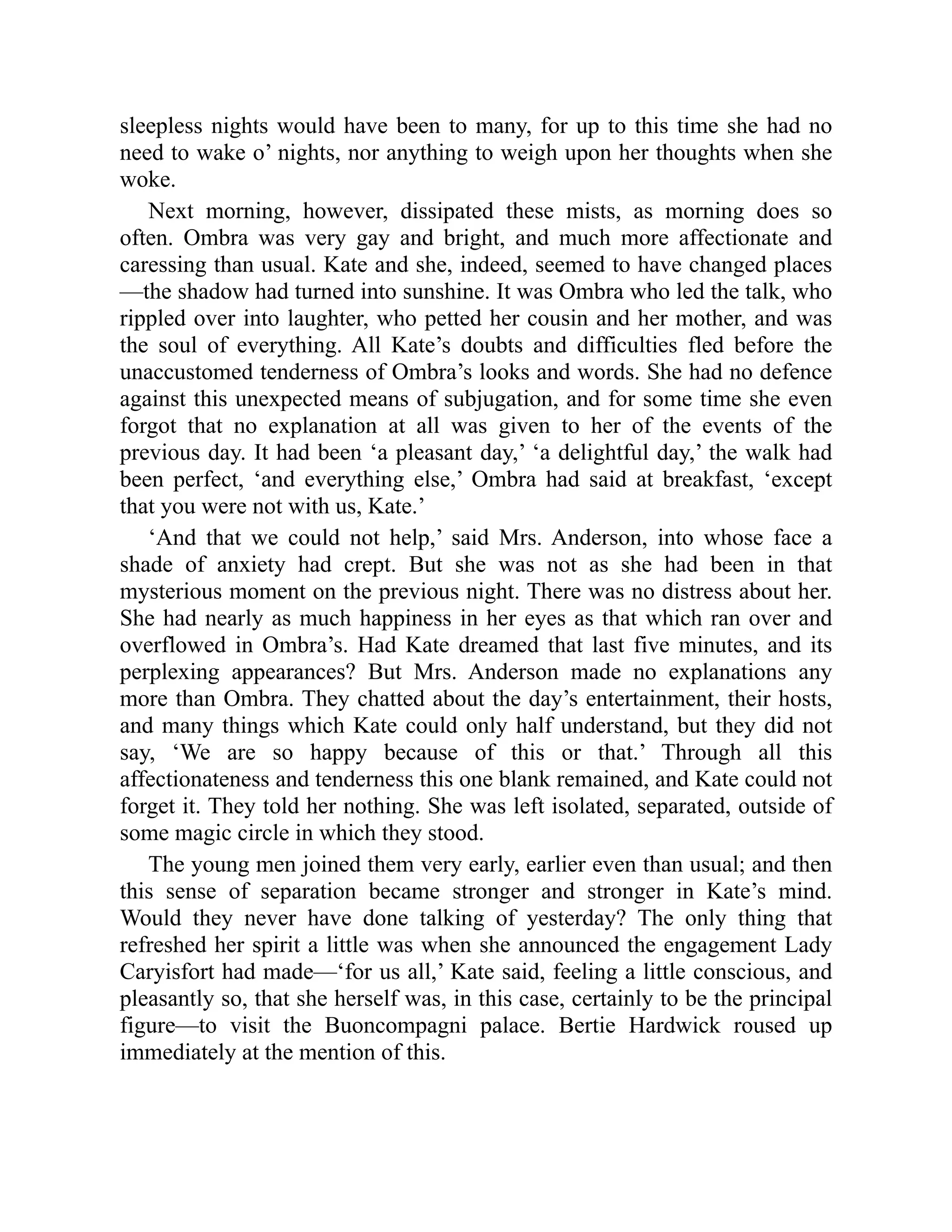 sleepless nights would have been to many, for up to this time she had no
need to wake o’ nights, nor anything to weigh upon her thoughts when she
woke.
Next morning, however, dissipated these mists, as morning does so
often. Ombra was very gay and bright, and much more affectionate and
caressing than usual. Kate and she, indeed, seemed to have changed places
—the shadow had turned into sunshine. It was Ombra who led the talk, who
rippled over into laughter, who petted her cousin and her mother, and was
the soul of everything. All Kate’s doubts and difficulties fled before the
unaccustomed tenderness of Ombra’s looks and words. She had no defence
against this unexpected means of subjugation, and for some time she even
forgot that no explanation at all was given to her of the events of the
previous day. It had been ‘a pleasant day,’ ‘a delightful day,’ the walk had
been perfect, ‘and everything else,’ Ombra had said at breakfast, ‘except
that you were not with us, Kate.’
‘And that we could not help,’ said Mrs. Anderson, into whose face a
shade of anxiety had crept. But she was not as she had been in that
mysterious moment on the previous night. There was no distress about her.
She had nearly as much happiness in her eyes as that which ran over and
overflowed in Ombra’s. Had Kate dreamed that last five minutes, and its
perplexing appearances? But Mrs. Anderson made no explanations any
more than Ombra. They chatted about the day’s entertainment, their hosts,
and many things which Kate could only half understand, but they did not
say, ‘We are so happy because of this or that.’ Through all this
affectionateness and tenderness this one blank remained, and Kate could not
forget it. They told her nothing. She was left isolated, separated, outside of
some magic circle in which they stood.
The young men joined them very early, earlier even than usual; and then
this sense of separation became stronger and stronger in Kate’s mind.
Would they never have done talking of yesterday? The only thing that
refreshed her spirit a little was when she announced the engagement Lady
Caryisfort had made—‘for us all,’ Kate said, feeling a little conscious, and
pleasantly so, that she herself was, in this case, certainly to be the principal
figure—to visit the Buoncompagni palace. Bertie Hardwick roused up
immediately at the mention of this.
 