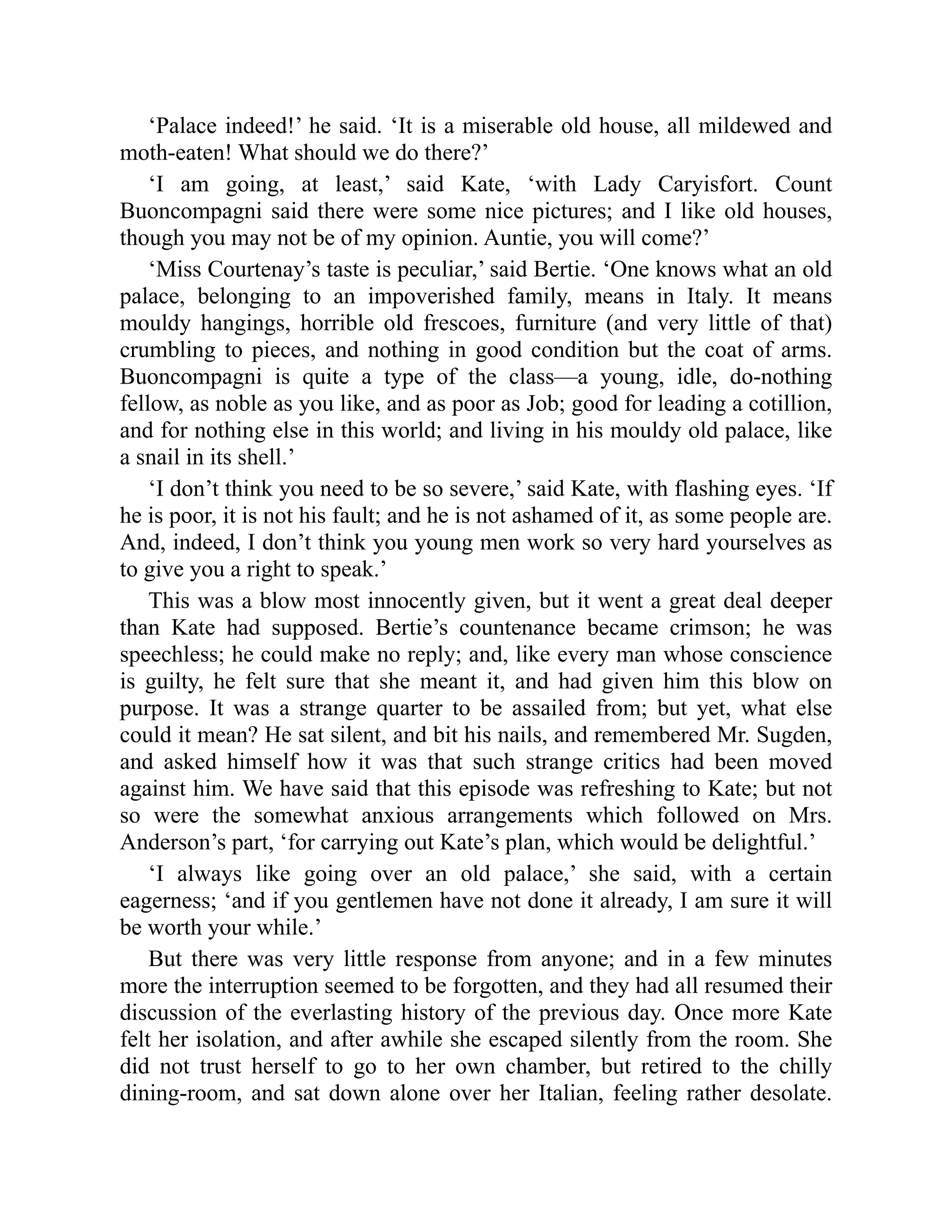 ‘Palace indeed!’ he said. ‘It is a miserable old house, all mildewed and
moth-eaten! What should we do there?’
‘I am going, at least,’ said Kate, ‘with Lady Caryisfort. Count
Buoncompagni said there were some nice pictures; and I like old houses,
though you may not be of my opinion. Auntie, you will come?’
‘Miss Courtenay’s taste is peculiar,’ said Bertie. ‘One knows what an old
palace, belonging to an impoverished family, means in Italy. It means
mouldy hangings, horrible old frescoes, furniture (and very little of that)
crumbling to pieces, and nothing in good condition but the coat of arms.
Buoncompagni is quite a type of the class—a young, idle, do-nothing
fellow, as noble as you like, and as poor as Job; good for leading a cotillion,
and for nothing else in this world; and living in his mouldy old palace, like
a snail in its shell.’
‘I don’t think you need to be so severe,’ said Kate, with flashing eyes. ‘If
he is poor, it is not his fault; and he is not ashamed of it, as some people are.
And, indeed, I don’t think you young men work so very hard yourselves as
to give you a right to speak.’
This was a blow most innocently given, but it went a great deal deeper
than Kate had supposed. Bertie’s countenance became crimson; he was
speechless; he could make no reply; and, like every man whose conscience
is guilty, he felt sure that she meant it, and had given him this blow on
purpose. It was a strange quarter to be assailed from; but yet, what else
could it mean? He sat silent, and bit his nails, and remembered Mr. Sugden,
and asked himself how it was that such strange critics had been moved
against him. We have said that this episode was refreshing to Kate; but not
so were the somewhat anxious arrangements which followed on Mrs.
Anderson’s part, ‘for carrying out Kate’s plan, which would be delightful.’
‘I always like going over an old palace,’ she said, with a certain
eagerness; ‘and if you gentlemen have not done it already, I am sure it will
be worth your while.’
But there was very little response from anyone; and in a few minutes
more the interruption seemed to be forgotten, and they had all resumed their
discussion of the everlasting history of the previous day. Once more Kate
felt her isolation, and after awhile she escaped silently from the room. She
did not trust herself to go to her own chamber, but retired to the chilly
dining-room, and sat down alone over her Italian, feeling rather desolate.
 
