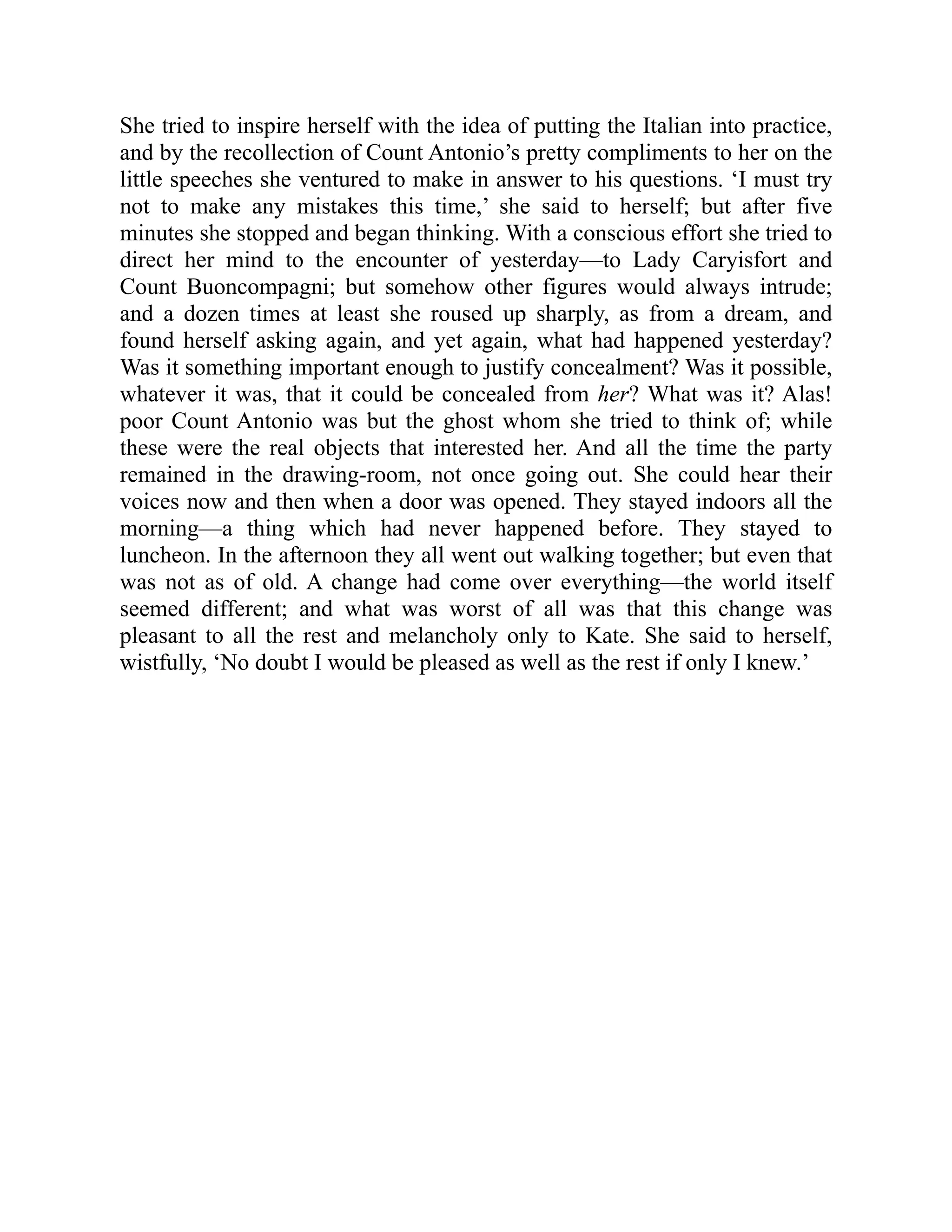 She tried to inspire herself with the idea of putting the Italian into practice,
and by the recollection of Count Antonio’s pretty compliments to her on the
little speeches she ventured to make in answer to his questions. ‘I must try
not to make any mistakes this time,’ she said to herself; but after five
minutes she stopped and began thinking. With a conscious effort she tried to
direct her mind to the encounter of yesterday—to Lady Caryisfort and
Count Buoncompagni; but somehow other figures would always intrude;
and a dozen times at least she roused up sharply, as from a dream, and
found herself asking again, and yet again, what had happened yesterday?
Was it something important enough to justify concealment? Was it possible,
whatever it was, that it could be concealed from her? What was it? Alas!
poor Count Antonio was but the ghost whom she tried to think of; while
these were the real objects that interested her. And all the time the party
remained in the drawing-room, not once going out. She could hear their
voices now and then when a door was opened. They stayed indoors all the
morning—a thing which had never happened before. They stayed to
luncheon. In the afternoon they all went out walking together; but even that
was not as of old. A change had come over everything—the world itself
seemed different; and what was worst of all was that this change was
pleasant to all the rest and melancholy only to Kate. She said to herself,
wistfully, ‘No doubt I would be pleased as well as the rest if only I knew.’
 