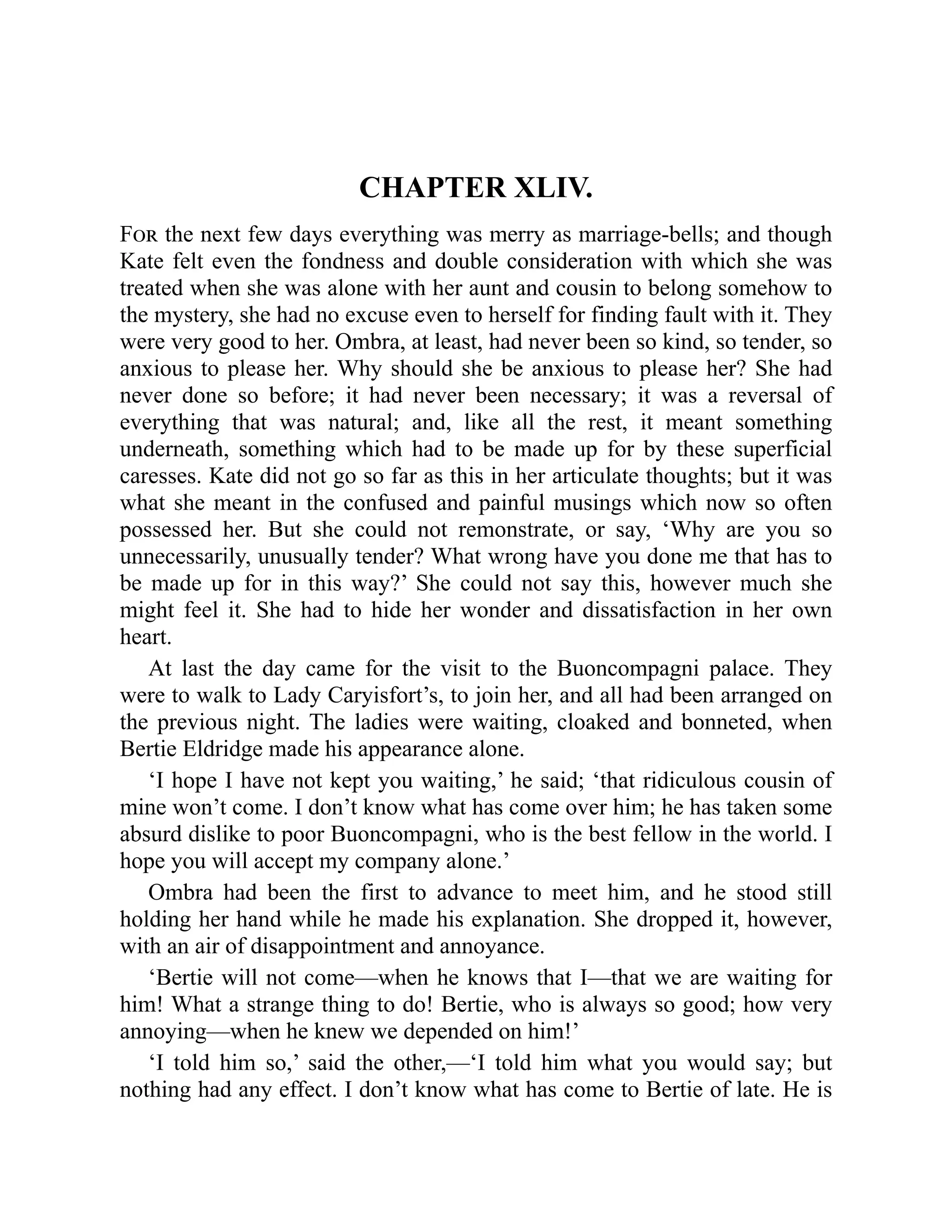 CHAPTER XLIV.
For the next few days everything was merry as marriage-bells; and though
Kate felt even the fondness and double consideration with which she was
treated when she was alone with her aunt and cousin to belong somehow to
the mystery, she had no excuse even to herself for finding fault with it. They
were very good to her. Ombra, at least, had never been so kind, so tender, so
anxious to please her. Why should she be anxious to please her? She had
never done so before; it had never been necessary; it was a reversal of
everything that was natural; and, like all the rest, it meant something
underneath, something which had to be made up for by these superficial
caresses. Kate did not go so far as this in her articulate thoughts; but it was
what she meant in the confused and painful musings which now so often
possessed her. But she could not remonstrate, or say, ‘Why are you so
unnecessarily, unusually tender? What wrong have you done me that has to
be made up for in this way?’ She could not say this, however much she
might feel it. She had to hide her wonder and dissatisfaction in her own
heart.
At last the day came for the visit to the Buoncompagni palace. They
were to walk to Lady Caryisfort’s, to join her, and all had been arranged on
the previous night. The ladies were waiting, cloaked and bonneted, when
Bertie Eldridge made his appearance alone.
‘I hope I have not kept you waiting,’ he said; ‘that ridiculous cousin of
mine won’t come. I don’t know what has come over him; he has taken some
absurd dislike to poor Buoncompagni, who is the best fellow in the world. I
hope you will accept my company alone.’
Ombra had been the first to advance to meet him, and he stood still
holding her hand while he made his explanation. She dropped it, however,
with an air of disappointment and annoyance.
‘Bertie will not come—when he knows that I—that we are waiting for
him! What a strange thing to do! Bertie, who is always so good; how very
annoying—when he knew we depended on him!’
‘I told him so,’ said the other,—‘I told him what you would say; but
nothing had any effect. I don’t know what has come to Bertie of late. He is
 