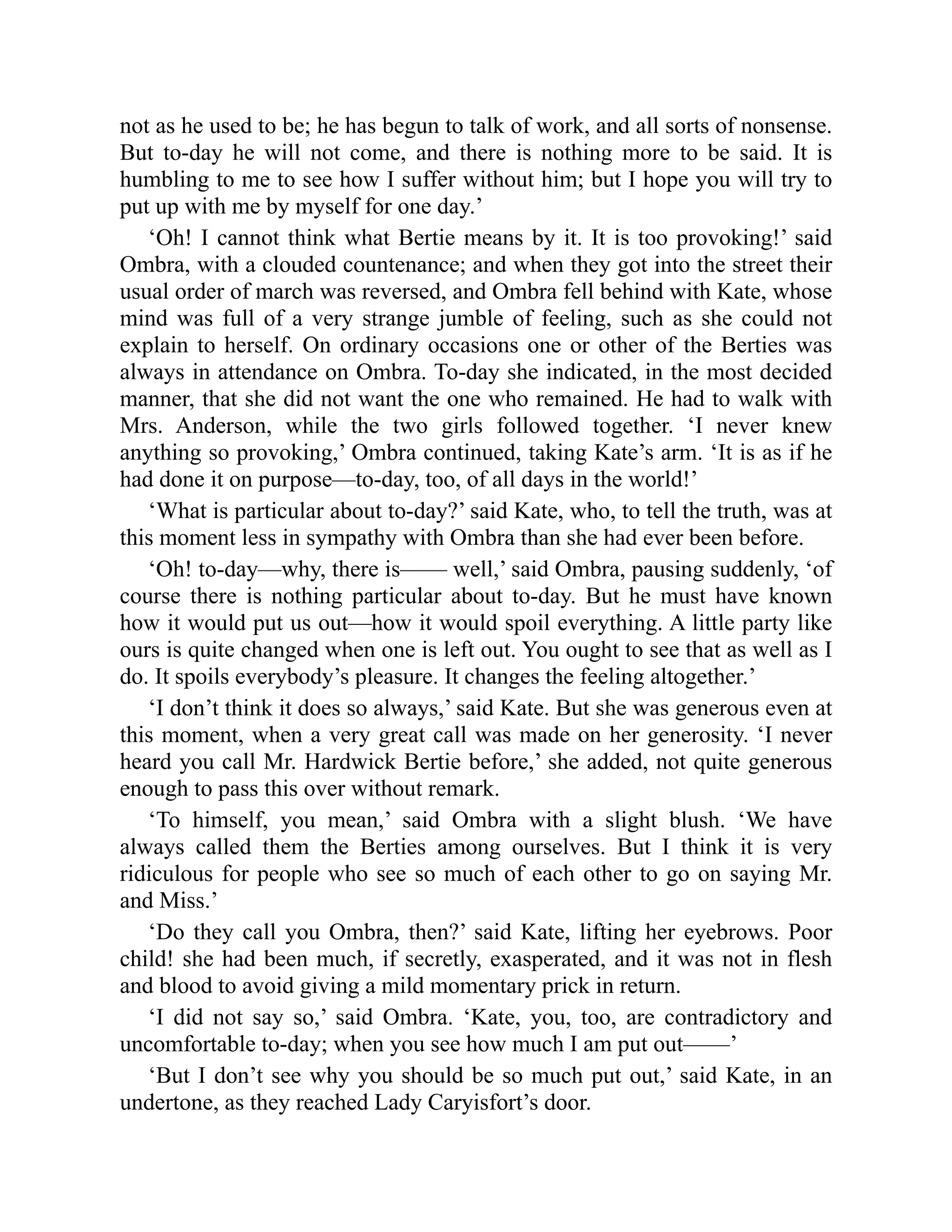 not as he used to be; he has begun to talk of work, and all sorts of nonsense.
But to-day he will not come, and there is nothing more to be said. It is
humbling to me to see how I suffer without him; but I hope you will try to
put up with me by myself for one day.’
‘Oh! I cannot think what Bertie means by it. It is too provoking!’ said
Ombra, with a clouded countenance; and when they got into the street their
usual order of march was reversed, and Ombra fell behind with Kate, whose
mind was full of a very strange jumble of feeling, such as she could not
explain to herself. On ordinary occasions one or other of the Berties was
always in attendance on Ombra. To-day she indicated, in the most decided
manner, that she did not want the one who remained. He had to walk with
Mrs. Anderson, while the two girls followed together. ‘I never knew
anything so provoking,’ Ombra continued, taking Kate’s arm. ‘It is as if he
had done it on purpose—to-day, too, of all days in the world!’
‘What is particular about to-day?’ said Kate, who, to tell the truth, was at
this moment less in sympathy with Ombra than she had ever been before.
‘Oh! to-day—why, there is—— well,’ said Ombra, pausing suddenly, ‘of
course there is nothing particular about to-day. But he must have known
how it would put us out—how it would spoil everything. A little party like
ours is quite changed when one is left out. You ought to see that as well as I
do. It spoils everybody’s pleasure. It changes the feeling altogether.’
‘I don’t think it does so always,’ said Kate. But she was generous even at
this moment, when a very great call was made on her generosity. ‘I never
heard you call Mr. Hardwick Bertie before,’ she added, not quite generous
enough to pass this over without remark.
‘To himself, you mean,’ said Ombra with a slight blush. ‘We have
always called them the Berties among ourselves. But I think it is very
ridiculous for people who see so much of each other to go on saying Mr.
and Miss.’
‘Do they call you Ombra, then?’ said Kate, lifting her eyebrows. Poor
child! she had been much, if secretly, exasperated, and it was not in flesh
and blood to avoid giving a mild momentary prick in return.
‘I did not say so,’ said Ombra. ‘Kate, you, too, are contradictory and
uncomfortable to-day; when you see how much I am put out——’
‘But I don’t see why you should be so much put out,’ said Kate, in an
undertone, as they reached Lady Caryisfort’s door.
 