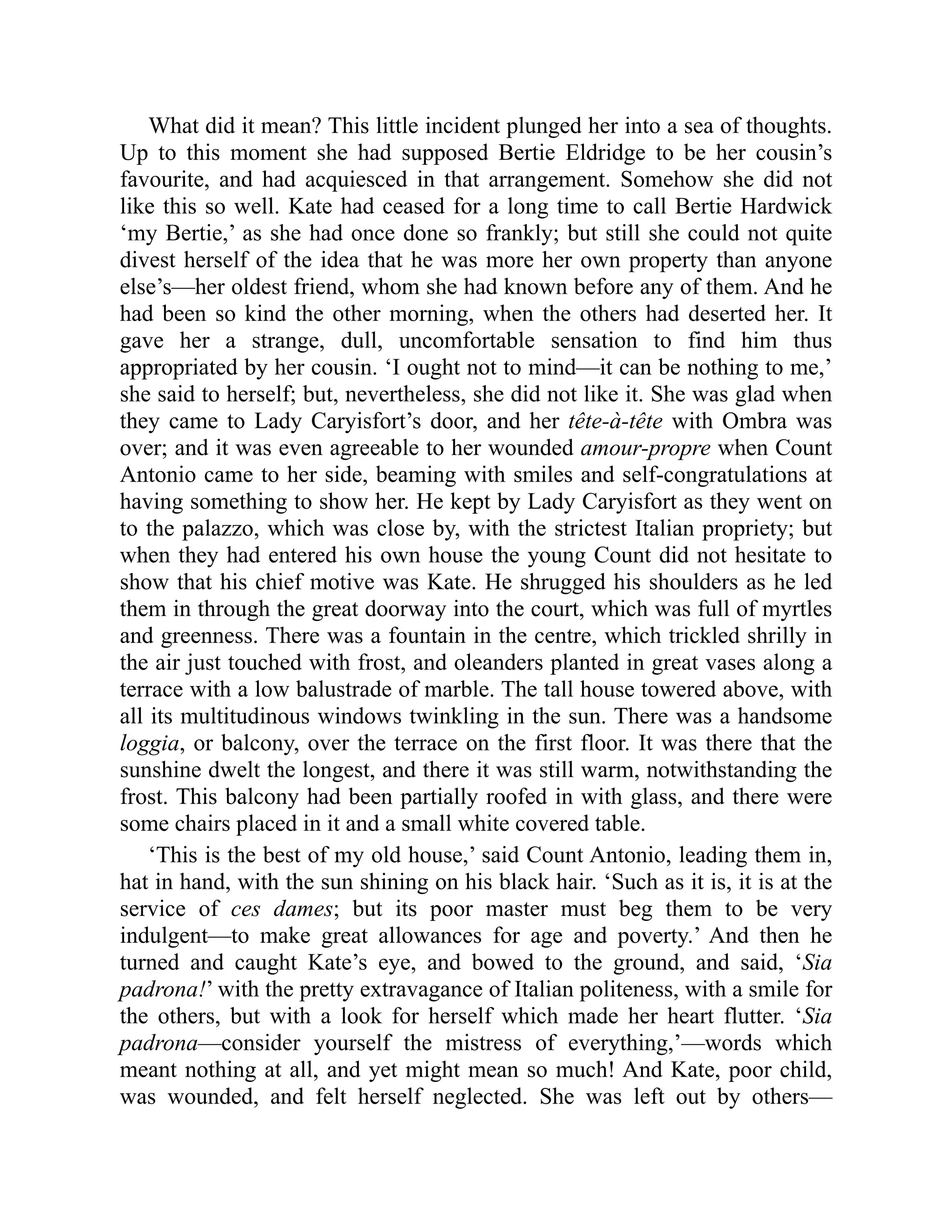 What did it mean? This little incident plunged her into a sea of thoughts.
Up to this moment she had supposed Bertie Eldridge to be her cousin’s
favourite, and had acquiesced in that arrangement. Somehow she did not
like this so well. Kate had ceased for a long time to call Bertie Hardwick
‘my Bertie,’ as she had once done so frankly; but still she could not quite
divest herself of the idea that he was more her own property than anyone
else’s—her oldest friend, whom she had known before any of them. And he
had been so kind the other morning, when the others had deserted her. It
gave her a strange, dull, uncomfortable sensation to find him thus
appropriated by her cousin. ‘I ought not to mind—it can be nothing to me,’
she said to herself; but, nevertheless, she did not like it. She was glad when
they came to Lady Caryisfort’s door, and her tête-à-tête with Ombra was
over; and it was even agreeable to her wounded amour-propre when Count
Antonio came to her side, beaming with smiles and self-congratulations at
having something to show her. He kept by Lady Caryisfort as they went on
to the palazzo, which was close by, with the strictest Italian propriety; but
when they had entered his own house the young Count did not hesitate to
show that his chief motive was Kate. He shrugged his shoulders as he led
them in through the great doorway into the court, which was full of myrtles
and greenness. There was a fountain in the centre, which trickled shrilly in
the air just touched with frost, and oleanders planted in great vases along a
terrace with a low balustrade of marble. The tall house towered above, with
all its multitudinous windows twinkling in the sun. There was a handsome
loggia, or balcony, over the terrace on the first floor. It was there that the
sunshine dwelt the longest, and there it was still warm, notwithstanding the
frost. This balcony had been partially roofed in with glass, and there were
some chairs placed in it and a small white covered table.
‘This is the best of my old house,’ said Count Antonio, leading them in,
hat in hand, with the sun shining on his black hair. ‘Such as it is, it is at the
service of ces dames; but its poor master must beg them to be very
indulgent—to make great allowances for age and poverty.’ And then he
turned and caught Kate’s eye, and bowed to the ground, and said, ‘Sia
padrona!’ with the pretty extravagance of Italian politeness, with a smile for
the others, but with a look for herself which made her heart flutter. ‘Sia
padrona—consider yourself the mistress of everything,’—words which
meant nothing at all, and yet might mean so much! And Kate, poor child,
was wounded, and felt herself neglected. She was left out by others—
 