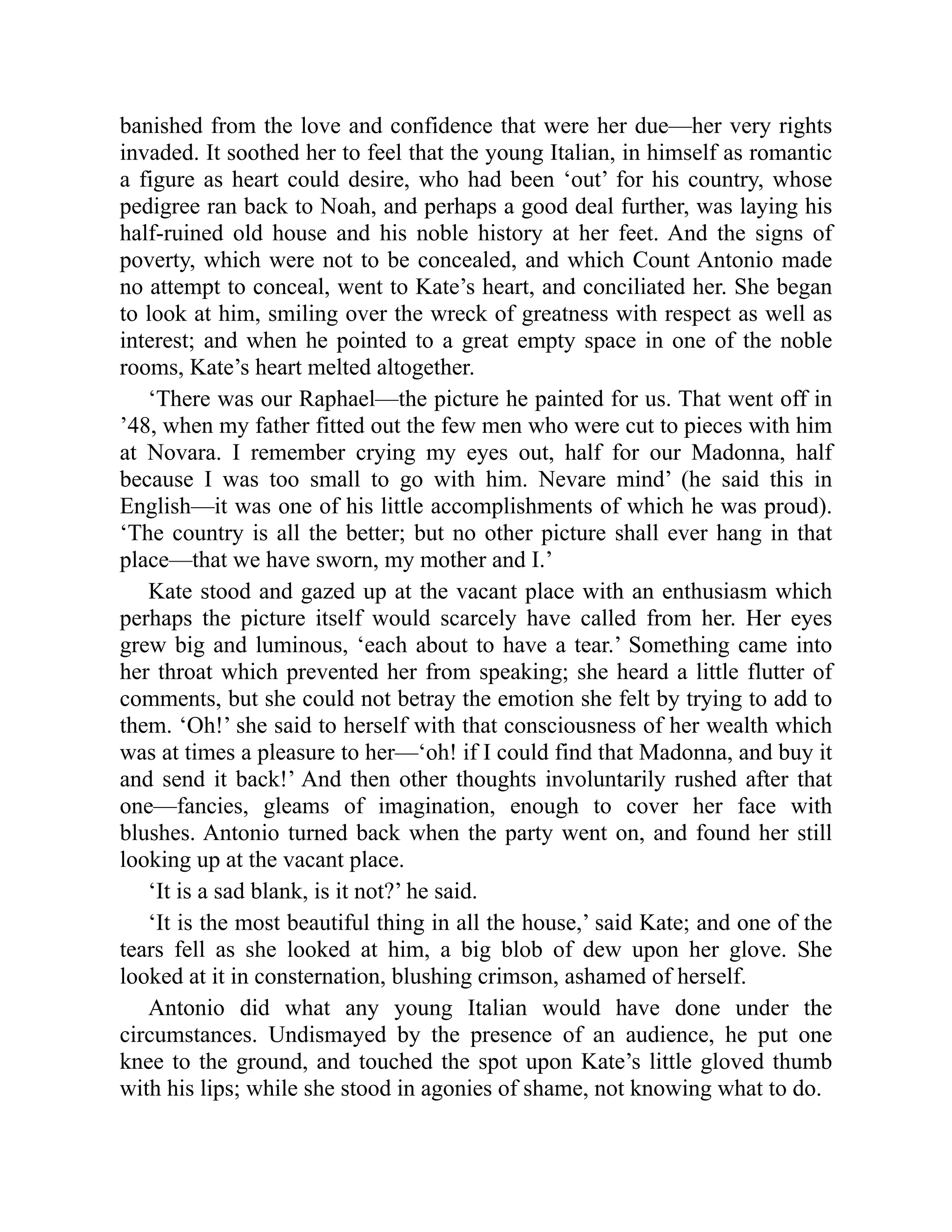 banished from the love and confidence that were her due—her very rights
invaded. It soothed her to feel that the young Italian, in himself as romantic
a figure as heart could desire, who had been ‘out’ for his country, whose
pedigree ran back to Noah, and perhaps a good deal further, was laying his
half-ruined old house and his noble history at her feet. And the signs of
poverty, which were not to be concealed, and which Count Antonio made
no attempt to conceal, went to Kate’s heart, and conciliated her. She began
to look at him, smiling over the wreck of greatness with respect as well as
interest; and when he pointed to a great empty space in one of the noble
rooms, Kate’s heart melted altogether.
‘There was our Raphael—the picture he painted for us. That went off in
’48, when my father fitted out the few men who were cut to pieces with him
at Novara. I remember crying my eyes out, half for our Madonna, half
because I was too small to go with him. Nevare mind’ (he said this in
English—it was one of his little accomplishments of which he was proud).
‘The country is all the better; but no other picture shall ever hang in that
place—that we have sworn, my mother and I.’
Kate stood and gazed up at the vacant place with an enthusiasm which
perhaps the picture itself would scarcely have called from her. Her eyes
grew big and luminous, ‘each about to have a tear.’ Something came into
her throat which prevented her from speaking; she heard a little flutter of
comments, but she could not betray the emotion she felt by trying to add to
them. ‘Oh!’ she said to herself with that consciousness of her wealth which
was at times a pleasure to her—‘oh! if I could find that Madonna, and buy it
and send it back!’ And then other thoughts involuntarily rushed after that
one—fancies, gleams of imagination, enough to cover her face with
blushes. Antonio turned back when the party went on, and found her still
looking up at the vacant place.
‘It is a sad blank, is it not?’ he said.
‘It is the most beautiful thing in all the house,’ said Kate; and one of the
tears fell as she looked at him, a big blob of dew upon her glove. She
looked at it in consternation, blushing crimson, ashamed of herself.
Antonio did what any young Italian would have done under the
circumstances. Undismayed by the presence of an audience, he put one
knee to the ground, and touched the spot upon Kate’s little gloved thumb
with his lips; while she stood in agonies of shame, not knowing what to do.
 
