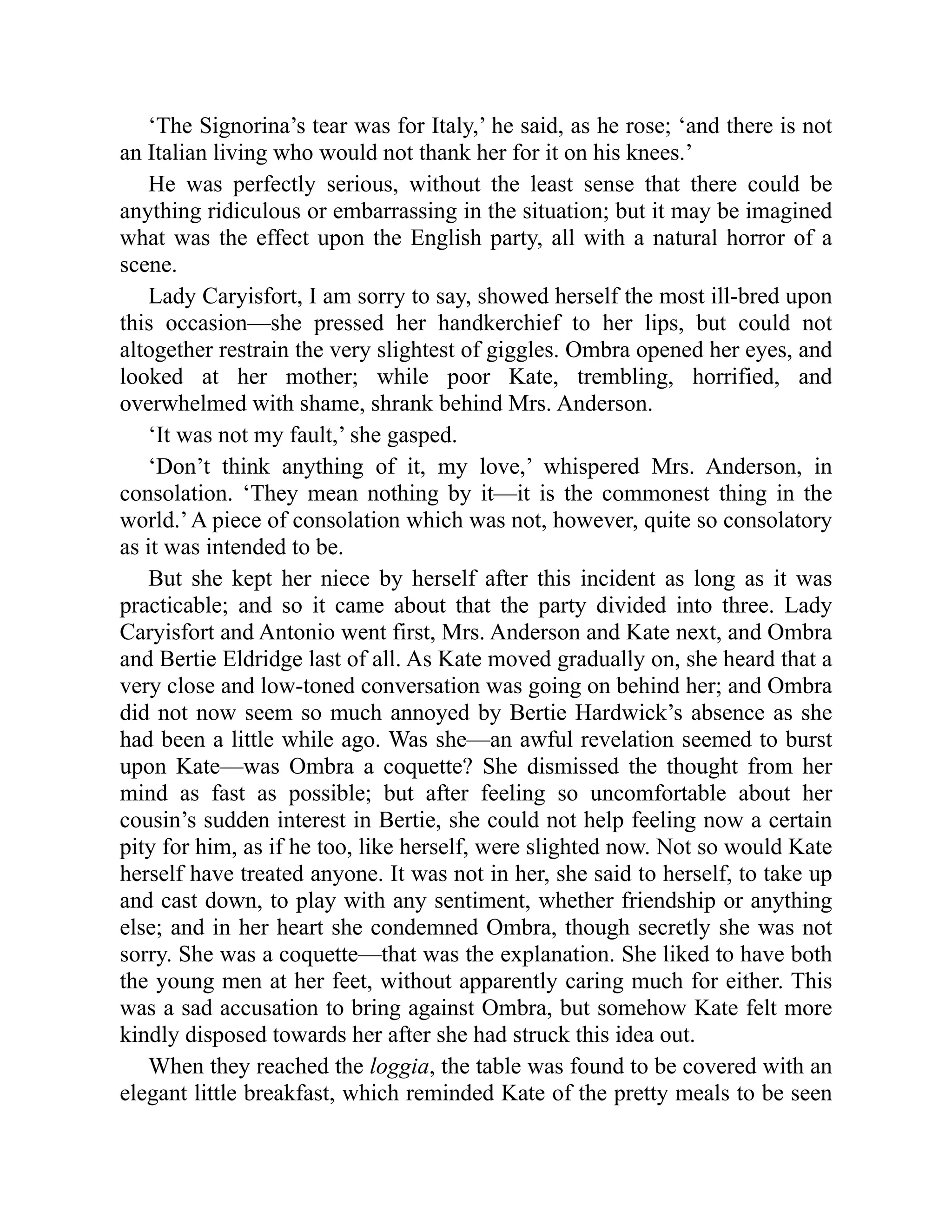 ‘The Signorina’s tear was for Italy,’ he said, as he rose; ‘and there is not
an Italian living who would not thank her for it on his knees.’
He was perfectly serious, without the least sense that there could be
anything ridiculous or embarrassing in the situation; but it may be imagined
what was the effect upon the English party, all with a natural horror of a
scene.
Lady Caryisfort, I am sorry to say, showed herself the most ill-bred upon
this occasion—she pressed her handkerchief to her lips, but could not
altogether restrain the very slightest of giggles. Ombra opened her eyes, and
looked at her mother; while poor Kate, trembling, horrified, and
overwhelmed with shame, shrank behind Mrs. Anderson.
‘It was not my fault,’ she gasped.
‘Don’t think anything of it, my love,’ whispered Mrs. Anderson, in
consolation. ‘They mean nothing by it—it is the commonest thing in the
world.’A piece of consolation which was not, however, quite so consolatory
as it was intended to be.
But she kept her niece by herself after this incident as long as it was
practicable; and so it came about that the party divided into three. Lady
Caryisfort and Antonio went first, Mrs. Anderson and Kate next, and Ombra
and Bertie Eldridge last of all. As Kate moved gradually on, she heard that a
very close and low-toned conversation was going on behind her; and Ombra
did not now seem so much annoyed by Bertie Hardwick’s absence as she
had been a little while ago. Was she—an awful revelation seemed to burst
upon Kate—was Ombra a coquette? She dismissed the thought from her
mind as fast as possible; but after feeling so uncomfortable about her
cousin’s sudden interest in Bertie, she could not help feeling now a certain
pity for him, as if he too, like herself, were slighted now. Not so would Kate
herself have treated anyone. It was not in her, she said to herself, to take up
and cast down, to play with any sentiment, whether friendship or anything
else; and in her heart she condemned Ombra, though secretly she was not
sorry. She was a coquette—that was the explanation. She liked to have both
the young men at her feet, without apparently caring much for either. This
was a sad accusation to bring against Ombra, but somehow Kate felt more
kindly disposed towards her after she had struck this idea out.
When they reached the loggia, the table was found to be covered with an
elegant little breakfast, which reminded Kate of the pretty meals to be seen
 