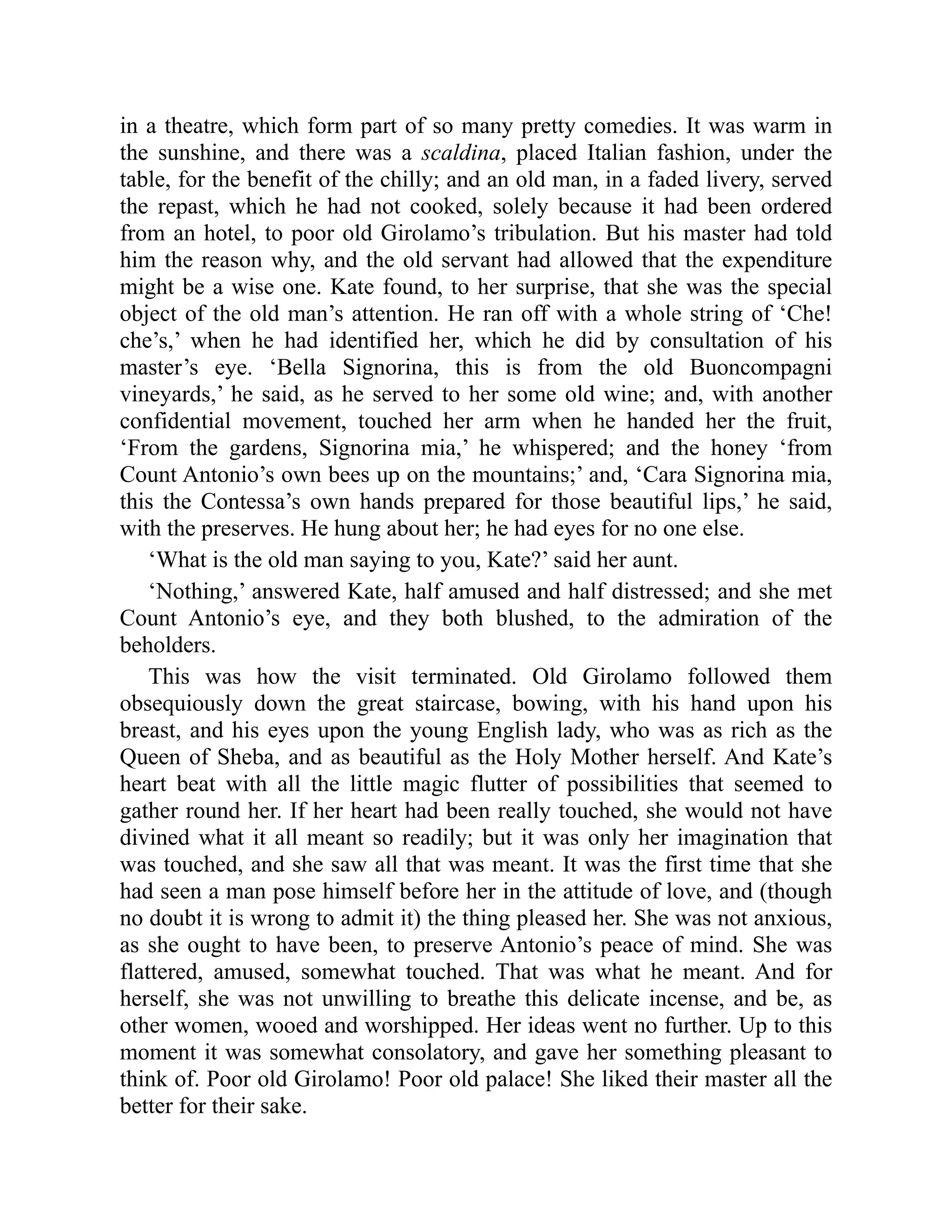 in a theatre, which form part of so many pretty comedies. It was warm in
the sunshine, and there was a scaldina, placed Italian fashion, under the
table, for the benefit of the chilly; and an old man, in a faded livery, served
the repast, which he had not cooked, solely because it had been ordered
from an hotel, to poor old Girolamo’s tribulation. But his master had told
him the reason why, and the old servant had allowed that the expenditure
might be a wise one. Kate found, to her surprise, that she was the special
object of the old man’s attention. He ran off with a whole string of ‘Che!
che’s,’ when he had identified her, which he did by consultation of his
master’s eye. ‘Bella Signorina, this is from the old Buoncompagni
vineyards,’ he said, as he served to her some old wine; and, with another
confidential movement, touched her arm when he handed her the fruit,
‘From the gardens, Signorina mia,’ he whispered; and the honey ‘from
Count Antonio’s own bees up on the mountains;’ and, ‘Cara Signorina mia,
this the Contessa’s own hands prepared for those beautiful lips,’ he said,
with the preserves. He hung about her; he had eyes for no one else.
‘What is the old man saying to you, Kate?’ said her aunt.
‘Nothing,’ answered Kate, half amused and half distressed; and she met
Count Antonio’s eye, and they both blushed, to the admiration of the
beholders.
This was how the visit terminated. Old Girolamo followed them
obsequiously down the great staircase, bowing, with his hand upon his
breast, and his eyes upon the young English lady, who was as rich as the
Queen of Sheba, and as beautiful as the Holy Mother herself. And Kate’s
heart beat with all the little magic flutter of possibilities that seemed to
gather round her. If her heart had been really touched, she would not have
divined what it all meant so readily; but it was only her imagination that
was touched, and she saw all that was meant. It was the first time that she
had seen a man pose himself before her in the attitude of love, and (though
no doubt it is wrong to admit it) the thing pleased her. She was not anxious,
as she ought to have been, to preserve Antonio’s peace of mind. She was
flattered, amused, somewhat touched. That was what he meant. And for
herself, she was not unwilling to breathe this delicate incense, and be, as
other women, wooed and worshipped. Her ideas went no further. Up to this
moment it was somewhat consolatory, and gave her something pleasant to
think of. Poor old Girolamo! Poor old palace! She liked their master all the
better for their sake.
 