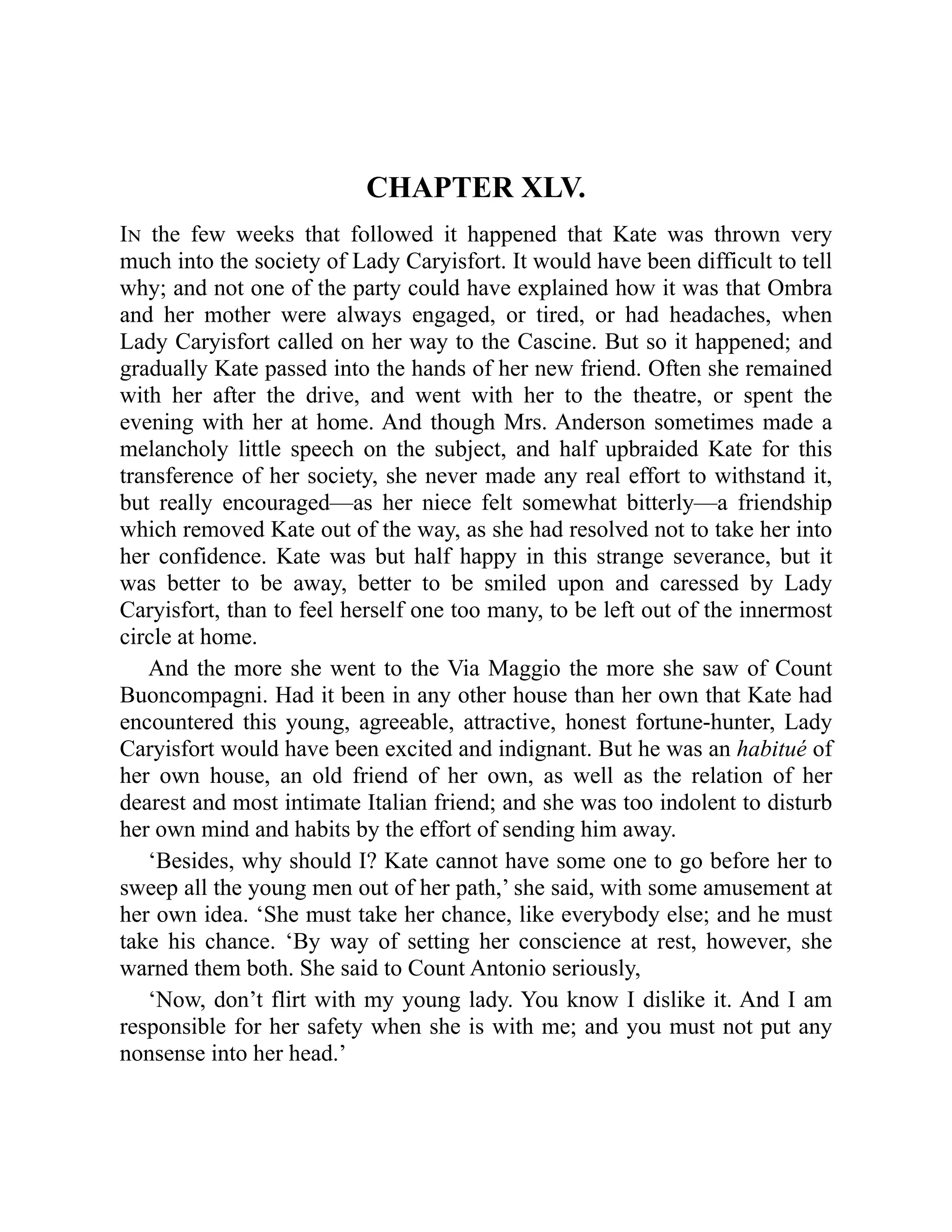 CHAPTER XLV.
In the few weeks that followed it happened that Kate was thrown very
much into the society of Lady Caryisfort. It would have been difficult to tell
why; and not one of the party could have explained how it was that Ombra
and her mother were always engaged, or tired, or had headaches, when
Lady Caryisfort called on her way to the Cascine. But so it happened; and
gradually Kate passed into the hands of her new friend. Often she remained
with her after the drive, and went with her to the theatre, or spent the
evening with her at home. And though Mrs. Anderson sometimes made a
melancholy little speech on the subject, and half upbraided Kate for this
transference of her society, she never made any real effort to withstand it,
but really encouraged—as her niece felt somewhat bitterly—a friendship
which removed Kate out of the way, as she had resolved not to take her into
her confidence. Kate was but half happy in this strange severance, but it
was better to be away, better to be smiled upon and caressed by Lady
Caryisfort, than to feel herself one too many, to be left out of the innermost
circle at home.
And the more she went to the Via Maggio the more she saw of Count
Buoncompagni. Had it been in any other house than her own that Kate had
encountered this young, agreeable, attractive, honest fortune-hunter, Lady
Caryisfort would have been excited and indignant. But he was an habitué of
her own house, an old friend of her own, as well as the relation of her
dearest and most intimate Italian friend; and she was too indolent to disturb
her own mind and habits by the effort of sending him away.
‘Besides, why should I? Kate cannot have some one to go before her to
sweep all the young men out of her path,’ she said, with some amusement at
her own idea. ‘She must take her chance, like everybody else; and he must
take his chance. ‘By way of setting her conscience at rest, however, she
warned them both. She said to Count Antonio seriously,
‘Now, don’t flirt with my young lady. You know I dislike it. And I am
responsible for her safety when she is with me; and you must not put any
nonsense into her head.’
 