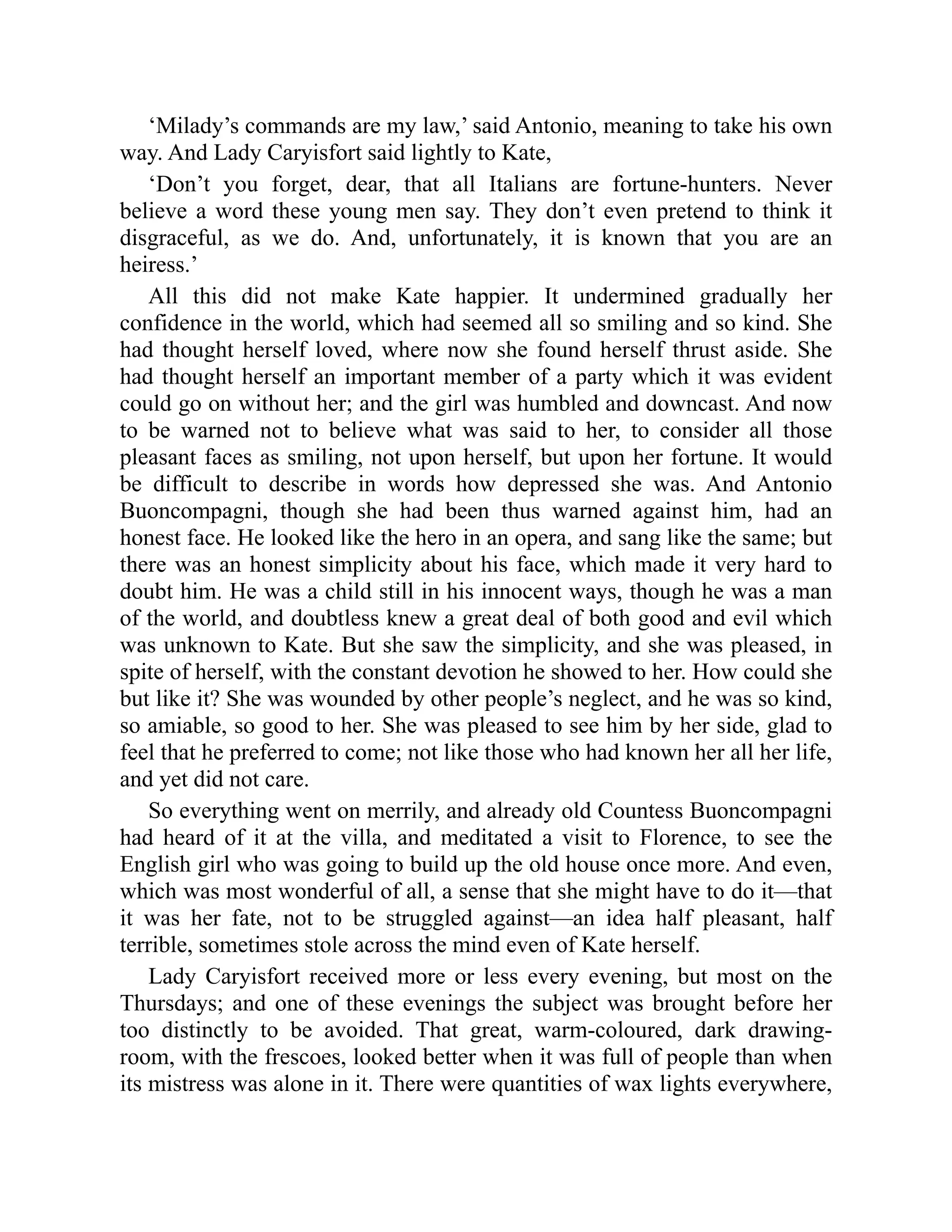 ‘Milady’s commands are my law,’ said Antonio, meaning to take his own
way. And Lady Caryisfort said lightly to Kate,
‘Don’t you forget, dear, that all Italians are fortune-hunters. Never
believe a word these young men say. They don’t even pretend to think it
disgraceful, as we do. And, unfortunately, it is known that you are an
heiress.’
All this did not make Kate happier. It undermined gradually her
confidence in the world, which had seemed all so smiling and so kind. She
had thought herself loved, where now she found herself thrust aside. She
had thought herself an important member of a party which it was evident
could go on without her; and the girl was humbled and downcast. And now
to be warned not to believe what was said to her, to consider all those
pleasant faces as smiling, not upon herself, but upon her fortune. It would
be difficult to describe in words how depressed she was. And Antonio
Buoncompagni, though she had been thus warned against him, had an
honest face. He looked like the hero in an opera, and sang like the same; but
there was an honest simplicity about his face, which made it very hard to
doubt him. He was a child still in his innocent ways, though he was a man
of the world, and doubtless knew a great deal of both good and evil which
was unknown to Kate. But she saw the simplicity, and she was pleased, in
spite of herself, with the constant devotion he showed to her. How could she
but like it? She was wounded by other people’s neglect, and he was so kind,
so amiable, so good to her. She was pleased to see him by her side, glad to
feel that he preferred to come; not like those who had known her all her life,
and yet did not care.
So everything went on merrily, and already old Countess Buoncompagni
had heard of it at the villa, and meditated a visit to Florence, to see the
English girl who was going to build up the old house once more. And even,
which was most wonderful of all, a sense that she might have to do it—that
it was her fate, not to be struggled against—an idea half pleasant, half
terrible, sometimes stole across the mind even of Kate herself.
Lady Caryisfort received more or less every evening, but most on the
Thursdays; and one of these evenings the subject was brought before her
too distinctly to be avoided. That great, warm-coloured, dark drawing-
room, with the frescoes, looked better when it was full of people than when
its mistress was alone in it. There were quantities of wax lights everywhere,
 