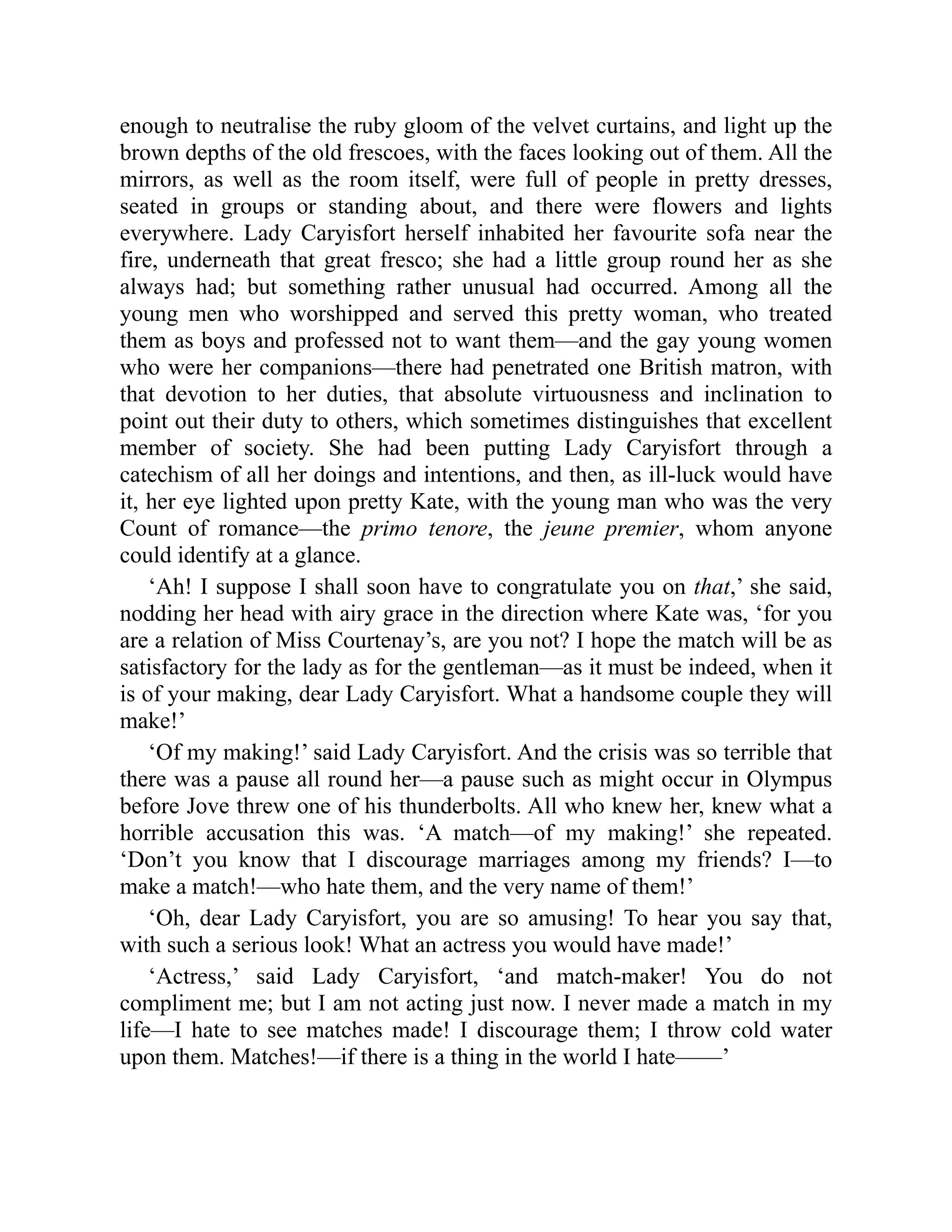 enough to neutralise the ruby gloom of the velvet curtains, and light up the
brown depths of the old frescoes, with the faces looking out of them. All the
mirrors, as well as the room itself, were full of people in pretty dresses,
seated in groups or standing about, and there were flowers and lights
everywhere. Lady Caryisfort herself inhabited her favourite sofa near the
fire, underneath that great fresco; she had a little group round her as she
always had; but something rather unusual had occurred. Among all the
young men who worshipped and served this pretty woman, who treated
them as boys and professed not to want them—and the gay young women
who were her companions—there had penetrated one British matron, with
that devotion to her duties, that absolute virtuousness and inclination to
point out their duty to others, which sometimes distinguishes that excellent
member of society. She had been putting Lady Caryisfort through a
catechism of all her doings and intentions, and then, as ill-luck would have
it, her eye lighted upon pretty Kate, with the young man who was the very
Count of romance—the primo tenore, the jeune premier, whom anyone
could identify at a glance.
‘Ah! I suppose I shall soon have to congratulate you on that,’ she said,
nodding her head with airy grace in the direction where Kate was, ‘for you
are a relation of Miss Courtenay’s, are you not? I hope the match will be as
satisfactory for the lady as for the gentleman—as it must be indeed, when it
is of your making, dear Lady Caryisfort. What a handsome couple they will
make!’
‘Of my making!’ said Lady Caryisfort. And the crisis was so terrible that
there was a pause all round her—a pause such as might occur in Olympus
before Jove threw one of his thunderbolts. All who knew her, knew what a
horrible accusation this was. ‘A match—of my making!’ she repeated.
‘Don’t you know that I discourage marriages among my friends? I—to
make a match!—who hate them, and the very name of them!’
‘Oh, dear Lady Caryisfort, you are so amusing! To hear you say that,
with such a serious look! What an actress you would have made!’
‘Actress,’ said Lady Caryisfort, ‘and match-maker! You do not
compliment me; but I am not acting just now. I never made a match in my
life—I hate to see matches made! I discourage them; I throw cold water
upon them. Matches!—if there is a thing in the world I hate——’
 