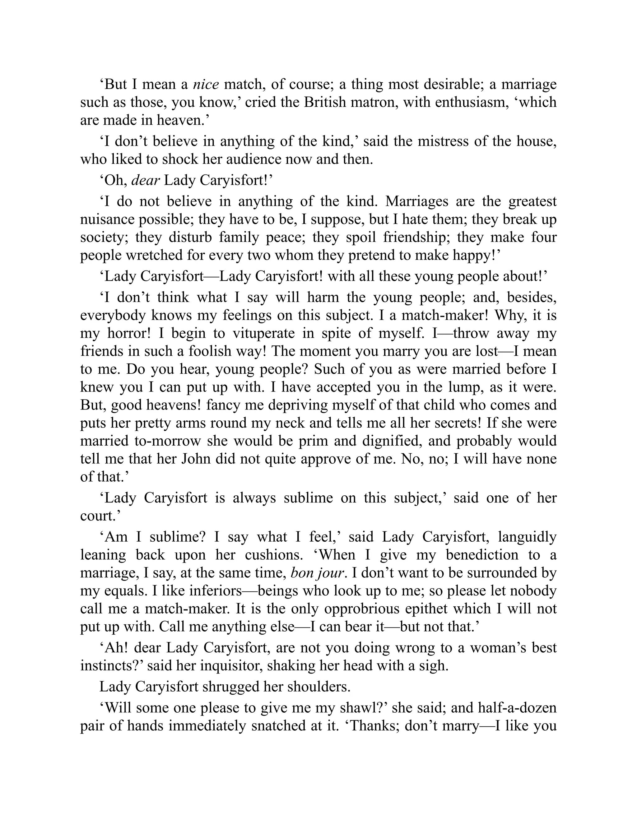 ‘But I mean a nice match, of course; a thing most desirable; a marriage
such as those, you know,’ cried the British matron, with enthusiasm, ‘which
are made in heaven.’
‘I don’t believe in anything of the kind,’ said the mistress of the house,
who liked to shock her audience now and then.
‘Oh, dear Lady Caryisfort!’
‘I do not believe in anything of the kind. Marriages are the greatest
nuisance possible; they have to be, I suppose, but I hate them; they break up
society; they disturb family peace; they spoil friendship; they make four
people wretched for every two whom they pretend to make happy!’
‘Lady Caryisfort—Lady Caryisfort! with all these young people about!’
‘I don’t think what I say will harm the young people; and, besides,
everybody knows my feelings on this subject. I a match-maker! Why, it is
my horror! I begin to vituperate in spite of myself. I—throw away my
friends in such a foolish way! The moment you marry you are lost—I mean
to me. Do you hear, young people? Such of you as were married before I
knew you I can put up with. I have accepted you in the lump, as it were.
But, good heavens! fancy me depriving myself of that child who comes and
puts her pretty arms round my neck and tells me all her secrets! If she were
married to-morrow she would be prim and dignified, and probably would
tell me that her John did not quite approve of me. No, no; I will have none
of that.’
‘Lady Caryisfort is always sublime on this subject,’ said one of her
court.’
‘Am I sublime? I say what I feel,’ said Lady Caryisfort, languidly
leaning back upon her cushions. ‘When I give my benediction to a
marriage, I say, at the same time, bon jour. I don’t want to be surrounded by
my equals. I like inferiors—beings who look up to me; so please let nobody
call me a match-maker. It is the only opprobrious epithet which I will not
put up with. Call me anything else—I can bear it—but not that.’
‘Ah! dear Lady Caryisfort, are not you doing wrong to a woman’s best
instincts?’ said her inquisitor, shaking her head with a sigh.
Lady Caryisfort shrugged her shoulders.
‘Will some one please to give me my shawl?’ she said; and half-a-dozen
pair of hands immediately snatched at it. ‘Thanks; don’t marry—I like you
 