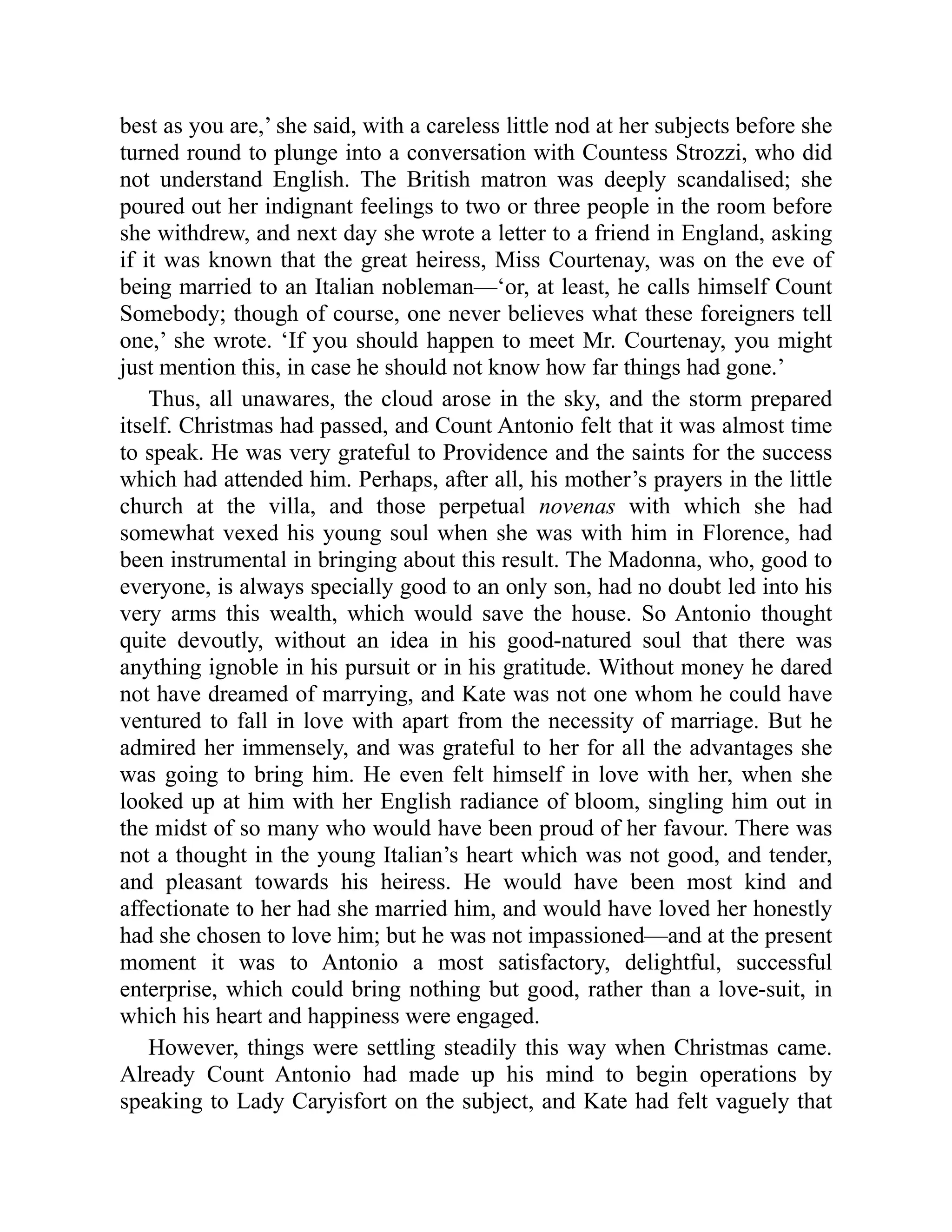 best as you are,’ she said, with a careless little nod at her subjects before she
turned round to plunge into a conversation with Countess Strozzi, who did
not understand English. The British matron was deeply scandalised; she
poured out her indignant feelings to two or three people in the room before
she withdrew, and next day she wrote a letter to a friend in England, asking
if it was known that the great heiress, Miss Courtenay, was on the eve of
being married to an Italian nobleman—‘or, at least, he calls himself Count
Somebody; though of course, one never believes what these foreigners tell
one,’ she wrote. ‘If you should happen to meet Mr. Courtenay, you might
just mention this, in case he should not know how far things had gone.’
Thus, all unawares, the cloud arose in the sky, and the storm prepared
itself. Christmas had passed, and Count Antonio felt that it was almost time
to speak. He was very grateful to Providence and the saints for the success
which had attended him. Perhaps, after all, his mother’s prayers in the little
church at the villa, and those perpetual novenas with which she had
somewhat vexed his young soul when she was with him in Florence, had
been instrumental in bringing about this result. The Madonna, who, good to
everyone, is always specially good to an only son, had no doubt led into his
very arms this wealth, which would save the house. So Antonio thought
quite devoutly, without an idea in his good-natured soul that there was
anything ignoble in his pursuit or in his gratitude. Without money he dared
not have dreamed of marrying, and Kate was not one whom he could have
ventured to fall in love with apart from the necessity of marriage. But he
admired her immensely, and was grateful to her for all the advantages she
was going to bring him. He even felt himself in love with her, when she
looked up at him with her English radiance of bloom, singling him out in
the midst of so many who would have been proud of her favour. There was
not a thought in the young Italian’s heart which was not good, and tender,
and pleasant towards his heiress. He would have been most kind and
affectionate to her had she married him, and would have loved her honestly
had she chosen to love him; but he was not impassioned—and at the present
moment it was to Antonio a most satisfactory, delightful, successful
enterprise, which could bring nothing but good, rather than a love-suit, in
which his heart and happiness were engaged.
However, things were settling steadily this way when Christmas came.
Already Count Antonio had made up his mind to begin operations by
speaking to Lady Caryisfort on the subject, and Kate had felt vaguely that
 