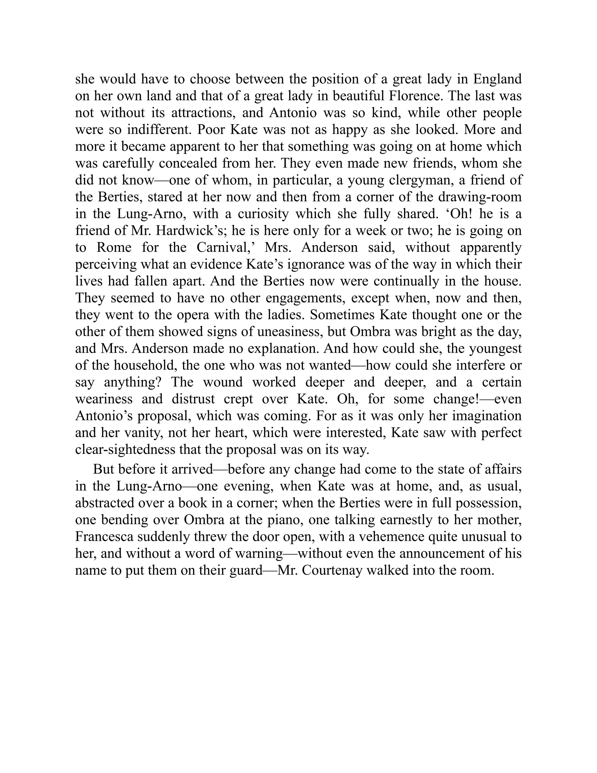 she would have to choose between the position of a great lady in England
on her own land and that of a great lady in beautiful Florence. The last was
not without its attractions, and Antonio was so kind, while other people
were so indifferent. Poor Kate was not as happy as she looked. More and
more it became apparent to her that something was going on at home which
was carefully concealed from her. They even made new friends, whom she
did not know—one of whom, in particular, a young clergyman, a friend of
the Berties, stared at her now and then from a corner of the drawing-room
in the Lung-Arno, with a curiosity which she fully shared. ‘Oh! he is a
friend of Mr. Hardwick’s; he is here only for a week or two; he is going on
to Rome for the Carnival,’ Mrs. Anderson said, without apparently
perceiving what an evidence Kate’s ignorance was of the way in which their
lives had fallen apart. And the Berties now were continually in the house.
They seemed to have no other engagements, except when, now and then,
they went to the opera with the ladies. Sometimes Kate thought one or the
other of them showed signs of uneasiness, but Ombra was bright as the day,
and Mrs. Anderson made no explanation. And how could she, the youngest
of the household, the one who was not wanted—how could she interfere or
say anything? The wound worked deeper and deeper, and a certain
weariness and distrust crept over Kate. Oh, for some change!—even
Antonio’s proposal, which was coming. For as it was only her imagination
and her vanity, not her heart, which were interested, Kate saw with perfect
clear-sightedness that the proposal was on its way.
But before it arrived—before any change had come to the state of affairs
in the Lung-Arno—one evening, when Kate was at home, and, as usual,
abstracted over a book in a corner; when the Berties were in full possession,
one bending over Ombra at the piano, one talking earnestly to her mother,
Francesca suddenly threw the door open, with a vehemence quite unusual to
her, and without a word of warning—without even the announcement of his
name to put them on their guard—Mr. Courtenay walked into the room.
 