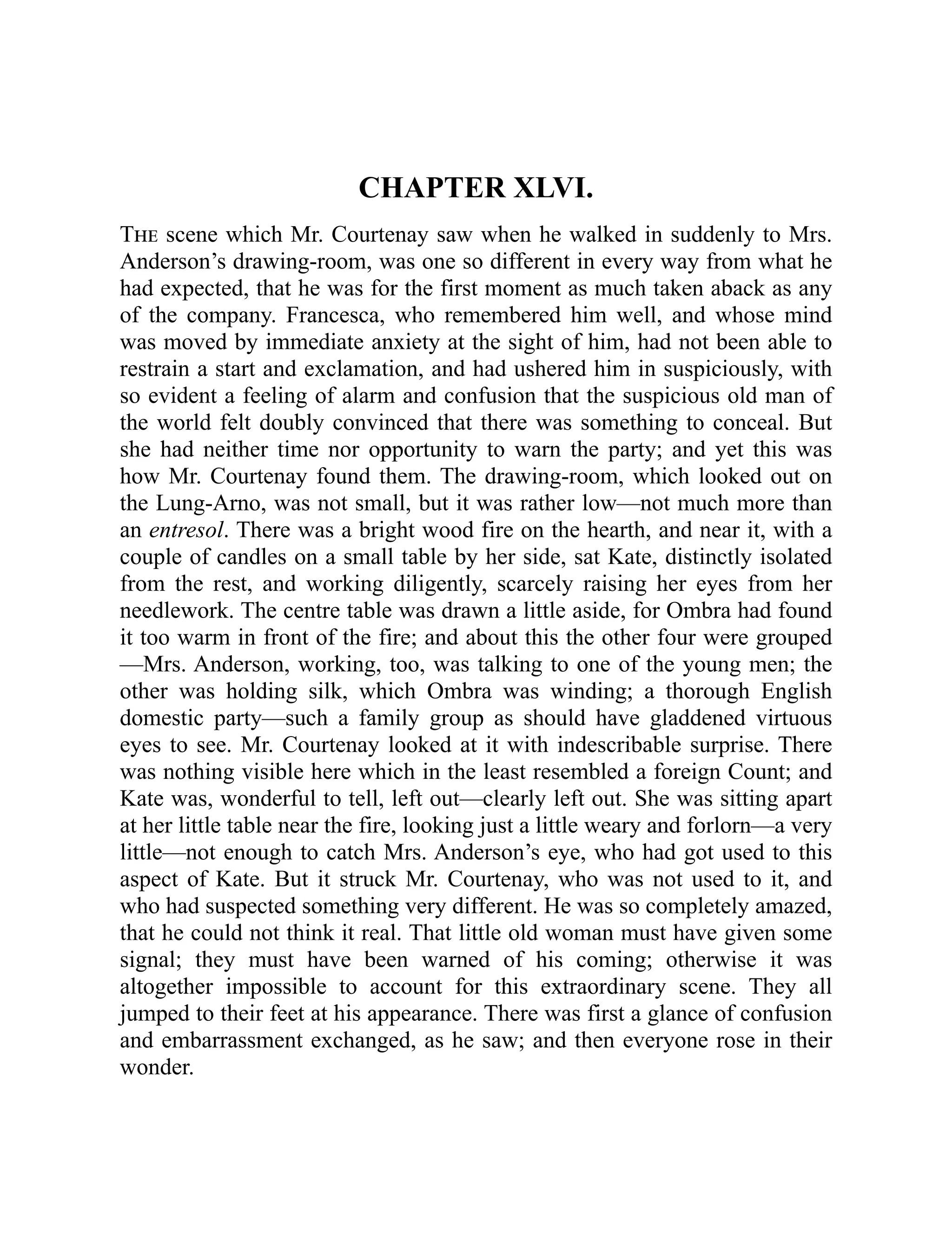 CHAPTER XLVI.
The scene which Mr. Courtenay saw when he walked in suddenly to Mrs.
Anderson’s drawing-room, was one so different in every way from what he
had expected, that he was for the first moment as much taken aback as any
of the company. Francesca, who remembered him well, and whose mind
was moved by immediate anxiety at the sight of him, had not been able to
restrain a start and exclamation, and had ushered him in suspiciously, with
so evident a feeling of alarm and confusion that the suspicious old man of
the world felt doubly convinced that there was something to conceal. But
she had neither time nor opportunity to warn the party; and yet this was
how Mr. Courtenay found them. The drawing-room, which looked out on
the Lung-Arno, was not small, but it was rather low—not much more than
an entresol. There was a bright wood fire on the hearth, and near it, with a
couple of candles on a small table by her side, sat Kate, distinctly isolated
from the rest, and working diligently, scarcely raising her eyes from her
needlework. The centre table was drawn a little aside, for Ombra had found
it too warm in front of the fire; and about this the other four were grouped
—Mrs. Anderson, working, too, was talking to one of the young men; the
other was holding silk, which Ombra was winding; a thorough English
domestic party—such a family group as should have gladdened virtuous
eyes to see. Mr. Courtenay looked at it with indescribable surprise. There
was nothing visible here which in the least resembled a foreign Count; and
Kate was, wonderful to tell, left out—clearly left out. She was sitting apart
at her little table near the fire, looking just a little weary and forlorn—a very
little—not enough to catch Mrs. Anderson’s eye, who had got used to this
aspect of Kate. But it struck Mr. Courtenay, who was not used to it, and
who had suspected something very different. He was so completely amazed,
that he could not think it real. That little old woman must have given some
signal; they must have been warned of his coming; otherwise it was
altogether impossible to account for this extraordinary scene. They all
jumped to their feet at his appearance. There was first a glance of confusion
and embarrassment exchanged, as he saw; and then everyone rose in their
wonder.
 