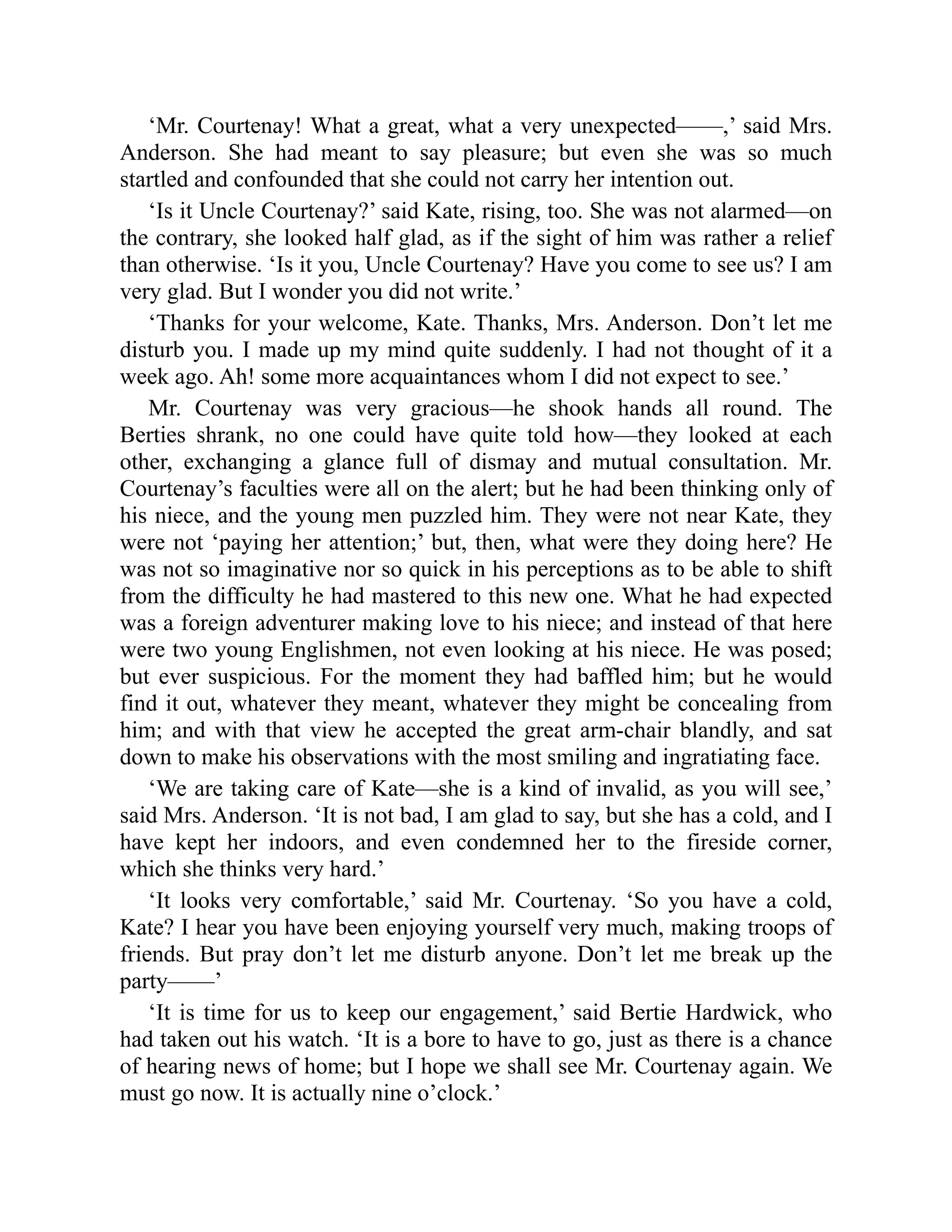 ‘Mr. Courtenay! What a great, what a very unexpected——,’ said Mrs.
Anderson. She had meant to say pleasure; but even she was so much
startled and confounded that she could not carry her intention out.
‘Is it Uncle Courtenay?’ said Kate, rising, too. She was not alarmed—on
the contrary, she looked half glad, as if the sight of him was rather a relief
than otherwise. ‘Is it you, Uncle Courtenay? Have you come to see us? I am
very glad. But I wonder you did not write.’
‘Thanks for your welcome, Kate. Thanks, Mrs. Anderson. Don’t let me
disturb you. I made up my mind quite suddenly. I had not thought of it a
week ago. Ah! some more acquaintances whom I did not expect to see.’
Mr. Courtenay was very gracious—he shook hands all round. The
Berties shrank, no one could have quite told how—they looked at each
other, exchanging a glance full of dismay and mutual consultation. Mr.
Courtenay’s faculties were all on the alert; but he had been thinking only of
his niece, and the young men puzzled him. They were not near Kate, they
were not ‘paying her attention;’ but, then, what were they doing here? He
was not so imaginative nor so quick in his perceptions as to be able to shift
from the difficulty he had mastered to this new one. What he had expected
was a foreign adventurer making love to his niece; and instead of that here
were two young Englishmen, not even looking at his niece. He was posed;
but ever suspicious. For the moment they had baffled him; but he would
find it out, whatever they meant, whatever they might be concealing from
him; and with that view he accepted the great arm-chair blandly, and sat
down to make his observations with the most smiling and ingratiating face.
‘We are taking care of Kate—she is a kind of invalid, as you will see,’
said Mrs. Anderson. ‘It is not bad, I am glad to say, but she has a cold, and I
have kept her indoors, and even condemned her to the fireside corner,
which she thinks very hard.’
‘It looks very comfortable,’ said Mr. Courtenay. ‘So you have a cold,
Kate? I hear you have been enjoying yourself very much, making troops of
friends. But pray don’t let me disturb anyone. Don’t let me break up the
party——’
‘It is time for us to keep our engagement,’ said Bertie Hardwick, who
had taken out his watch. ‘It is a bore to have to go, just as there is a chance
of hearing news of home; but I hope we shall see Mr. Courtenay again. We
must go now. It is actually nine o’clock.’
 
