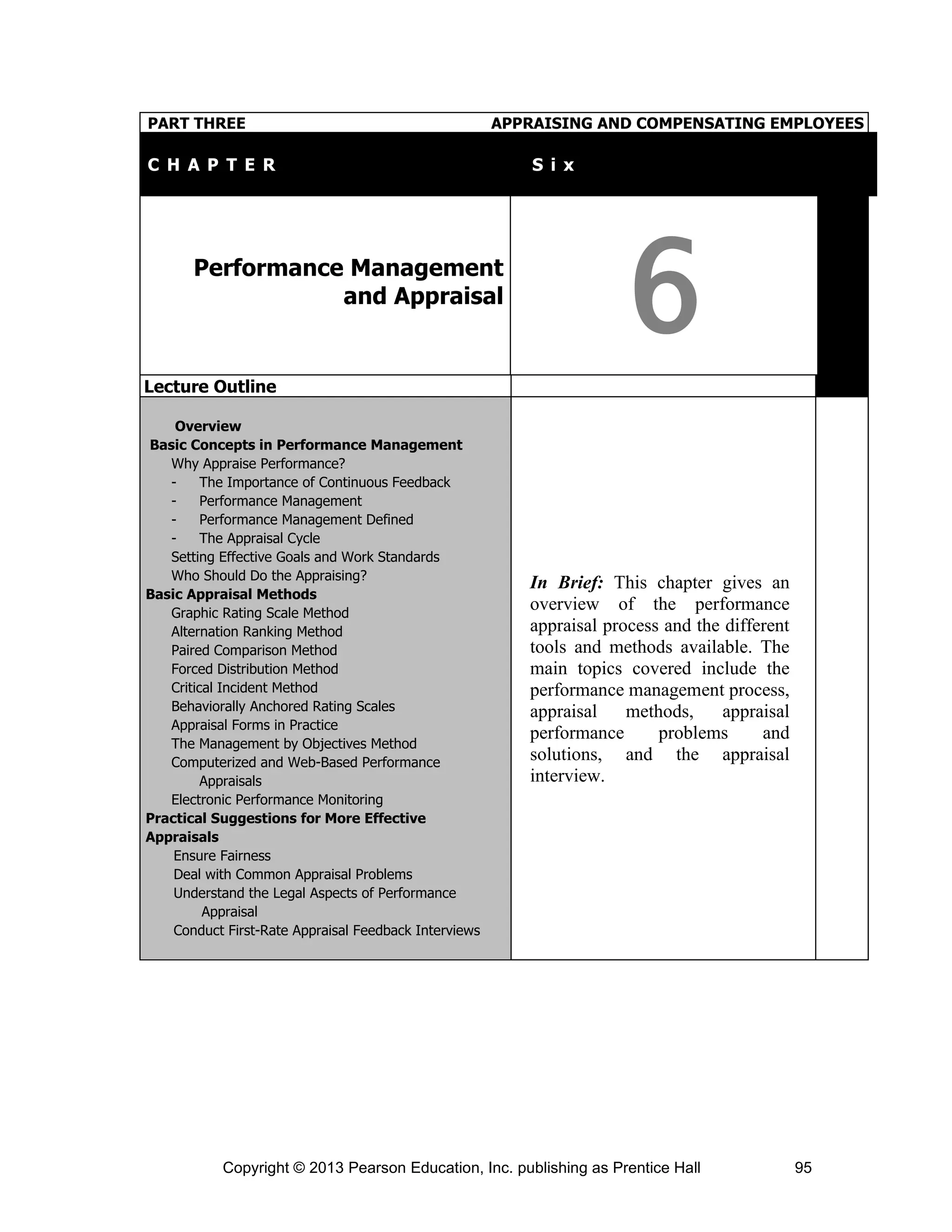 Copyright © 2013 Pearson Education, Inc. publishing as Prentice Hall 95
PART THREE APPRAISING AND COMPENSATING EMPLOYEES
C H A P T E R T S i x
Performance Management
and Appraisal
6
Lecture Outline
Overview
Basic Concepts in Performance Management
Why Appraise Performance?
- The Importance of Continuous Feedback
- Performance Management
- Performance Management Defined
- The Appraisal Cycle
Setting Effective Goals and Work Standards
Who Should Do the Appraising?
Basic Appraisal Methods
Graphic Rating Scale Method
Alternation Ranking Method
Paired Comparison Method
Forced Distribution Method
Critical Incident Method
Behaviorally Anchored Rating Scales
Appraisal Forms in Practice
The Management by Objectives Method
Computerized and Web-Based Performance
Appraisals
Electronic Performance Monitoring
Practical Suggestions for More Effective
Appraisals
Ensure Fairness
Deal with Common Appraisal Problems
Understand the Legal Aspects of Performance
Appraisal
Conduct First-Rate Appraisal Feedback Interviews
In Brief: This chapter gives an
overview of the performance
appraisal process and the different
tools and methods available. The
main topics covered include the
performance management process,
appraisal methods, appraisal
performance problems and
solutions, and the appraisal
interview.
 