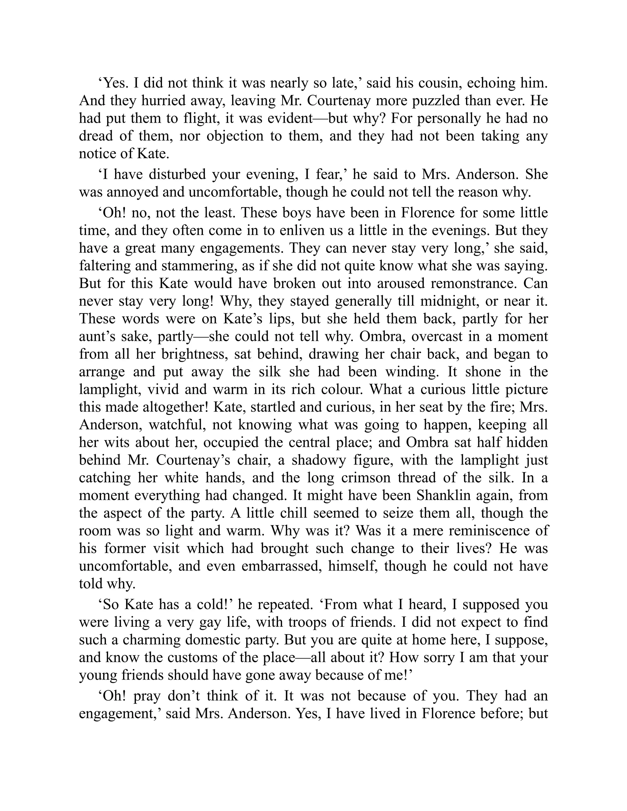 ‘Yes. I did not think it was nearly so late,’ said his cousin, echoing him.
And they hurried away, leaving Mr. Courtenay more puzzled than ever. He
had put them to flight, it was evident—but why? For personally he had no
dread of them, nor objection to them, and they had not been taking any
notice of Kate.
‘I have disturbed your evening, I fear,’ he said to Mrs. Anderson. She
was annoyed and uncomfortable, though he could not tell the reason why.
‘Oh! no, not the least. These boys have been in Florence for some little
time, and they often come in to enliven us a little in the evenings. But they
have a great many engagements. They can never stay very long,’ she said,
faltering and stammering, as if she did not quite know what she was saying.
But for this Kate would have broken out into aroused remonstrance. Can
never stay very long! Why, they stayed generally till midnight, or near it.
These words were on Kate’s lips, but she held them back, partly for her
aunt’s sake, partly—she could not tell why. Ombra, overcast in a moment
from all her brightness, sat behind, drawing her chair back, and began to
arrange and put away the silk she had been winding. It shone in the
lamplight, vivid and warm in its rich colour. What a curious little picture
this made altogether! Kate, startled and curious, in her seat by the fire; Mrs.
Anderson, watchful, not knowing what was going to happen, keeping all
her wits about her, occupied the central place; and Ombra sat half hidden
behind Mr. Courtenay’s chair, a shadowy figure, with the lamplight just
catching her white hands, and the long crimson thread of the silk. In a
moment everything had changed. It might have been Shanklin again, from
the aspect of the party. A little chill seemed to seize them all, though the
room was so light and warm. Why was it? Was it a mere reminiscence of
his former visit which had brought such change to their lives? He was
uncomfortable, and even embarrassed, himself, though he could not have
told why.
‘So Kate has a cold!’ he repeated. ‘From what I heard, I supposed you
were living a very gay life, with troops of friends. I did not expect to find
such a charming domestic party. But you are quite at home here, I suppose,
and know the customs of the place—all about it? How sorry I am that your
young friends should have gone away because of me!’
‘Oh! pray don’t think of it. It was not because of you. They had an
engagement,’ said Mrs. Anderson. Yes, I have lived in Florence before; but
 
