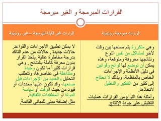 ‫للبرمجة‬ ‫قابلة‬ ‫غير‬ ‫قرارات‬
–
‫روتينية‬ ‫غير‬ ‫روتينية‬ ‫مبرمجة‬ ‫قرارات‬
‫والقواعد‬ ‫االجراءات‬ ‫تطبيق‬ ‫بمكن‬ ‫ال‬
,
‫جديدة‬ ‫حاالت‬
,
‫التاكد‬ ‫عدم‬ ‫من‬ ‫حاالت‬
‫عالية‬ ‫مخاطرة‬ ‫بدرجة‬
,
‫القرار‬ ‫يتخذ‬
‫بالنتائج‬ ‫كاملة‬ ‫معرفة‬ ‫بدون‬
,
‫وهي‬
‫تكون‬ ‫ما‬ ً‫ا‬‫كثير‬ ‫قرارات‬
‫وحيدة‬
‫و‬
‫متداخلة‬
‫وتتطلب‬ ،‫عناصرها‬ ‫في‬
‫التحليل‬
‫قبل‬ ‫اإلجراءات‬ ‫من‬ ‫والعديد‬
‫صنعها‬
‫أو‬ ‫محددات‬ ‫عليها‬ ‫تكون‬ ‫وقد‬ ،
‫ا‬ ‫حيث‬ ‫من‬ ‫قيود‬
‫لوقت‬
‫أو‬
‫سياسة‬
‫الدولة‬
‫أو‬
‫الثقافية‬ ‫المعتقدات‬
.
‫القائمة‬ ‫للمباني‬ ‫مبنى‬ ‫إضافة‬ ‫مثل‬
.
‫وهي‬
‫متكررة‬
‫وقت‬ ‫بين‬ ‫صنعها‬ ‫يتم‬
‫آلخر‬
‫نفس‬ ‫من‬ ‫لمشاكل‬
‫النوع‬
‫وهذه‬ ،‫ومتوقعة‬ ‫معروفة‬ ‫ونتائجها‬
‫يمكن‬
‫توضع‬ ‫أن‬
‫لها‬
‫وقوانين‬ ‫لوائح‬
‫واإلجراءات‬ ‫األنظمة‬ ‫دليل‬ ‫في‬
‫وبذلك‬ ،‫بالمنظمة‬ ‫الخاص‬
‫نحتاج‬ ‫ال‬
‫من‬ ‫كثير‬ ‫إلى‬
‫والتحليل‬ ‫التفكير‬
‫التخاذها‬
.
‫عمليات‬ ‫القرارات‬ ‫من‬ ‫النوع‬ ‫هذا‬ ‫وأمثلة‬
‫جودة‬ ‫على‬ ‫التفتيش‬
‫اإلنتاج‬
.
‫مبرمجة‬ ‫الغير‬ ‫و‬ ‫المبرمجة‬ ‫القرارات‬
 