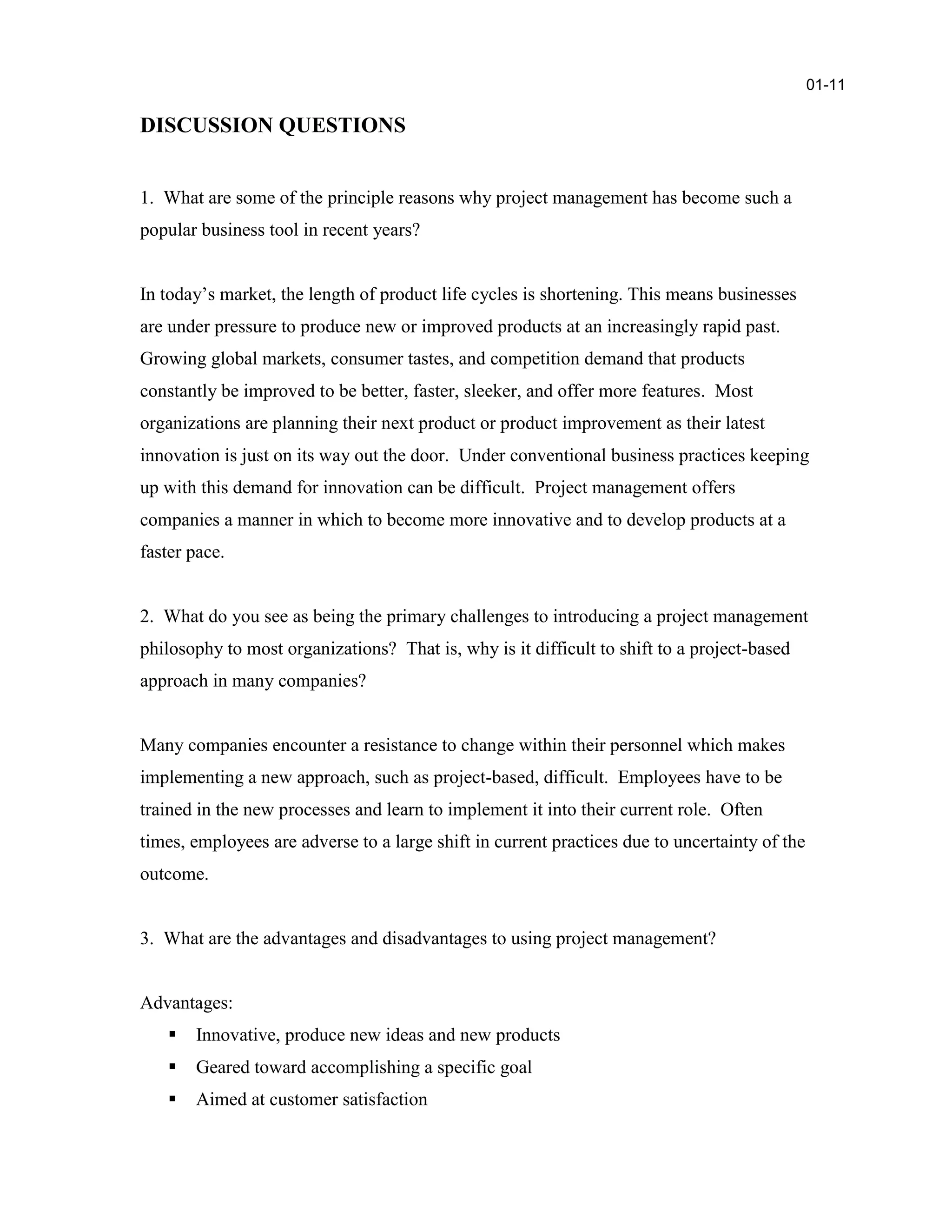 DISCUSSION QUESTIONS
1. What are some of the principle reasons why project management has become such a
popular business tool in recent years?
In today’s market, the length of product life cycles is shortening. This means businesses
are under pressure to produce new or improved products at an increasingly rapid past.
Growing global markets, consumer tastes, and competition demand that products
constantly be improved to be better, faster, sleeker, and offer more features. Most
organizations are planning their next product or product improvement as their latest
innovation is just on its way out the door. Under conventional business practices keeping
up with this demand for innovation can be difficult. Project management offers
companies a manner in which to become more innovative and to develop products at a
faster pace.
2. What do you see as being the primary challenges to introducing a project management
philosophy to most organizations? That is, why is it difficult to shift to a project-based
approach in many companies?
Many companies encounter a resistance to change within their personnel which makes
implementing a new approach, such as project-based, difficult. Employees have to be
trained in the new processes and learn to implement it into their current role. Often
times, employees are adverse to a large shift in current practices due to uncertainty of the
outcome.
3. What are the advantages and disadvantages to using project management?
Advantages:
 Innovative, produce new ideas and new products
 Geared toward accomplishing a specific goal
 Aimed at customer satisfaction
01-11
 