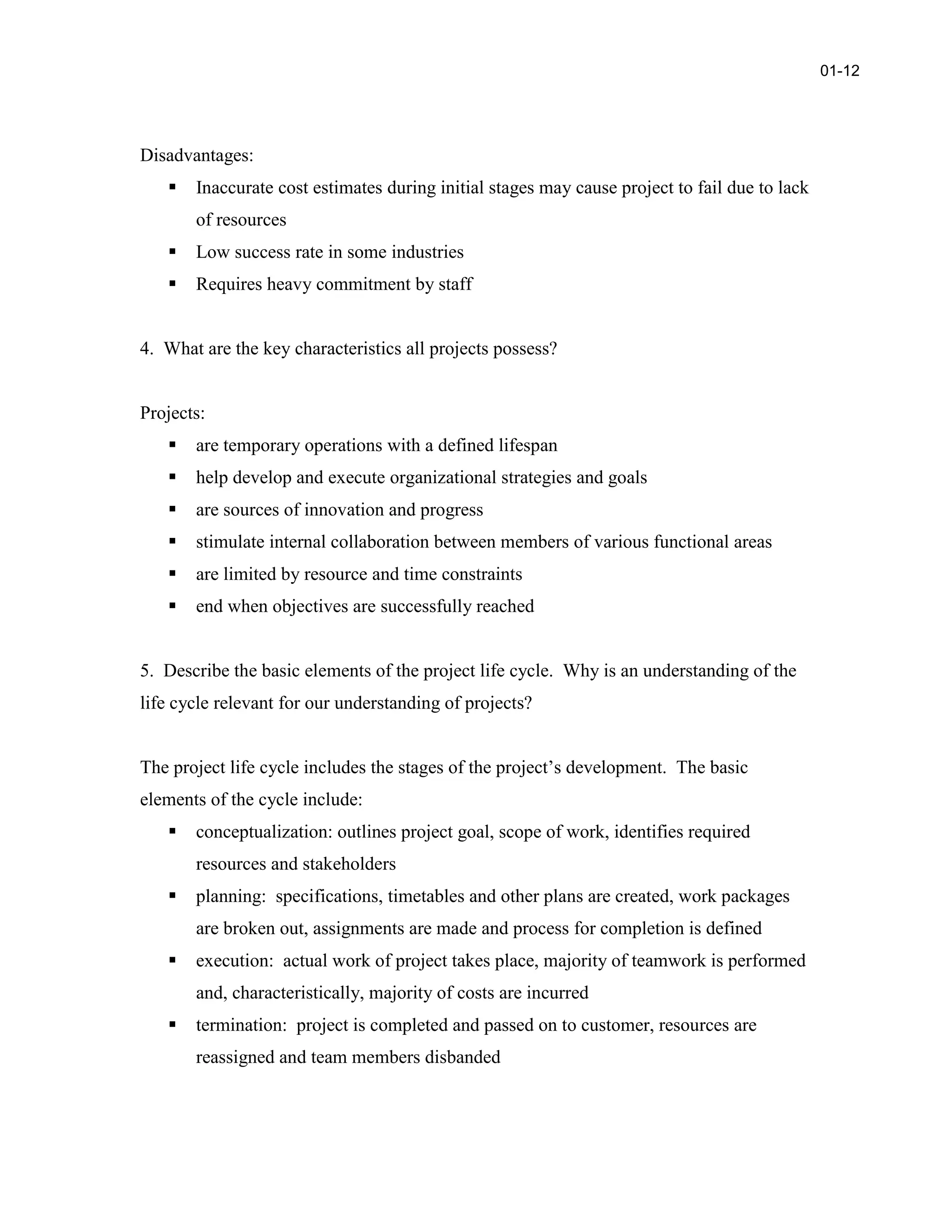 Disadvantages:
 Inaccurate cost estimates during initial stages may cause project to fail due to lack
of resources
 Low success rate in some industries
 Requires heavy commitment by staff
4. What are the key characteristics all projects possess?
Projects:
 are temporary operations with a defined lifespan
 help develop and execute organizational strategies and goals
 are sources of innovation and progress
 stimulate internal collaboration between members of various functional areas
 are limited by resource and time constraints
 end when objectives are successfully reached
5. Describe the basic elements of the project life cycle. Why is an understanding of the
life cycle relevant for our understanding of projects?
The project life cycle includes the stages of the project’s development. The basic
elements of the cycle include:
 conceptualization: outlines project goal, scope of work, identifies required
resources and stakeholders
 planning: specifications, timetables and other plans are created, work packages
are broken out, assignments are made and process for completion is defined
 execution: actual work of project takes place, majority of teamwork is performed
and, characteristically, majority of costs are incurred
 termination: project is completed and passed on to customer, resources are
reassigned and team members disbanded
01-12
 