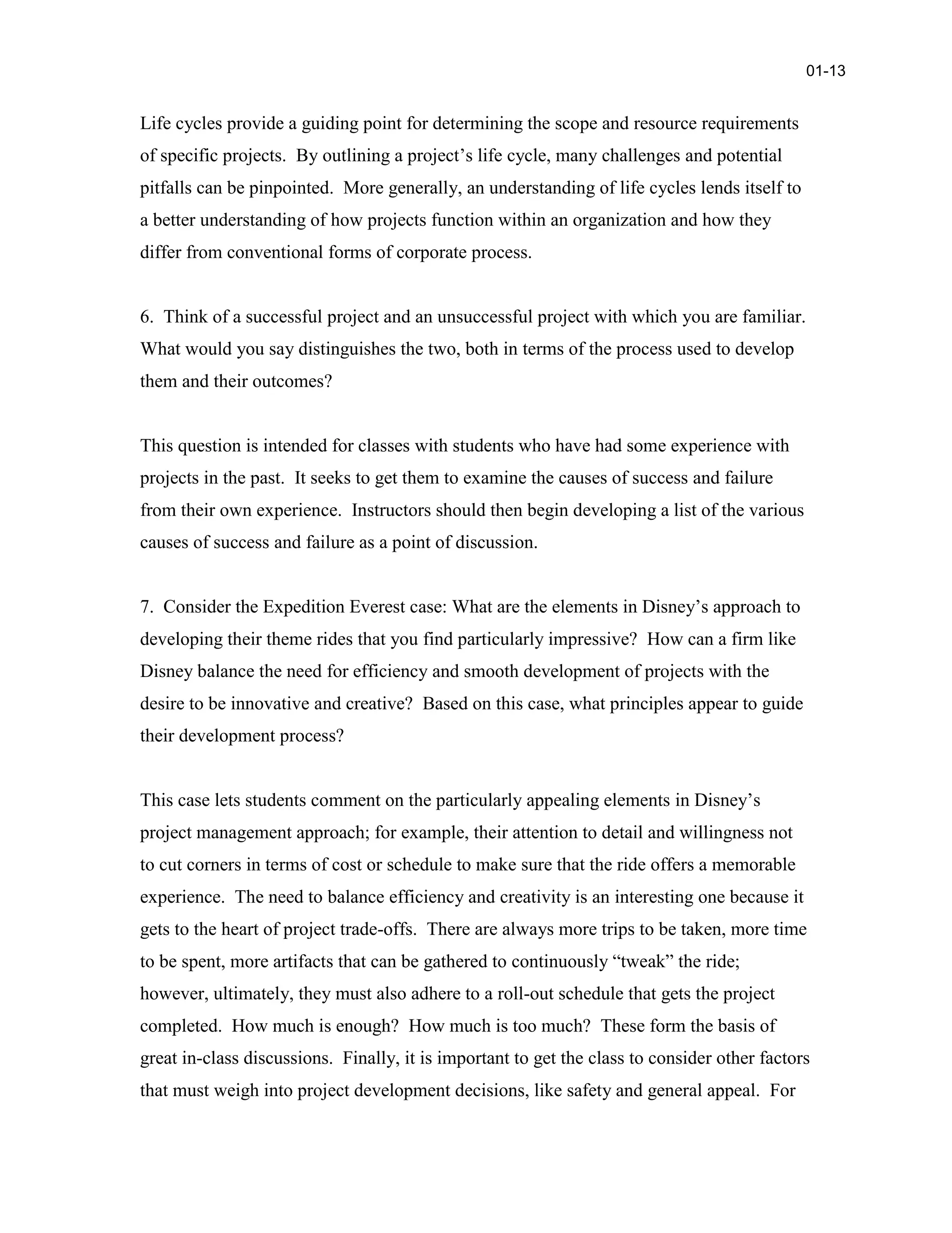 Life cycles provide a guiding point for determining the scope and resource requirements
of specific projects. By outlining a project’s life cycle, many challenges and potential
pitfalls can be pinpointed. More generally, an understanding of life cycles lends itself to
a better understanding of how projects function within an organization and how they
differ from conventional forms of corporate process.
6. Think of a successful project and an unsuccessful project with which you are familiar.
What would you say distinguishes the two, both in terms of the process used to develop
them and their outcomes?
This question is intended for classes with students who have had some experience with
projects in the past. It seeks to get them to examine the causes of success and failure
from their own experience. Instructors should then begin developing a list of the various
causes of success and failure as a point of discussion.
7. Consider the Expedition Everest case: What are the elements in Disney’s approach to
developing their theme rides that you find particularly impressive? How can a firm like
Disney balance the need for efficiency and smooth development of projects with the
desire to be innovative and creative? Based on this case, what principles appear to guide
their development process?
This case lets students comment on the particularly appealing elements in Disney’s
project management approach; for example, their attention to detail and willingness not
to cut corners in terms of cost or schedule to make sure that the ride offers a memorable
experience. The need to balance efficiency and creativity is an interesting one because it
gets to the heart of project trade-offs. There are always more trips to be taken, more time
to be spent, more artifacts that can be gathered to continuously “tweak” the ride;
however, ultimately, they must also adhere to a roll-out schedule that gets the project
completed. How much is enough? How much is too much? These form the basis of
great in-class discussions. Finally, it is important to get the class to consider other factors
that must weigh into project development decisions, like safety and general appeal. For
01-13
 