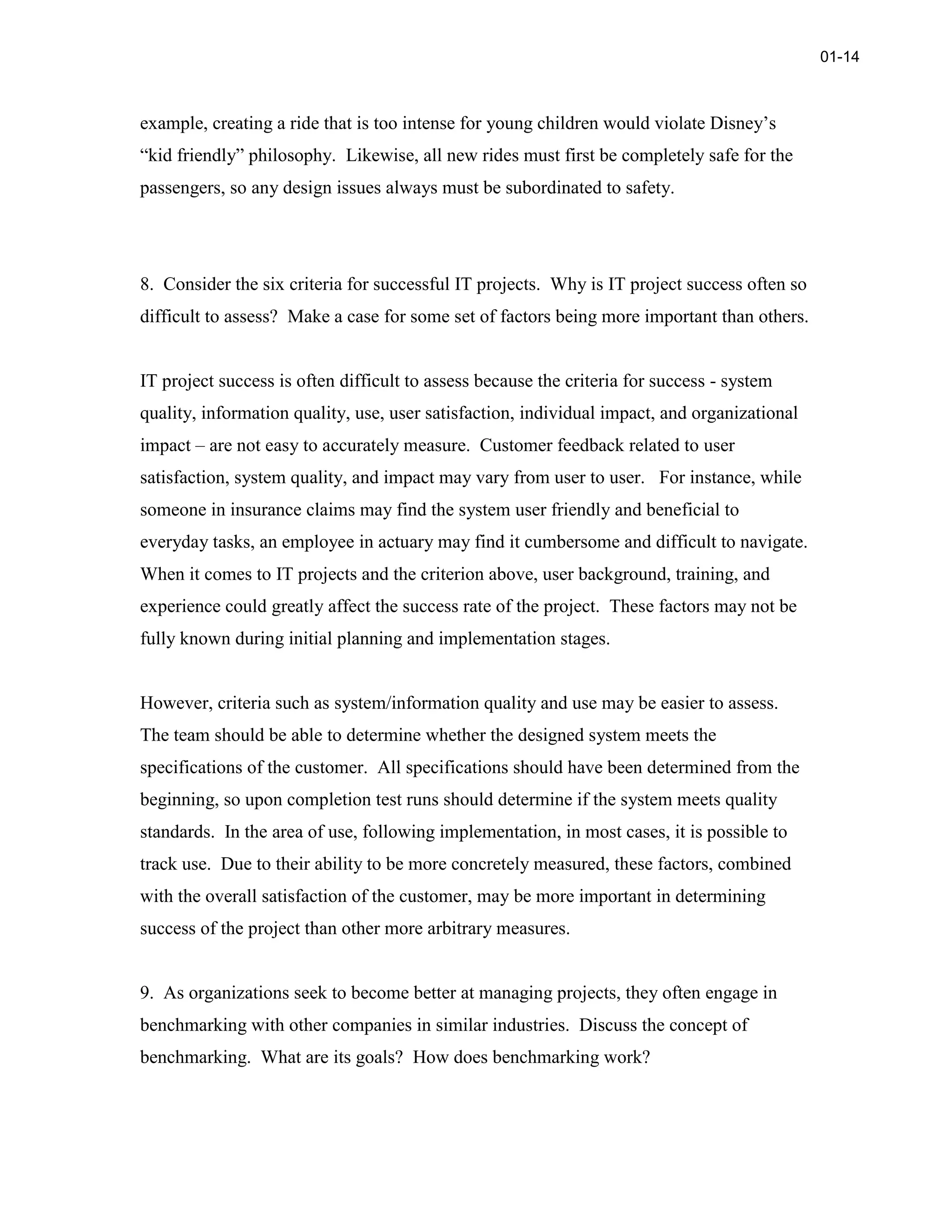 example, creating a ride that is too intense for young children would violate Disney’s
“kid friendly” philosophy. Likewise, all new rides must first be completely safe for the
passengers, so any design issues always must be subordinated to safety.
8. Consider the six criteria for successful IT projects. Why is IT project success often so
difficult to assess? Make a case for some set of factors being more important than others.
IT project success is often difficult to assess because the criteria for success - system
quality, information quality, use, user satisfaction, individual impact, and organizational
impact – are not easy to accurately measure. Customer feedback related to user
satisfaction, system quality, and impact may vary from user to user. For instance, while
someone in insurance claims may find the system user friendly and beneficial to
everyday tasks, an employee in actuary may find it cumbersome and difficult to navigate.
When it comes to IT projects and the criterion above, user background, training, and
experience could greatly affect the success rate of the project. These factors may not be
fully known during initial planning and implementation stages.
However, criteria such as system/information quality and use may be easier to assess.
The team should be able to determine whether the designed system meets the
specifications of the customer. All specifications should have been determined from the
beginning, so upon completion test runs should determine if the system meets quality
standards. In the area of use, following implementation, in most cases, it is possible to
track use. Due to their ability to be more concretely measured, these factors, combined
with the overall satisfaction of the customer, may be more important in determining
success of the project than other more arbitrary measures.
9. As organizations seek to become better at managing projects, they often engage in
benchmarking with other companies in similar industries. Discuss the concept of
benchmarking. What are its goals? How does benchmarking work?
01-14
 
