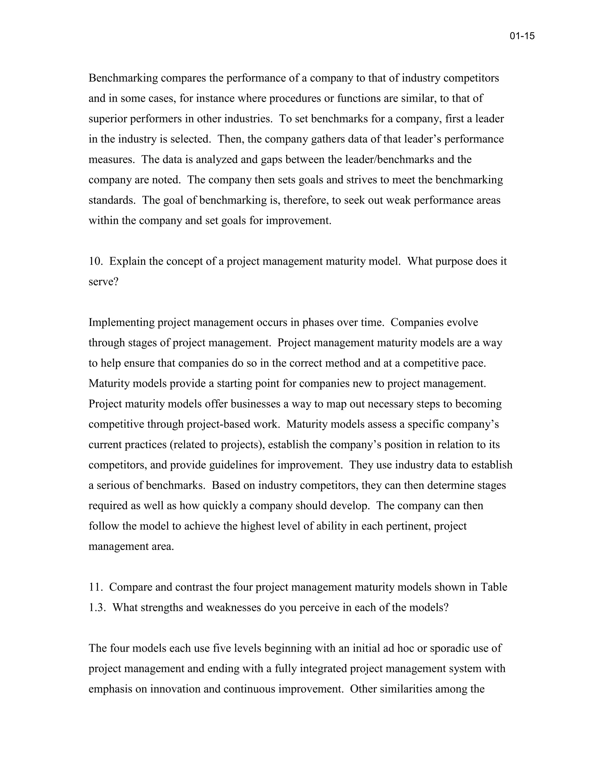 Benchmarking compares the performance of a company to that of industry competitors
and in some cases, for instance where procedures or functions are similar, to that of
superior performers in other industries. To set benchmarks for a company, first a leader
in the industry is selected. Then, the company gathers data of that leader’s performance
measures. The data is analyzed and gaps between the leader/benchmarks and the
company are noted. The company then sets goals and strives to meet the benchmarking
standards. The goal of benchmarking is, therefore, to seek out weak performance areas
within the company and set goals for improvement.
10. Explain the concept of a project management maturity model. What purpose does it
serve?
Implementing project management occurs in phases over time. Companies evolve
through stages of project management. Project management maturity models are a way
to help ensure that companies do so in the correct method and at a competitive pace.
Maturity models provide a starting point for companies new to project management.
Project maturity models offer businesses a way to map out necessary steps to becoming
competitive through project-based work. Maturity models assess a specific company’s
current practices (related to projects), establish the company’s position in relation to its
competitors, and provide guidelines for improvement. They use industry data to establish
a serious of benchmarks. Based on industry competitors, they can then determine stages
required as well as how quickly a company should develop. The company can then
follow the model to achieve the highest level of ability in each pertinent, project
management area.
11. Compare and contrast the four project management maturity models shown in Table
1.3. What strengths and weaknesses do you perceive in each of the models?
The four models each use five levels beginning with an initial ad hoc or sporadic use of
project management and ending with a fully integrated project management system with
emphasis on innovation and continuous improvement. Other similarities among the
01-15
 