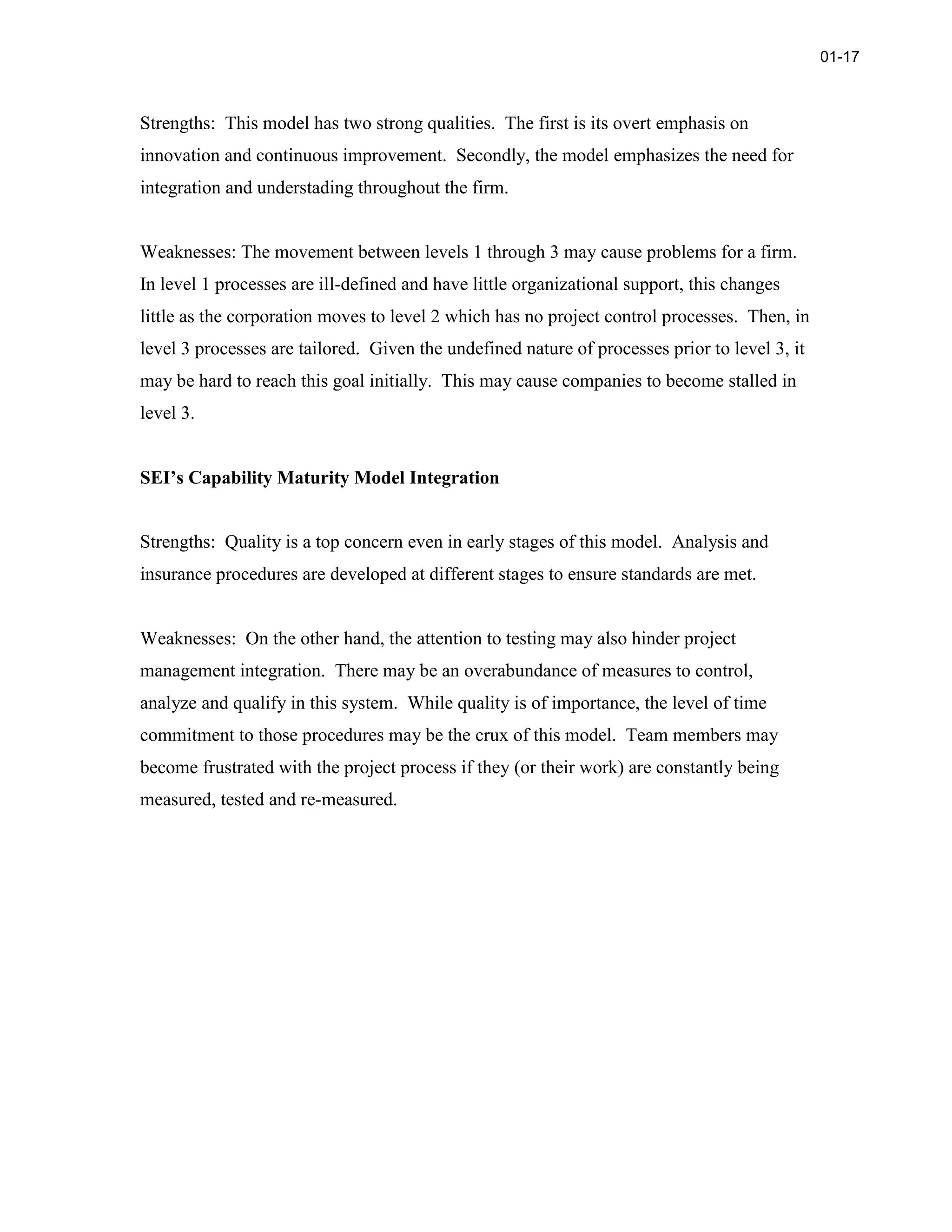 Strengths: This model has two strong qualities. The first is its overt emphasis on
innovation and continuous improvement. Secondly, the model emphasizes the need for
integration and understading throughout the firm.
Weaknesses: The movement between levels 1 through 3 may cause problems for a firm.
In level 1 processes are ill-defined and have little organizational support, this changes
little as the corporation moves to level 2 which has no project control processes. Then, in
level 3 processes are tailored. Given the undefined nature of processes prior to level 3, it
may be hard to reach this goal initially. This may cause companies to become stalled in
level 3.
SEI’s Capability Maturity Model Integration
Strengths: Quality is a top concern even in early stages of this model. Analysis and
insurance procedures are developed at different stages to ensure standards are met.
Weaknesses: On the other hand, the attention to testing may also hinder project
management integration. There may be an overabundance of measures to control,
analyze and qualify in this system. While quality is of importance, the level of time
commitment to those procedures may be the crux of this model. Team members may
become frustrated with the project process if they (or their work) are constantly being
measured, tested and re-measured.
01-17
 