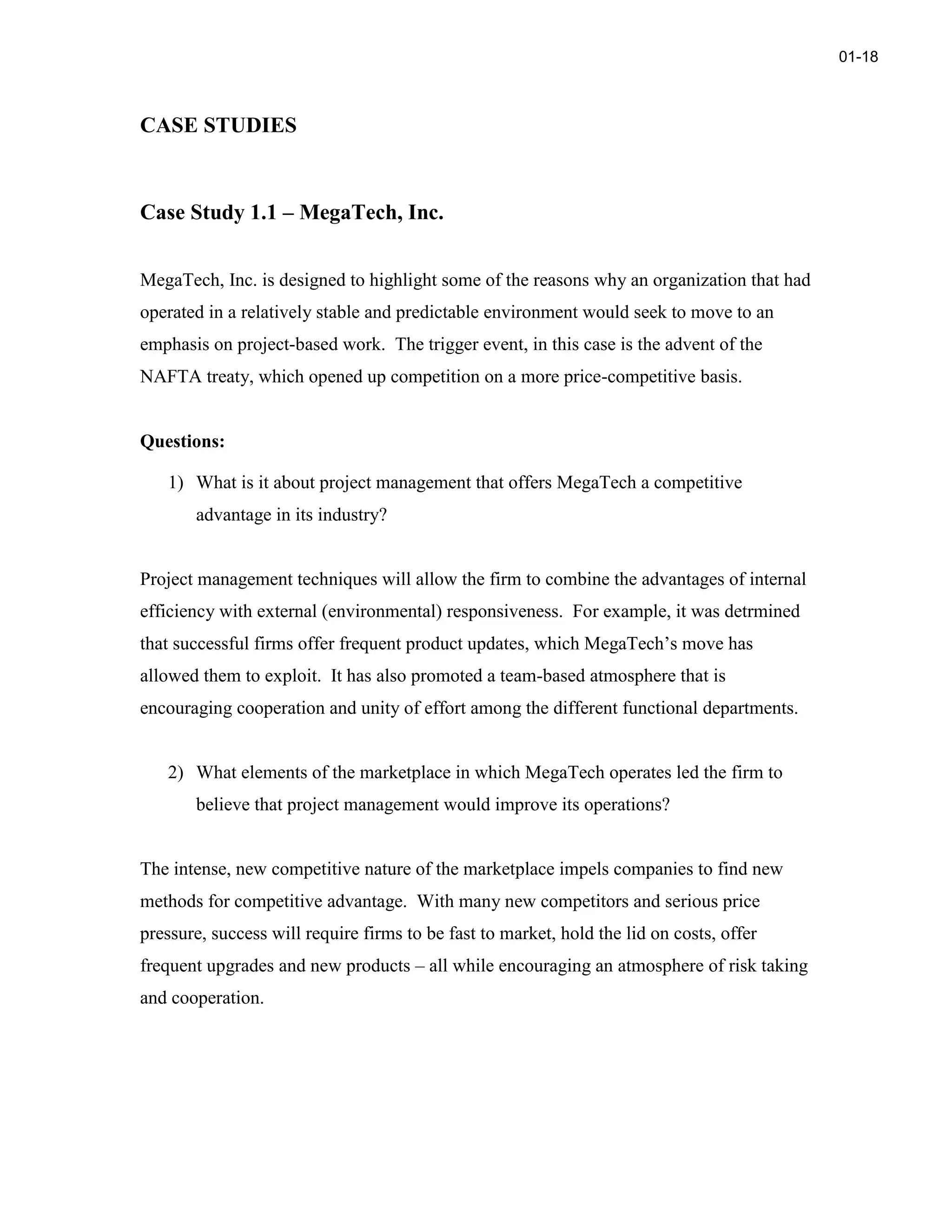 CASE STUDIES
Case Study 1.1 – MegaTech, Inc.
MegaTech, Inc. is designed to highlight some of the reasons why an organization that had
operated in a relatively stable and predictable environment would seek to move to an
emphasis on project-based work. The trigger event, in this case is the advent of the
NAFTA treaty, which opened up competition on a more price-competitive basis.
Questions:
1) What is it about project management that offers MegaTech a competitive
advantage in its industry?
Project management techniques will allow the firm to combine the advantages of internal
efficiency with external (environmental) responsiveness. For example, it was detrmined
that successful firms offer frequent product updates, which MegaTech’s move has
allowed them to exploit. It has also promoted a team-based atmosphere that is
encouraging cooperation and unity of effort among the different functional departments.
2) What elements of the marketplace in which MegaTech operates led the firm to
believe that project management would improve its operations?
The intense, new competitive nature of the marketplace impels companies to find new
methods for competitive advantage. With many new competitors and serious price
pressure, success will require firms to be fast to market, hold the lid on costs, offer
frequent upgrades and new products – all while encouraging an atmosphere of risk taking
and cooperation.
01-18
 