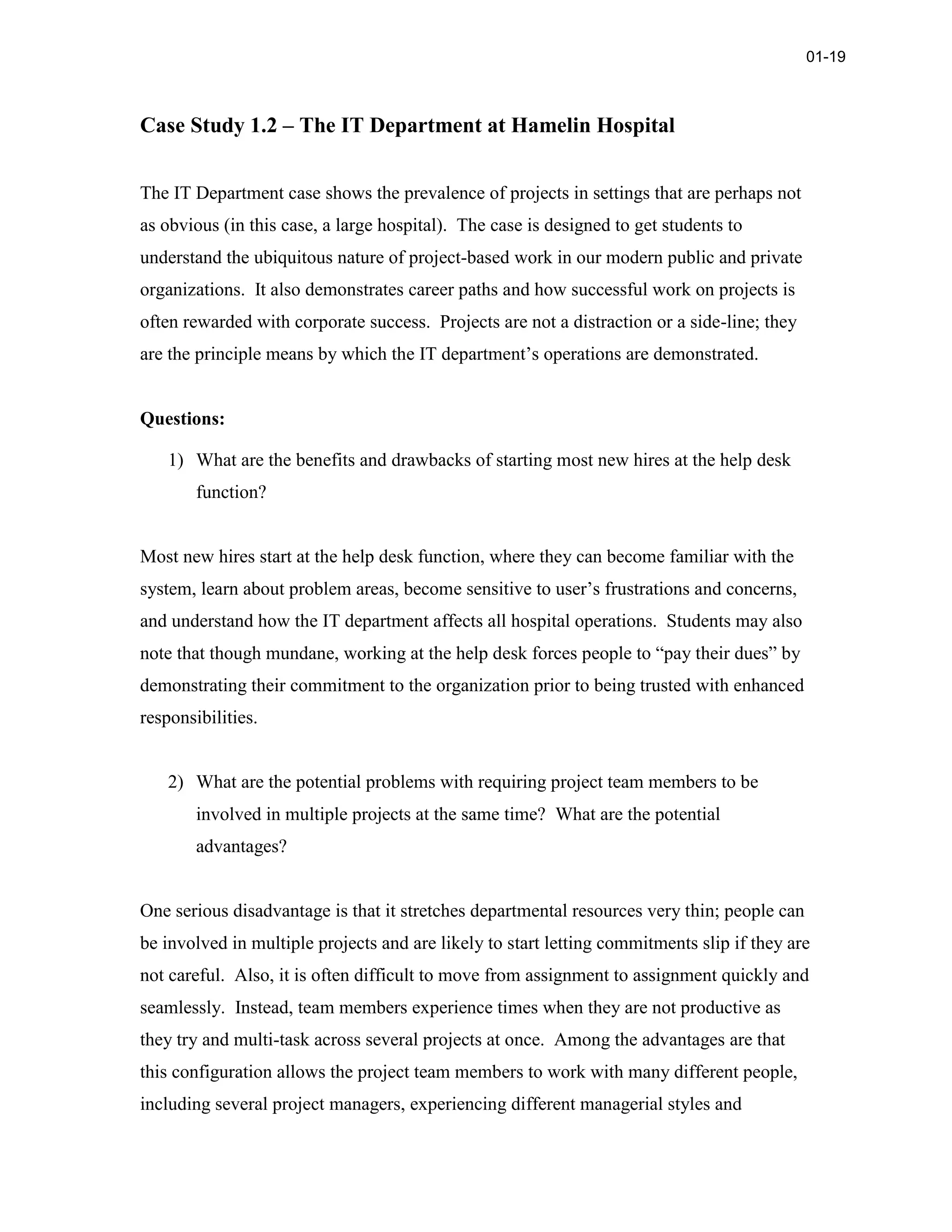 Case Study 1.2 – The IT Department at Hamelin Hospital
The IT Department case shows the prevalence of projects in settings that are perhaps not
as obvious (in this case, a large hospital). The case is designed to get students to
understand the ubiquitous nature of project-based work in our modern public and private
organizations. It also demonstrates career paths and how successful work on projects is
often rewarded with corporate success. Projects are not a distraction or a side-line; they
are the principle means by which the IT department’s operations are demonstrated.
Questions:
1) What are the benefits and drawbacks of starting most new hires at the help desk
function?
Most new hires start at the help desk function, where they can become familiar with the
system, learn about problem areas, become sensitive to user’s frustrations and concerns,
and understand how the IT department affects all hospital operations. Students may also
note that though mundane, working at the help desk forces people to “pay their dues” by
demonstrating their commitment to the organization prior to being trusted with enhanced
responsibilities.
2) What are the potential problems with requiring project team members to be
involved in multiple projects at the same time? What are the potential
advantages?
One serious disadvantage is that it stretches departmental resources very thin; people can
be involved in multiple projects and are likely to start letting commitments slip if they are
not careful. Also, it is often difficult to move from assignment to assignment quickly and
seamlessly. Instead, team members experience times when they are not productive as
they try and multi-task across several projects at once. Among the advantages are that
this configuration allows the project team members to work with many different people,
including several project managers, experiencing different managerial styles and
01-19
 