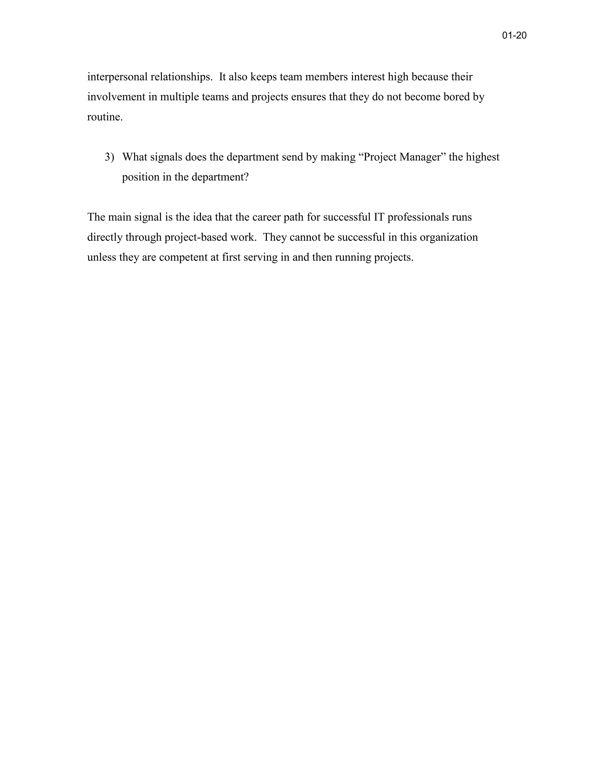 interpersonal relationships. It also keeps team members interest high because their
involvement in multiple teams and projects ensures that they do not become bored by
routine.
3) What signals does the department send by making “Project Manager” the highest
position in the department?
The main signal is the idea that the career path for successful IT professionals runs
directly through project-based work. They cannot be successful in this organization
unless they are competent at first serving in and then running projects.
01-20
 