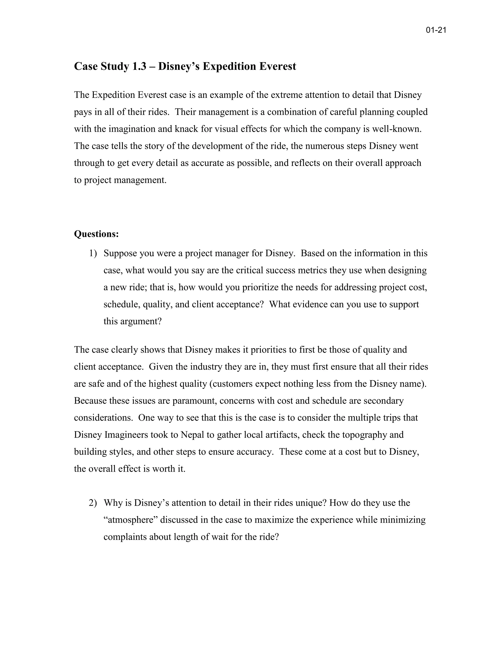 Case Study 1.3 – Disney’s Expedition Everest
The Expedition Everest case is an example of the extreme attention to detail that Disney
pays in all of their rides. Their management is a combination of careful planning coupled
with the imagination and knack for visual effects for which the company is well-known.
The case tells the story of the development of the ride, the numerous steps Disney went
through to get every detail as accurate as possible, and reflects on their overall approach
to project management.
Questions:
1) Suppose you were a project manager for Disney. Based on the information in this
case, what would you say are the critical success metrics they use when designing
a new ride; that is, how would you prioritize the needs for addressing project cost,
schedule, quality, and client acceptance? What evidence can you use to support
this argument?
The case clearly shows that Disney makes it priorities to first be those of quality and
client acceptance. Given the industry they are in, they must first ensure that all their rides
are safe and of the highest quality (customers expect nothing less from the Disney name).
Because these issues are paramount, concerns with cost and schedule are secondary
considerations. One way to see that this is the case is to consider the multiple trips that
Disney Imagineers took to Nepal to gather local artifacts, check the topography and
building styles, and other steps to ensure accuracy. These come at a cost but to Disney,
the overall effect is worth it.
2) Why is Disney’s attention to detail in their rides unique? How do they use the
“atmosphere” discussed in the case to maximize the experience while minimizing
complaints about length of wait for the ride?
01-21
 