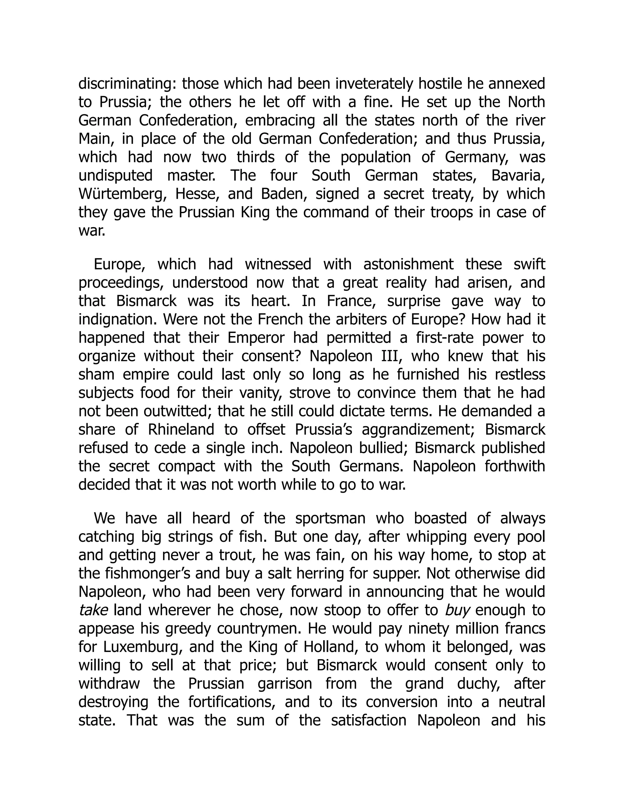 discriminating: those which had been inveterately hostile he annexed
to Prussia; the others he let off with a fine. He set up the North
German Confederation, embracing all the states north of the river
Main, in place of the old German Confederation; and thus Prussia,
which had now two thirds of the population of Germany, was
undisputed master. The four South German states, Bavaria,
Würtemberg, Hesse, and Baden, signed a secret treaty, by which
they gave the Prussian King the command of their troops in case of
war.
Europe, which had witnessed with astonishment these swift
proceedings, understood now that a great reality had arisen, and
that Bismarck was its heart. In France, surprise gave way to
indignation. Were not the French the arbiters of Europe? How had it
happened that their Emperor had permitted a first-rate power to
organize without their consent? Napoleon III, who knew that his
sham empire could last only so long as he furnished his restless
subjects food for their vanity, strove to convince them that he had
not been outwitted; that he still could dictate terms. He demanded a
share of Rhineland to offset Prussia’s aggrandizement; Bismarck
refused to cede a single inch. Napoleon bullied; Bismarck published
the secret compact with the South Germans. Napoleon forthwith
decided that it was not worth while to go to war.
We have all heard of the sportsman who boasted of always
catching big strings of fish. But one day, after whipping every pool
and getting never a trout, he was fain, on his way home, to stop at
the fishmonger’s and buy a salt herring for supper. Not otherwise did
Napoleon, who had been very forward in announcing that he would
take land wherever he chose, now stoop to offer to buy enough to
appease his greedy countrymen. He would pay ninety million francs
for Luxemburg, and the King of Holland, to whom it belonged, was
willing to sell at that price; but Bismarck would consent only to
withdraw the Prussian garrison from the grand duchy, after
destroying the fortifications, and to its conversion into a neutral
state. That was the sum of the satisfaction Napoleon and his
 