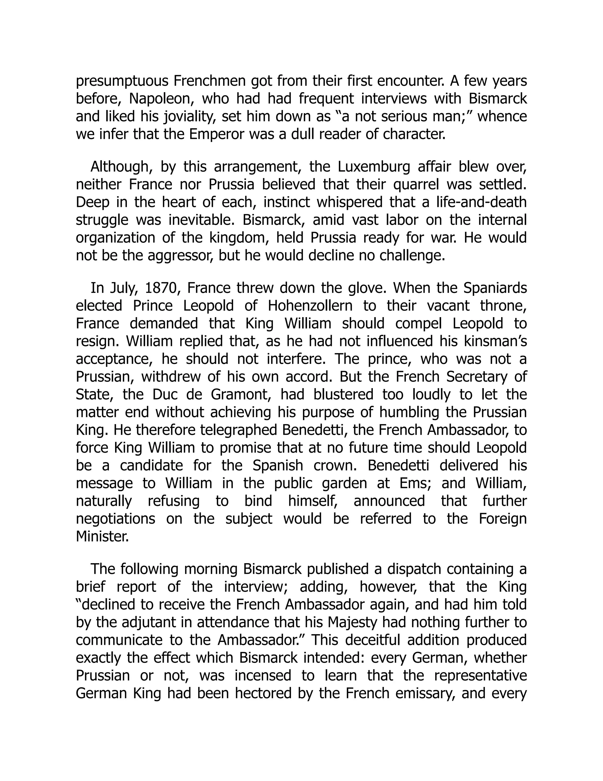 presumptuous Frenchmen got from their first encounter. A few years
before, Napoleon, who had had frequent interviews with Bismarck
and liked his joviality, set him down as “a not serious man;” whence
we infer that the Emperor was a dull reader of character.
Although, by this arrangement, the Luxemburg affair blew over,
neither France nor Prussia believed that their quarrel was settled.
Deep in the heart of each, instinct whispered that a life-and-death
struggle was inevitable. Bismarck, amid vast labor on the internal
organization of the kingdom, held Prussia ready for war. He would
not be the aggressor, but he would decline no challenge.
In July, 1870, France threw down the glove. When the Spaniards
elected Prince Leopold of Hohenzollern to their vacant throne,
France demanded that King William should compel Leopold to
resign. William replied that, as he had not influenced his kinsman’s
acceptance, he should not interfere. The prince, who was not a
Prussian, withdrew of his own accord. But the French Secretary of
State, the Duc de Gramont, had blustered too loudly to let the
matter end without achieving his purpose of humbling the Prussian
King. He therefore telegraphed Benedetti, the French Ambassador, to
force King William to promise that at no future time should Leopold
be a candidate for the Spanish crown. Benedetti delivered his
message to William in the public garden at Ems; and William,
naturally refusing to bind himself, announced that further
negotiations on the subject would be referred to the Foreign
Minister.
The following morning Bismarck published a dispatch containing a
brief report of the interview; adding, however, that the King
“declined to receive the French Ambassador again, and had him told
by the adjutant in attendance that his Majesty had nothing further to
communicate to the Ambassador.” This deceitful addition produced
exactly the effect which Bismarck intended: every German, whether
Prussian or not, was incensed to learn that the representative
German King had been hectored by the French emissary, and every
 