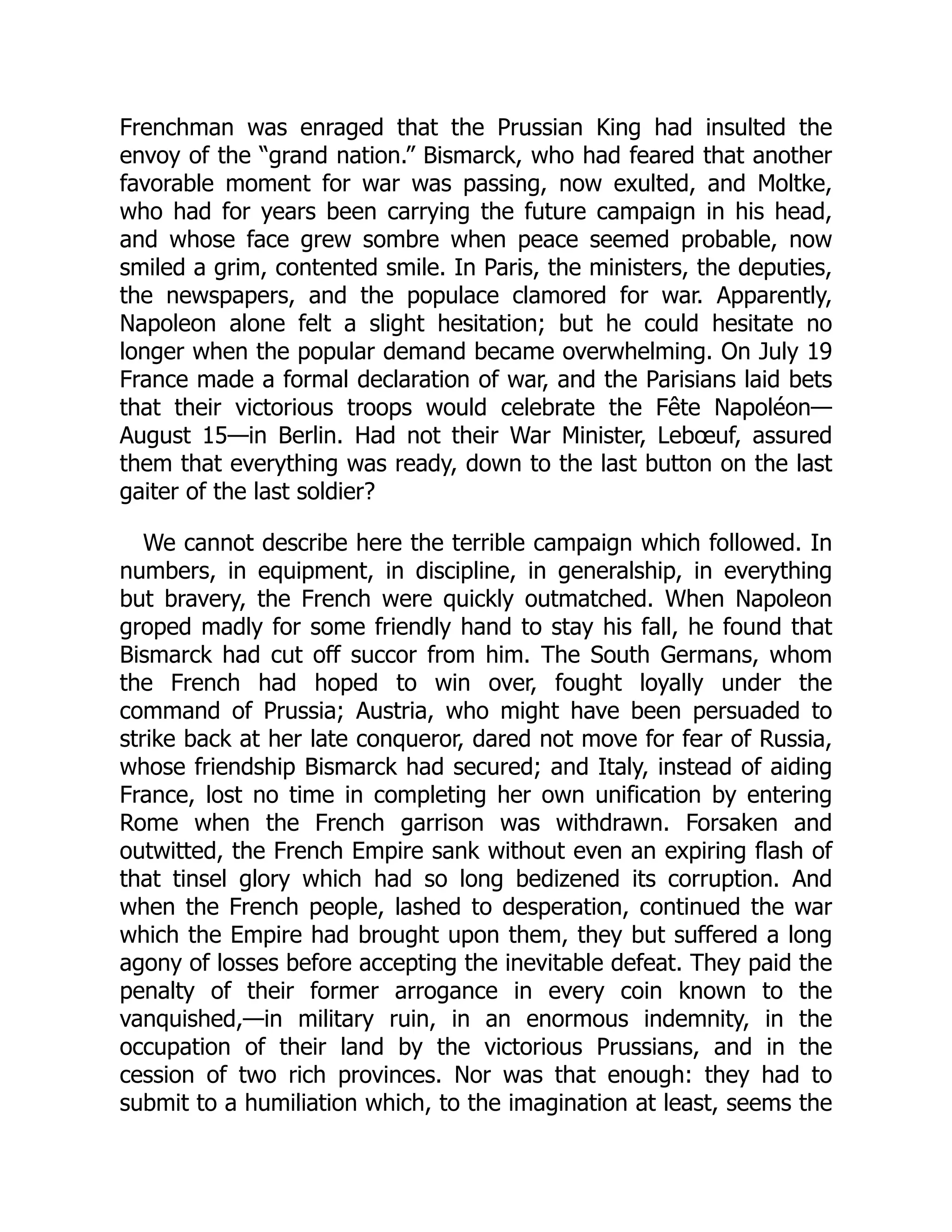 Frenchman was enraged that the Prussian King had insulted the
envoy of the “grand nation.” Bismarck, who had feared that another
favorable moment for war was passing, now exulted, and Moltke,
who had for years been carrying the future campaign in his head,
and whose face grew sombre when peace seemed probable, now
smiled a grim, contented smile. In Paris, the ministers, the deputies,
the newspapers, and the populace clamored for war. Apparently,
Napoleon alone felt a slight hesitation; but he could hesitate no
longer when the popular demand became overwhelming. On July 19
France made a formal declaration of war, and the Parisians laid bets
that their victorious troops would celebrate the Fête Napoléon—
August 15—in Berlin. Had not their War Minister, Lebœuf, assured
them that everything was ready, down to the last button on the last
gaiter of the last soldier?
We cannot describe here the terrible campaign which followed. In
numbers, in equipment, in discipline, in generalship, in everything
but bravery, the French were quickly outmatched. When Napoleon
groped madly for some friendly hand to stay his fall, he found that
Bismarck had cut off succor from him. The South Germans, whom
the French had hoped to win over, fought loyally under the
command of Prussia; Austria, who might have been persuaded to
strike back at her late conqueror, dared not move for fear of Russia,
whose friendship Bismarck had secured; and Italy, instead of aiding
France, lost no time in completing her own unification by entering
Rome when the French garrison was withdrawn. Forsaken and
outwitted, the French Empire sank without even an expiring flash of
that tinsel glory which had so long bedizened its corruption. And
when the French people, lashed to desperation, continued the war
which the Empire had brought upon them, they but suffered a long
agony of losses before accepting the inevitable defeat. They paid the
penalty of their former arrogance in every coin known to the
vanquished,—in military ruin, in an enormous indemnity, in the
occupation of their land by the victorious Prussians, and in the
cession of two rich provinces. Nor was that enough: they had to
submit to a humiliation which, to the imagination at least, seems the
 