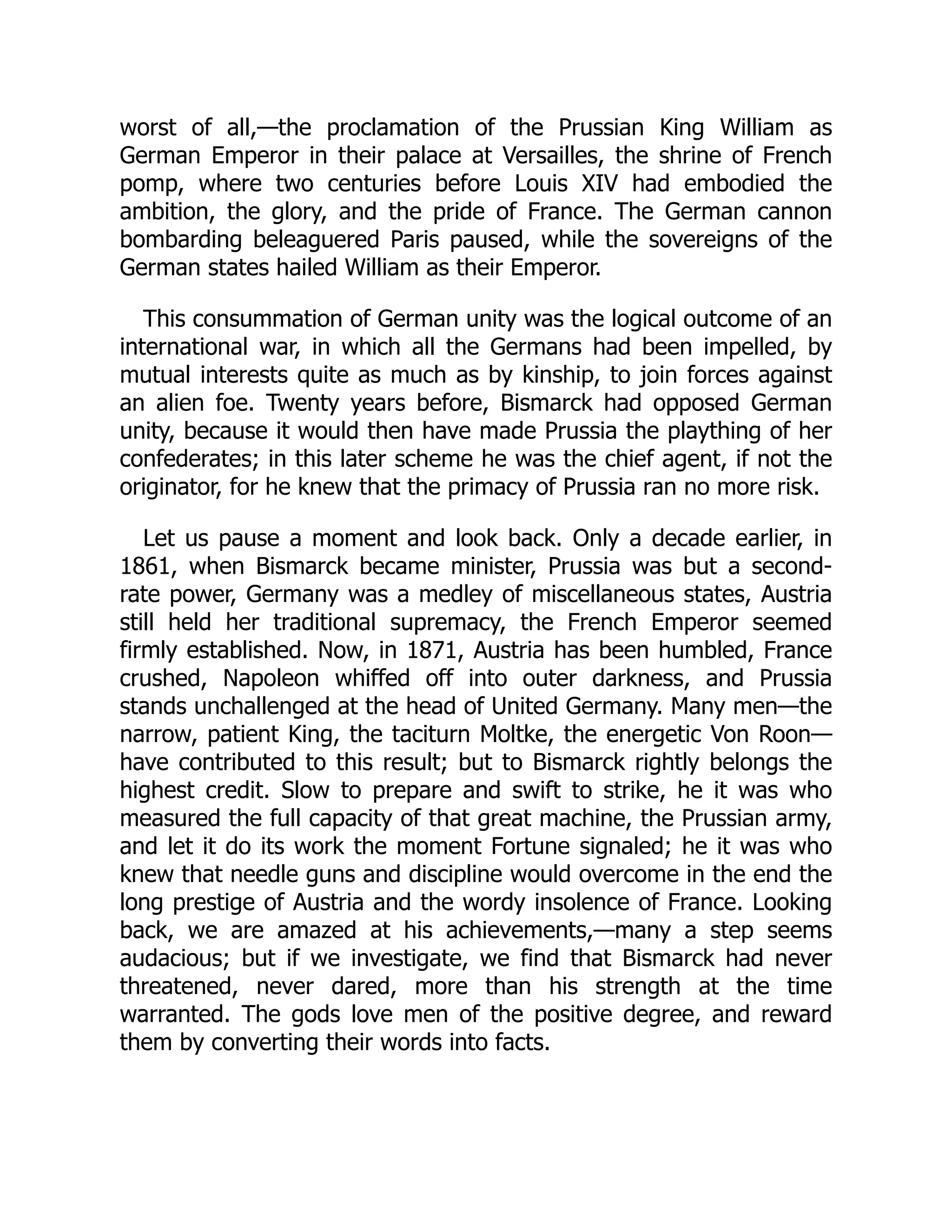 worst of all,—the proclamation of the Prussian King William as
German Emperor in their palace at Versailles, the shrine of French
pomp, where two centuries before Louis XIV had embodied the
ambition, the glory, and the pride of France. The German cannon
bombarding beleaguered Paris paused, while the sovereigns of the
German states hailed William as their Emperor.
This consummation of German unity was the logical outcome of an
international war, in which all the Germans had been impelled, by
mutual interests quite as much as by kinship, to join forces against
an alien foe. Twenty years before, Bismarck had opposed German
unity, because it would then have made Prussia the plaything of her
confederates; in this later scheme he was the chief agent, if not the
originator, for he knew that the primacy of Prussia ran no more risk.
Let us pause a moment and look back. Only a decade earlier, in
1861, when Bismarck became minister, Prussia was but a second-
rate power, Germany was a medley of miscellaneous states, Austria
still held her traditional supremacy, the French Emperor seemed
firmly established. Now, in 1871, Austria has been humbled, France
crushed, Napoleon whiffed off into outer darkness, and Prussia
stands unchallenged at the head of United Germany. Many men—the
narrow, patient King, the taciturn Moltke, the energetic Von Roon—
have contributed to this result; but to Bismarck rightly belongs the
highest credit. Slow to prepare and swift to strike, he it was who
measured the full capacity of that great machine, the Prussian army,
and let it do its work the moment Fortune signaled; he it was who
knew that needle guns and discipline would overcome in the end the
long prestige of Austria and the wordy insolence of France. Looking
back, we are amazed at his achievements,—many a step seems
audacious; but if we investigate, we find that Bismarck had never
threatened, never dared, more than his strength at the time
warranted. The gods love men of the positive degree, and reward
them by converting their words into facts.
 