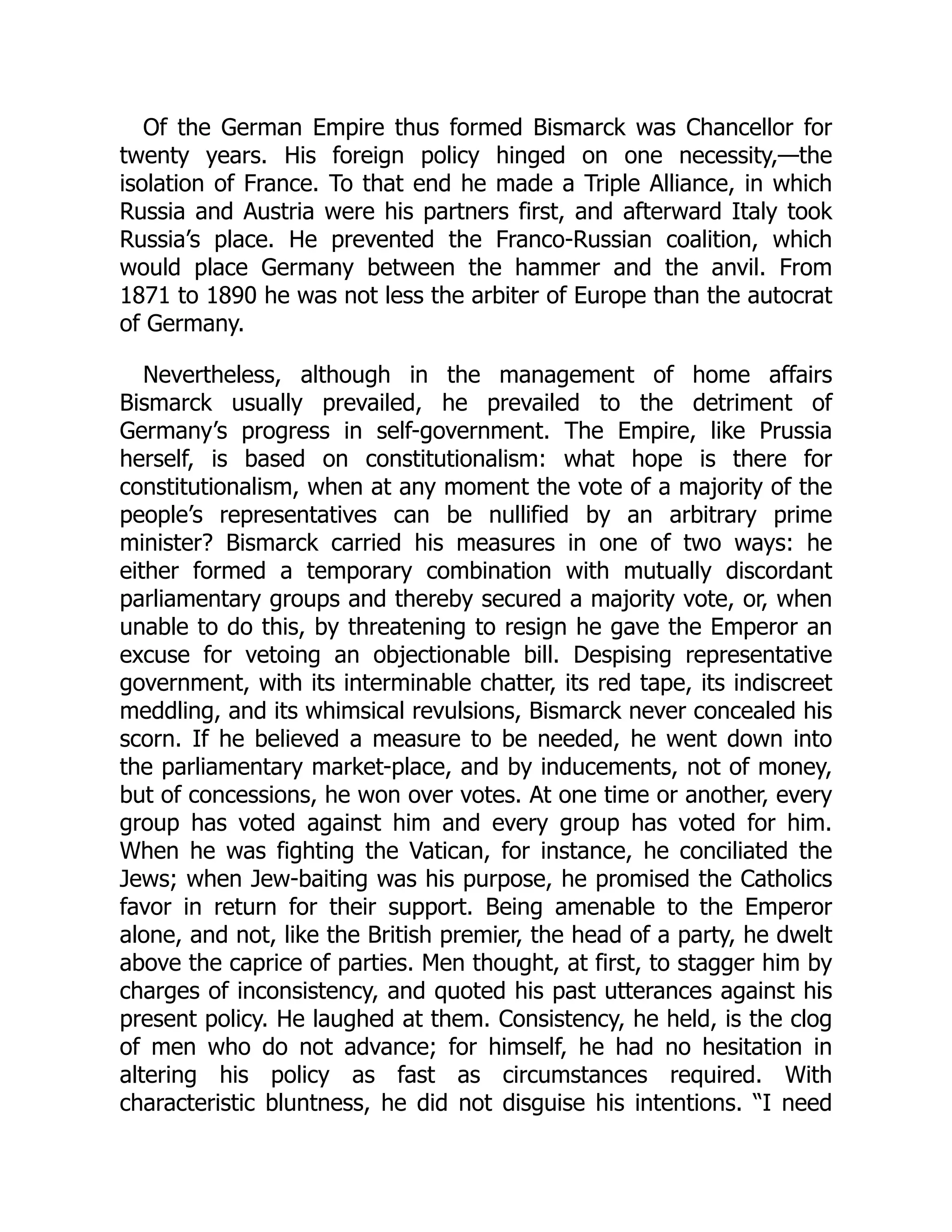 Of the German Empire thus formed Bismarck was Chancellor for
twenty years. His foreign policy hinged on one necessity,—the
isolation of France. To that end he made a Triple Alliance, in which
Russia and Austria were his partners first, and afterward Italy took
Russia’s place. He prevented the Franco-Russian coalition, which
would place Germany between the hammer and the anvil. From
1871 to 1890 he was not less the arbiter of Europe than the autocrat
of Germany.
Nevertheless, although in the management of home affairs
Bismarck usually prevailed, he prevailed to the detriment of
Germany’s progress in self-government. The Empire, like Prussia
herself, is based on constitutionalism: what hope is there for
constitutionalism, when at any moment the vote of a majority of the
people’s representatives can be nullified by an arbitrary prime
minister? Bismarck carried his measures in one of two ways: he
either formed a temporary combination with mutually discordant
parliamentary groups and thereby secured a majority vote, or, when
unable to do this, by threatening to resign he gave the Emperor an
excuse for vetoing an objectionable bill. Despising representative
government, with its interminable chatter, its red tape, its indiscreet
meddling, and its whimsical revulsions, Bismarck never concealed his
scorn. If he believed a measure to be needed, he went down into
the parliamentary market-place, and by inducements, not of money,
but of concessions, he won over votes. At one time or another, every
group has voted against him and every group has voted for him.
When he was fighting the Vatican, for instance, he conciliated the
Jews; when Jew-baiting was his purpose, he promised the Catholics
favor in return for their support. Being amenable to the Emperor
alone, and not, like the British premier, the head of a party, he dwelt
above the caprice of parties. Men thought, at first, to stagger him by
charges of inconsistency, and quoted his past utterances against his
present policy. He laughed at them. Consistency, he held, is the clog
of men who do not advance; for himself, he had no hesitation in
altering his policy as fast as circumstances required. With
characteristic bluntness, he did not disguise his intentions. “I need
 