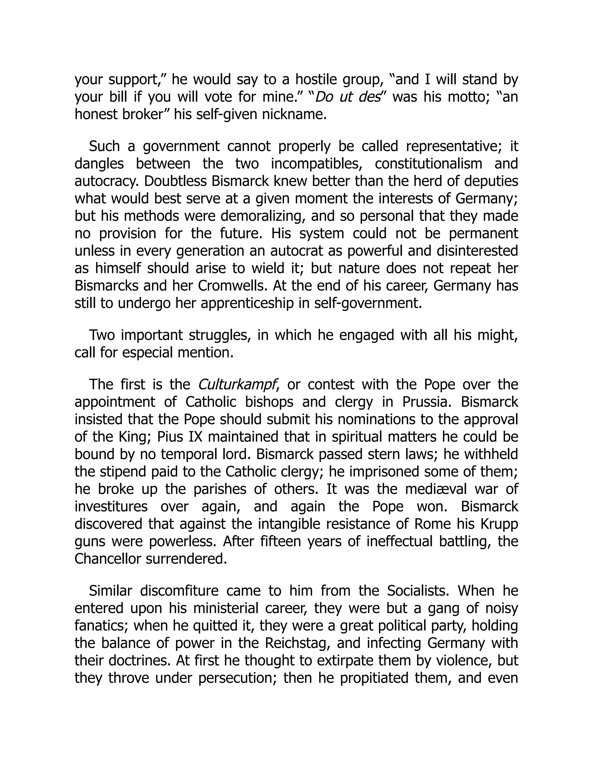 your support,” he would say to a hostile group, “and I will stand by
your bill if you will vote for mine.” “Do ut des” was his motto; “an
honest broker” his self-given nickname.
Such a government cannot properly be called representative; it
dangles between the two incompatibles, constitutionalism and
autocracy. Doubtless Bismarck knew better than the herd of deputies
what would best serve at a given moment the interests of Germany;
but his methods were demoralizing, and so personal that they made
no provision for the future. His system could not be permanent
unless in every generation an autocrat as powerful and disinterested
as himself should arise to wield it; but nature does not repeat her
Bismarcks and her Cromwells. At the end of his career, Germany has
still to undergo her apprenticeship in self-government.
Two important struggles, in which he engaged with all his might,
call for especial mention.
The first is the Culturkampf, or contest with the Pope over the
appointment of Catholic bishops and clergy in Prussia. Bismarck
insisted that the Pope should submit his nominations to the approval
of the King; Pius IX maintained that in spiritual matters he could be
bound by no temporal lord. Bismarck passed stern laws; he withheld
the stipend paid to the Catholic clergy; he imprisoned some of them;
he broke up the parishes of others. It was the mediæval war of
investitures over again, and again the Pope won. Bismarck
discovered that against the intangible resistance of Rome his Krupp
guns were powerless. After fifteen years of ineffectual battling, the
Chancellor surrendered.
Similar discomfiture came to him from the Socialists. When he
entered upon his ministerial career, they were but a gang of noisy
fanatics; when he quitted it, they were a great political party, holding
the balance of power in the Reichstag, and infecting Germany with
their doctrines. At first he thought to extirpate them by violence, but
they throve under persecution; then he propitiated them, and even
 
