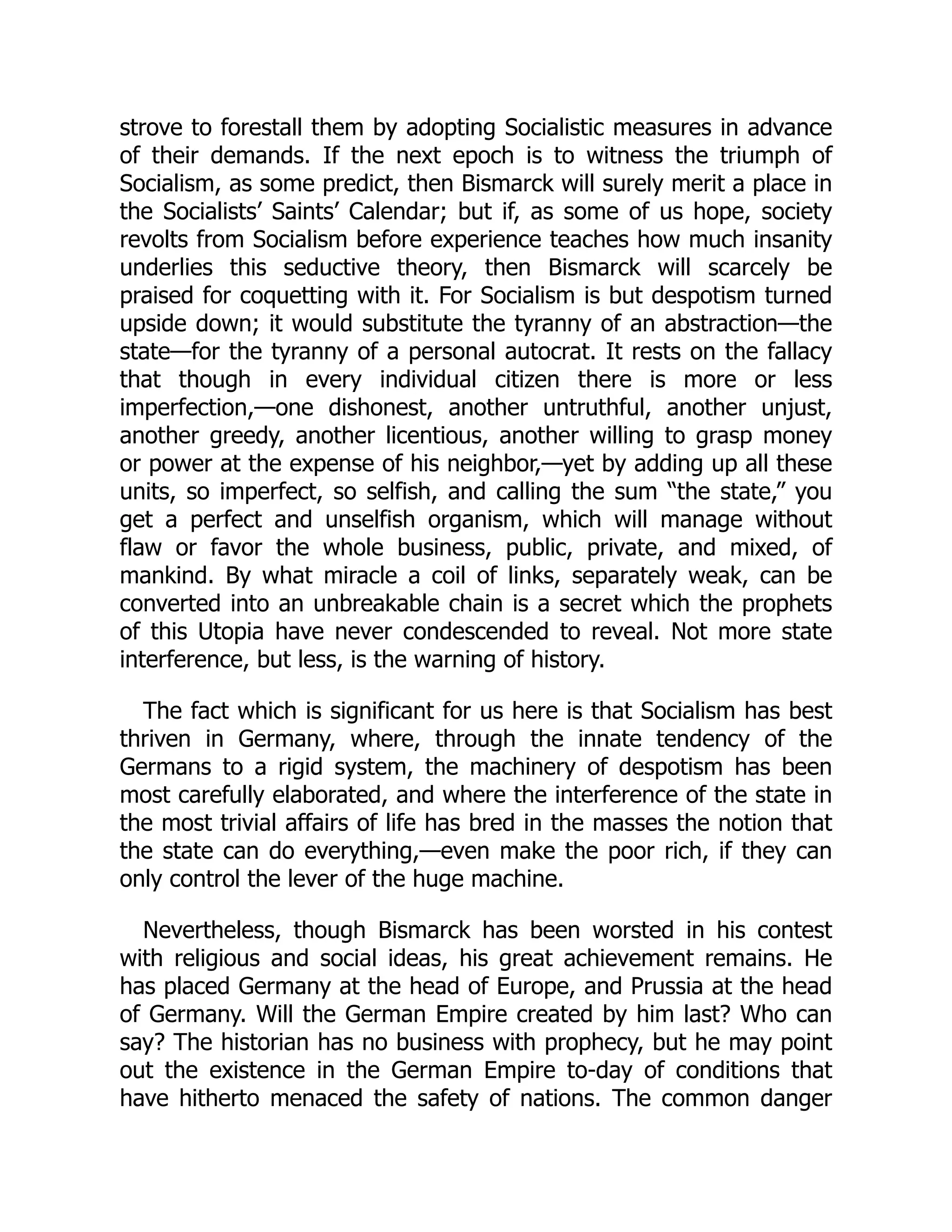 strove to forestall them by adopting Socialistic measures in advance
of their demands. If the next epoch is to witness the triumph of
Socialism, as some predict, then Bismarck will surely merit a place in
the Socialists’ Saints’ Calendar; but if, as some of us hope, society
revolts from Socialism before experience teaches how much insanity
underlies this seductive theory, then Bismarck will scarcely be
praised for coquetting with it. For Socialism is but despotism turned
upside down; it would substitute the tyranny of an abstraction—the
state—for the tyranny of a personal autocrat. It rests on the fallacy
that though in every individual citizen there is more or less
imperfection,—one dishonest, another untruthful, another unjust,
another greedy, another licentious, another willing to grasp money
or power at the expense of his neighbor,—yet by adding up all these
units, so imperfect, so selfish, and calling the sum “the state,” you
get a perfect and unselfish organism, which will manage without
flaw or favor the whole business, public, private, and mixed, of
mankind. By what miracle a coil of links, separately weak, can be
converted into an unbreakable chain is a secret which the prophets
of this Utopia have never condescended to reveal. Not more state
interference, but less, is the warning of history.
The fact which is significant for us here is that Socialism has best
thriven in Germany, where, through the innate tendency of the
Germans to a rigid system, the machinery of despotism has been
most carefully elaborated, and where the interference of the state in
the most trivial affairs of life has bred in the masses the notion that
the state can do everything,—even make the poor rich, if they can
only control the lever of the huge machine.
Nevertheless, though Bismarck has been worsted in his contest
with religious and social ideas, his great achievement remains. He
has placed Germany at the head of Europe, and Prussia at the head
of Germany. Will the German Empire created by him last? Who can
say? The historian has no business with prophecy, but he may point
out the existence in the German Empire to-day of conditions that
have hitherto menaced the safety of nations. The common danger
 