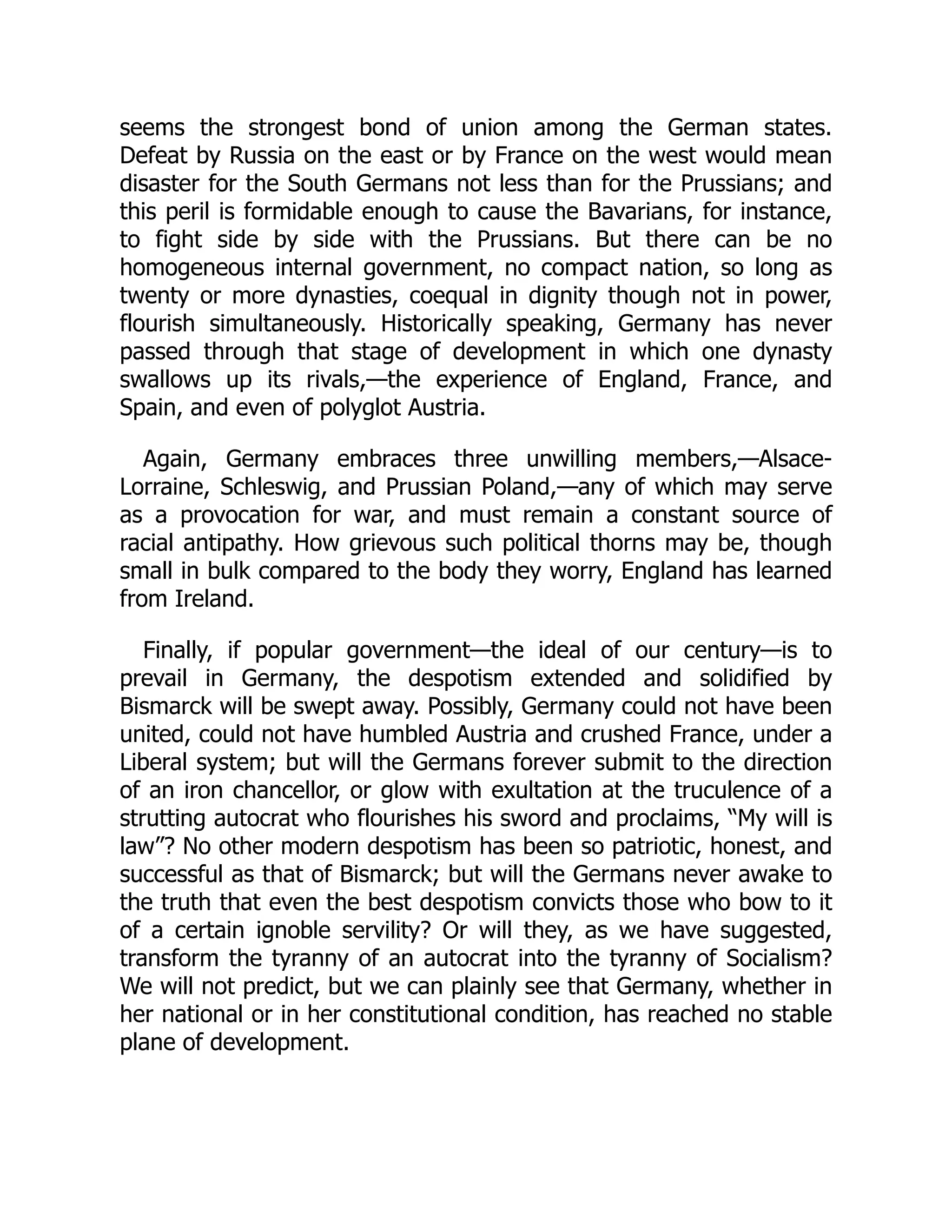 seems the strongest bond of union among the German states.
Defeat by Russia on the east or by France on the west would mean
disaster for the South Germans not less than for the Prussians; and
this peril is formidable enough to cause the Bavarians, for instance,
to fight side by side with the Prussians. But there can be no
homogeneous internal government, no compact nation, so long as
twenty or more dynasties, coequal in dignity though not in power,
flourish simultaneously. Historically speaking, Germany has never
passed through that stage of development in which one dynasty
swallows up its rivals,—the experience of England, France, and
Spain, and even of polyglot Austria.
Again, Germany embraces three unwilling members,—Alsace-
Lorraine, Schleswig, and Prussian Poland,—any of which may serve
as a provocation for war, and must remain a constant source of
racial antipathy. How grievous such political thorns may be, though
small in bulk compared to the body they worry, England has learned
from Ireland.
Finally, if popular government—the ideal of our century—is to
prevail in Germany, the despotism extended and solidified by
Bismarck will be swept away. Possibly, Germany could not have been
united, could not have humbled Austria and crushed France, under a
Liberal system; but will the Germans forever submit to the direction
of an iron chancellor, or glow with exultation at the truculence of a
strutting autocrat who flourishes his sword and proclaims, “My will is
law”? No other modern despotism has been so patriotic, honest, and
successful as that of Bismarck; but will the Germans never awake to
the truth that even the best despotism convicts those who bow to it
of a certain ignoble servility? Or will they, as we have suggested,
transform the tyranny of an autocrat into the tyranny of Socialism?
We will not predict, but we can plainly see that Germany, whether in
her national or in her constitutional condition, has reached no stable
plane of development.
 
