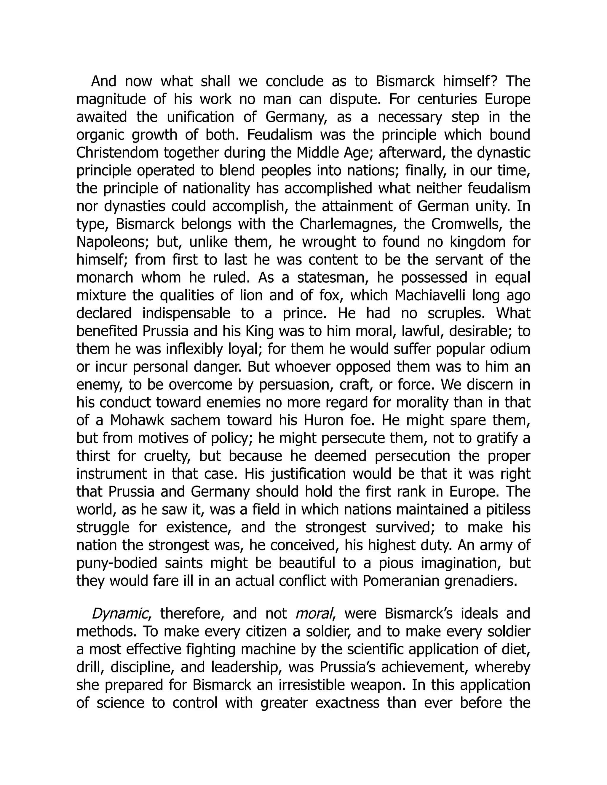 And now what shall we conclude as to Bismarck himself? The
magnitude of his work no man can dispute. For centuries Europe
awaited the unification of Germany, as a necessary step in the
organic growth of both. Feudalism was the principle which bound
Christendom together during the Middle Age; afterward, the dynastic
principle operated to blend peoples into nations; finally, in our time,
the principle of nationality has accomplished what neither feudalism
nor dynasties could accomplish, the attainment of German unity. In
type, Bismarck belongs with the Charlemagnes, the Cromwells, the
Napoleons; but, unlike them, he wrought to found no kingdom for
himself; from first to last he was content to be the servant of the
monarch whom he ruled. As a statesman, he possessed in equal
mixture the qualities of lion and of fox, which Machiavelli long ago
declared indispensable to a prince. He had no scruples. What
benefited Prussia and his King was to him moral, lawful, desirable; to
them he was inflexibly loyal; for them he would suffer popular odium
or incur personal danger. But whoever opposed them was to him an
enemy, to be overcome by persuasion, craft, or force. We discern in
his conduct toward enemies no more regard for morality than in that
of a Mohawk sachem toward his Huron foe. He might spare them,
but from motives of policy; he might persecute them, not to gratify a
thirst for cruelty, but because he deemed persecution the proper
instrument in that case. His justification would be that it was right
that Prussia and Germany should hold the first rank in Europe. The
world, as he saw it, was a field in which nations maintained a pitiless
struggle for existence, and the strongest survived; to make his
nation the strongest was, he conceived, his highest duty. An army of
puny-bodied saints might be beautiful to a pious imagination, but
they would fare ill in an actual conflict with Pomeranian grenadiers.
Dynamic, therefore, and not moral, were Bismarck’s ideals and
methods. To make every citizen a soldier, and to make every soldier
a most effective fighting machine by the scientific application of diet,
drill, discipline, and leadership, was Prussia’s achievement, whereby
she prepared for Bismarck an irresistible weapon. In this application
of science to control with greater exactness than ever before the
 