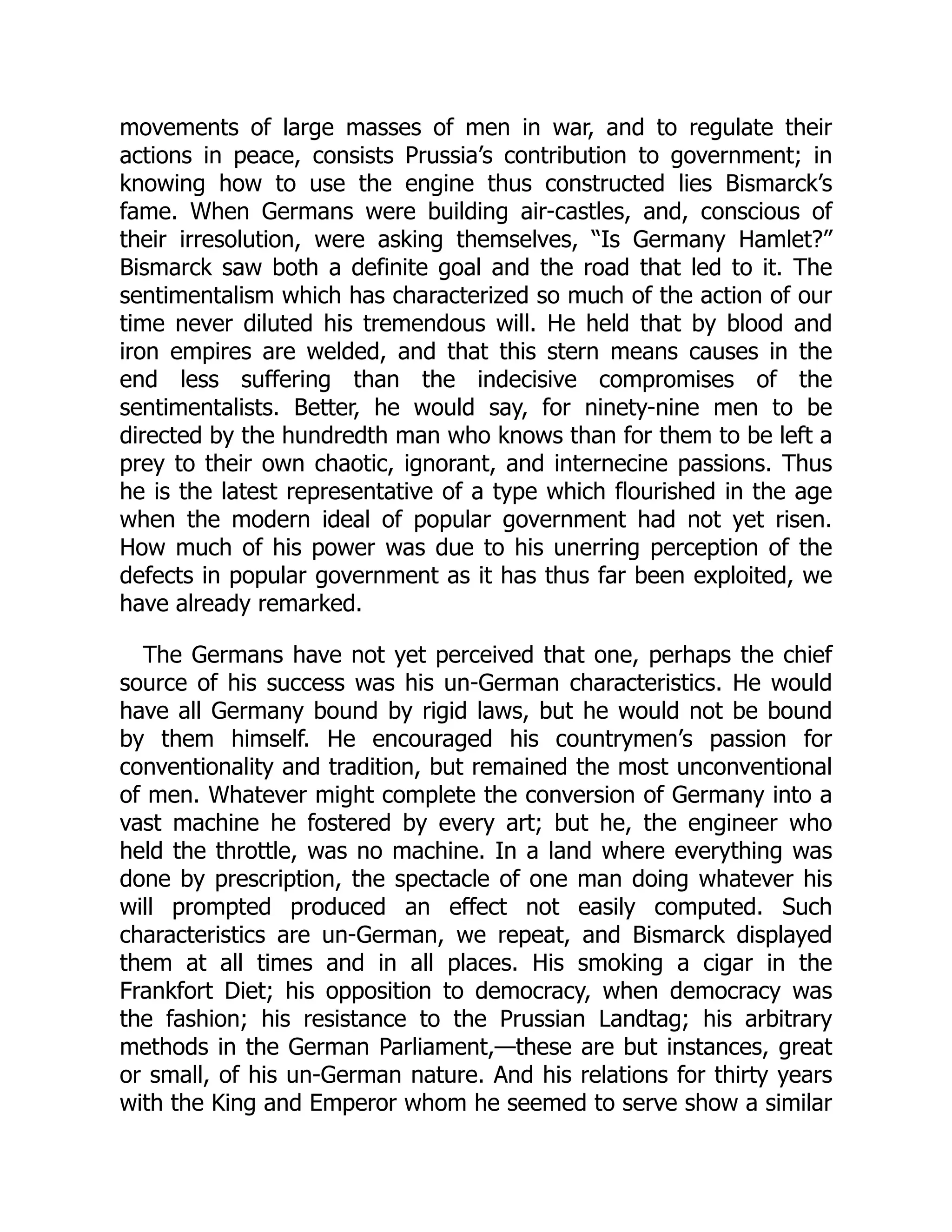 movements of large masses of men in war, and to regulate their
actions in peace, consists Prussia’s contribution to government; in
knowing how to use the engine thus constructed lies Bismarck’s
fame. When Germans were building air-castles, and, conscious of
their irresolution, were asking themselves, “Is Germany Hamlet?”
Bismarck saw both a definite goal and the road that led to it. The
sentimentalism which has characterized so much of the action of our
time never diluted his tremendous will. He held that by blood and
iron empires are welded, and that this stern means causes in the
end less suffering than the indecisive compromises of the
sentimentalists. Better, he would say, for ninety-nine men to be
directed by the hundredth man who knows than for them to be left a
prey to their own chaotic, ignorant, and internecine passions. Thus
he is the latest representative of a type which flourished in the age
when the modern ideal of popular government had not yet risen.
How much of his power was due to his unerring perception of the
defects in popular government as it has thus far been exploited, we
have already remarked.
The Germans have not yet perceived that one, perhaps the chief
source of his success was his un-German characteristics. He would
have all Germany bound by rigid laws, but he would not be bound
by them himself. He encouraged his countrymen’s passion for
conventionality and tradition, but remained the most unconventional
of men. Whatever might complete the conversion of Germany into a
vast machine he fostered by every art; but he, the engineer who
held the throttle, was no machine. In a land where everything was
done by prescription, the spectacle of one man doing whatever his
will prompted produced an effect not easily computed. Such
characteristics are un-German, we repeat, and Bismarck displayed
them at all times and in all places. His smoking a cigar in the
Frankfort Diet; his opposition to democracy, when democracy was
the fashion; his resistance to the Prussian Landtag; his arbitrary
methods in the German Parliament,—these are but instances, great
or small, of his un-German nature. And his relations for thirty years
with the King and Emperor whom he seemed to serve show a similar
 