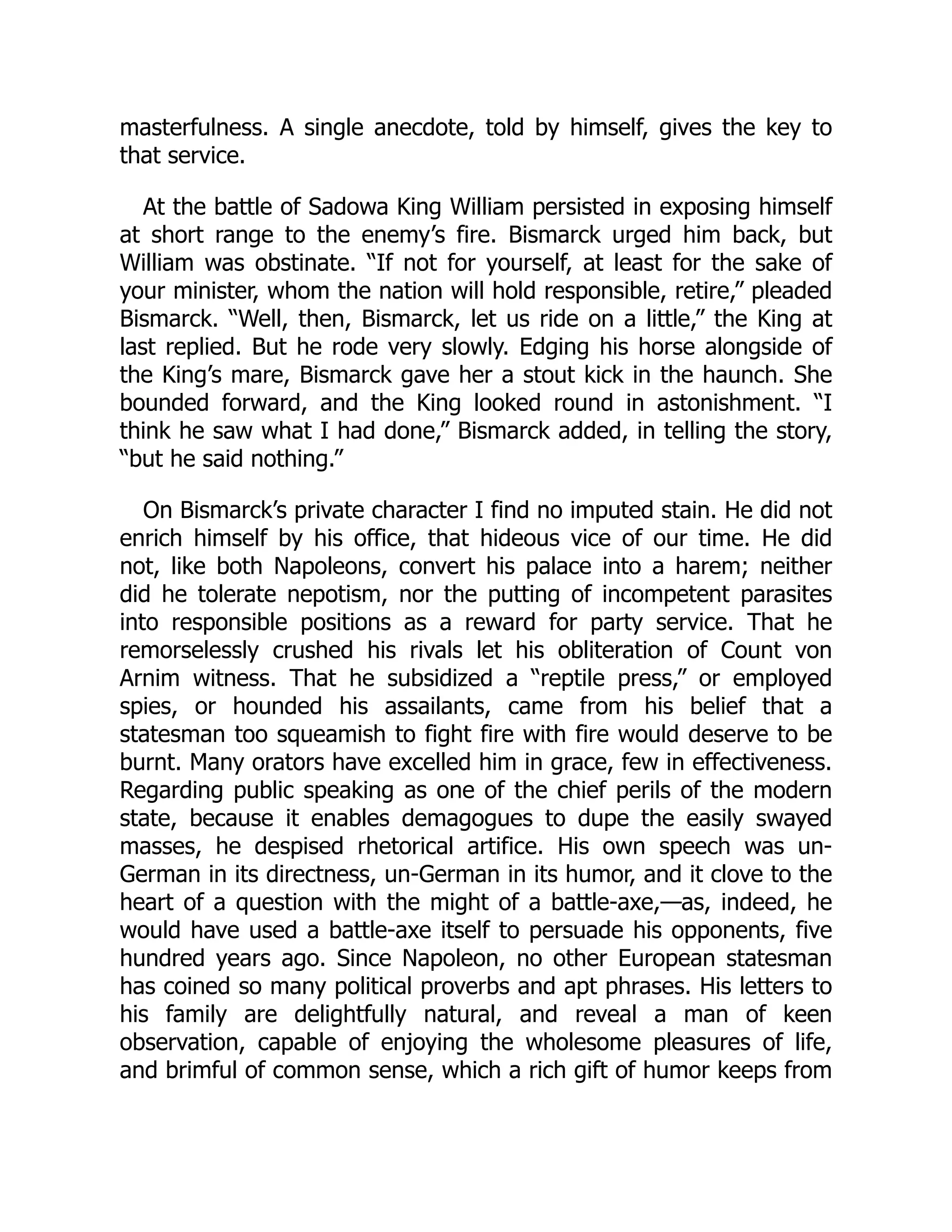 masterfulness. A single anecdote, told by himself, gives the key to
that service.
At the battle of Sadowa King William persisted in exposing himself
at short range to the enemy’s fire. Bismarck urged him back, but
William was obstinate. “If not for yourself, at least for the sake of
your minister, whom the nation will hold responsible, retire,” pleaded
Bismarck. “Well, then, Bismarck, let us ride on a little,” the King at
last replied. But he rode very slowly. Edging his horse alongside of
the King’s mare, Bismarck gave her a stout kick in the haunch. She
bounded forward, and the King looked round in astonishment. “I
think he saw what I had done,” Bismarck added, in telling the story,
“but he said nothing.”
On Bismarck’s private character I find no imputed stain. He did not
enrich himself by his office, that hideous vice of our time. He did
not, like both Napoleons, convert his palace into a harem; neither
did he tolerate nepotism, nor the putting of incompetent parasites
into responsible positions as a reward for party service. That he
remorselessly crushed his rivals let his obliteration of Count von
Arnim witness. That he subsidized a “reptile press,” or employed
spies, or hounded his assailants, came from his belief that a
statesman too squeamish to fight fire with fire would deserve to be
burnt. Many orators have excelled him in grace, few in effectiveness.
Regarding public speaking as one of the chief perils of the modern
state, because it enables demagogues to dupe the easily swayed
masses, he despised rhetorical artifice. His own speech was un-
German in its directness, un-German in its humor, and it clove to the
heart of a question with the might of a battle-axe,—as, indeed, he
would have used a battle-axe itself to persuade his opponents, five
hundred years ago. Since Napoleon, no other European statesman
has coined so many political proverbs and apt phrases. His letters to
his family are delightfully natural, and reveal a man of keen
observation, capable of enjoying the wholesome pleasures of life,
and brimful of common sense, which a rich gift of humor keeps from
 