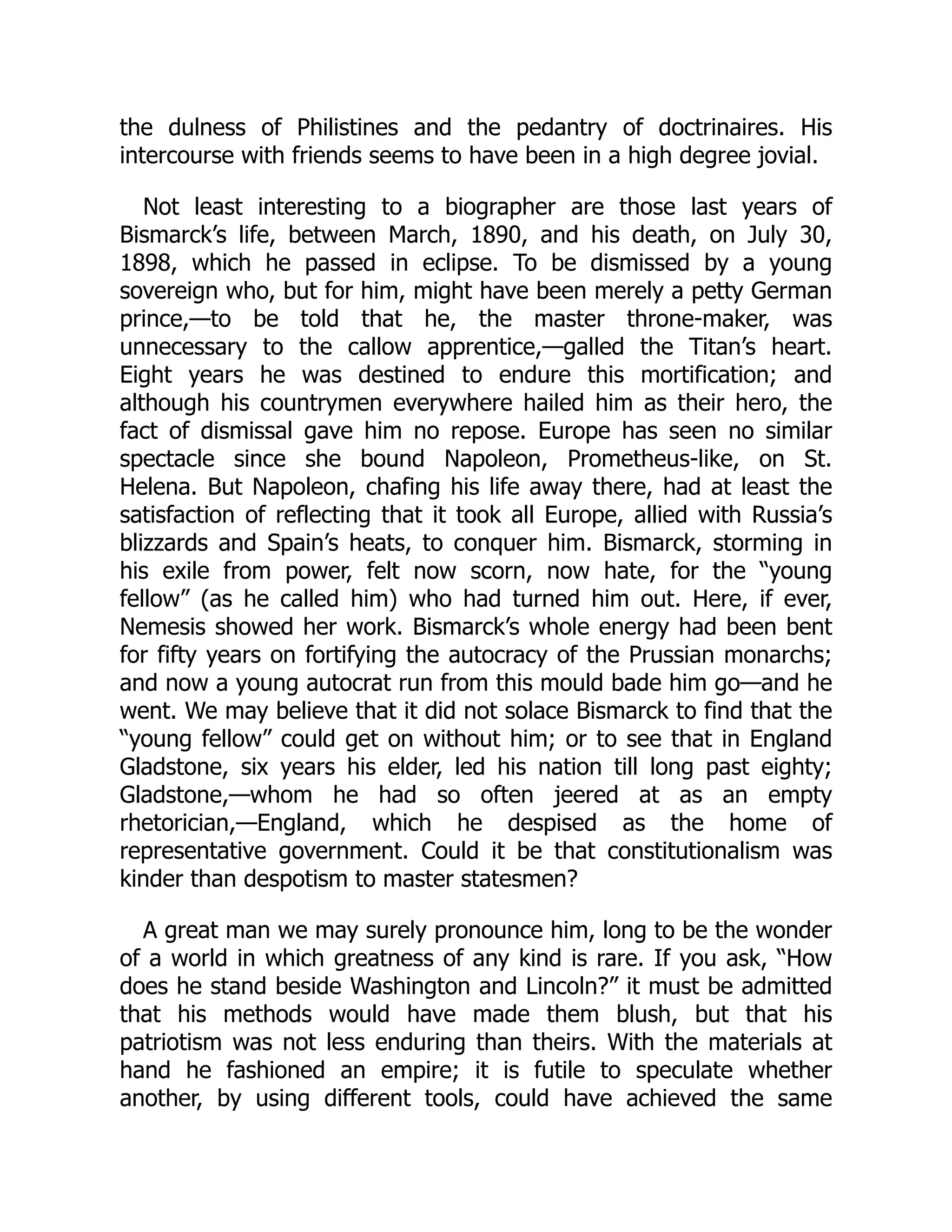 the dulness of Philistines and the pedantry of doctrinaires. His
intercourse with friends seems to have been in a high degree jovial.
Not least interesting to a biographer are those last years of
Bismarck’s life, between March, 1890, and his death, on July 30,
1898, which he passed in eclipse. To be dismissed by a young
sovereign who, but for him, might have been merely a petty German
prince,—to be told that he, the master throne-maker, was
unnecessary to the callow apprentice,—galled the Titan’s heart.
Eight years he was destined to endure this mortification; and
although his countrymen everywhere hailed him as their hero, the
fact of dismissal gave him no repose. Europe has seen no similar
spectacle since she bound Napoleon, Prometheus-like, on St.
Helena. But Napoleon, chafing his life away there, had at least the
satisfaction of reflecting that it took all Europe, allied with Russia’s
blizzards and Spain’s heats, to conquer him. Bismarck, storming in
his exile from power, felt now scorn, now hate, for the “young
fellow” (as he called him) who had turned him out. Here, if ever,
Nemesis showed her work. Bismarck’s whole energy had been bent
for fifty years on fortifying the autocracy of the Prussian monarchs;
and now a young autocrat run from this mould bade him go—and he
went. We may believe that it did not solace Bismarck to find that the
“young fellow” could get on without him; or to see that in England
Gladstone, six years his elder, led his nation till long past eighty;
Gladstone,—whom he had so often jeered at as an empty
rhetorician,—England, which he despised as the home of
representative government. Could it be that constitutionalism was
kinder than despotism to master statesmen?
A great man we may surely pronounce him, long to be the wonder
of a world in which greatness of any kind is rare. If you ask, “How
does he stand beside Washington and Lincoln?” it must be admitted
that his methods would have made them blush, but that his
patriotism was not less enduring than theirs. With the materials at
hand he fashioned an empire; it is futile to speculate whether
another, by using different tools, could have achieved the same
 