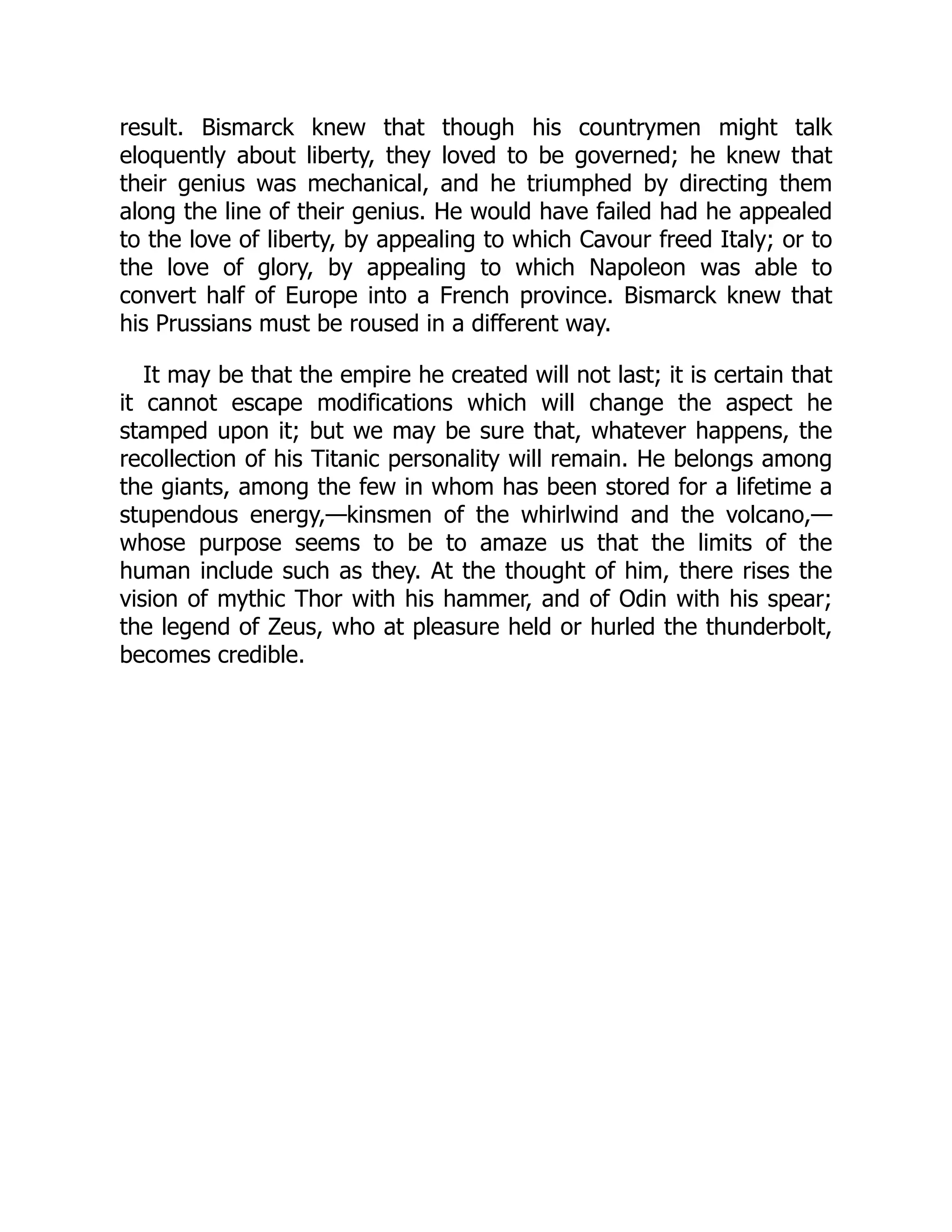 result. Bismarck knew that though his countrymen might talk
eloquently about liberty, they loved to be governed; he knew that
their genius was mechanical, and he triumphed by directing them
along the line of their genius. He would have failed had he appealed
to the love of liberty, by appealing to which Cavour freed Italy; or to
the love of glory, by appealing to which Napoleon was able to
convert half of Europe into a French province. Bismarck knew that
his Prussians must be roused in a different way.
It may be that the empire he created will not last; it is certain that
it cannot escape modifications which will change the aspect he
stamped upon it; but we may be sure that, whatever happens, the
recollection of his Titanic personality will remain. He belongs among
the giants, among the few in whom has been stored for a lifetime a
stupendous energy,—kinsmen of the whirlwind and the volcano,—
whose purpose seems to be to amaze us that the limits of the
human include such as they. At the thought of him, there rises the
vision of mythic Thor with his hammer, and of Odin with his spear;
the legend of Zeus, who at pleasure held or hurled the thunderbolt,
becomes credible.
 